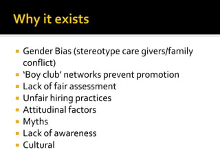 








Gender Bias (stereotype care givers/family
conflict)
‘Boy club’ networks prevent promotion
Lack of fair assessment
Unfair hiring practices
Attitudinal factors
Myths
Lack of awareness
Cultural

 