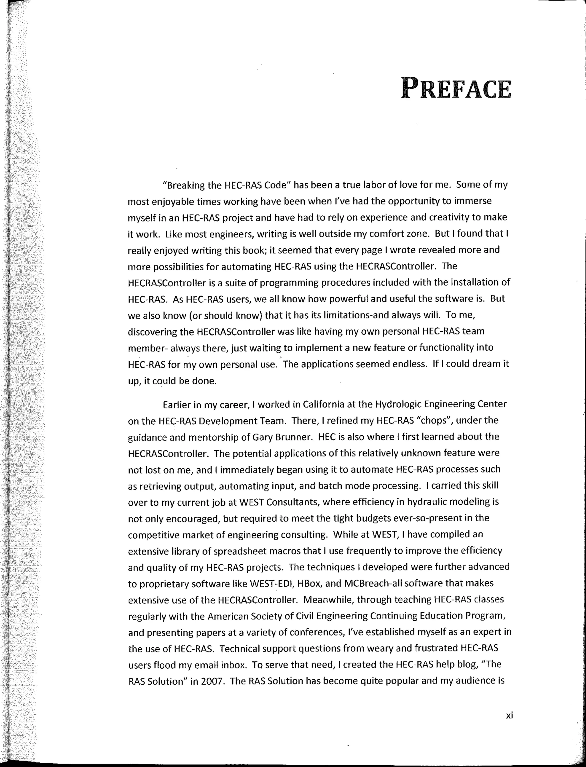PREFACE
"Breaking the HEC-RAS Code" has been a true labor of love forme. Sorne of my
most enjoya ble times working have been when l've had the opportunity to immerse
myself in an HEC-RAS project and have had to rely on experience and creativity to make
it work. Like most engineers, writing is well outside my comfort zone. But I found that I
really enjoyed writing this book; it seemed that every page I wrote revealed more and
more possibilities for automating HEC-RAS using the HECRASController. The
HECRASController is a suite of programming procedures included with the installation of
HEC-RAS. As HEC-RAS users, we all know how powerful and useful the software is. But
we also know (or should know) that it has its limitations-and always will. To me,
discovering the HECRASController was like having my own personal HEC-RAS team
member- always there, just waiting to implementa new feature or functionality into
HEC-RAS for my own personal use. The applications seemed endless. lf I could dream it
up, it could be done.
Earlier in my career, 1 worked in California at the Hydrologic Engineering Center
on the HEC-RAS Development Team. There, 1 refined my HEC-RAS "chops", under the
guidance and mentorship of Gary Brunner. HEC is also where I first learned about the
HECRASController. The potential applications of this relatively unknown feature were
not lost on me, and I immediately began using it to automate HEC-RAS processes such
as retrieving output, automating input, and batch mode processing. 1 carried this skill
over to my current job at WEST Consultants, where efficiency in hydraulic modeling is
not only encouraged, but required to meet the tight budgets ever-so-present in the
competitive market of engineering consulting. While at WEST, 1 have compiled an
extensive library of spreadsheet macros that I use frequently to improve the efficiency
and quality of my HEC-RAS projects. The techniques I developed were further advanced
to proprietary software like WEST-EDI, HBox, and MCBreach-all software that makes
extensive use of the HECRASController. Meanwhile, through teaching HEC-RAS classes
regularly with the American Society of Civil Engineering Continuing Education Program,
and presenting papers ata variety of conferences, l've established myself asan expert in
the use of HEC-RAS. Technical support questions from weary and frustrated HEC-RAS
users flood my email inbox. To serve that need, 1 created the HEC-RAS help blog, "The
RAS Solution" in 2007. The RAS Solution has become quite popular and my audience is
xi
---1
 