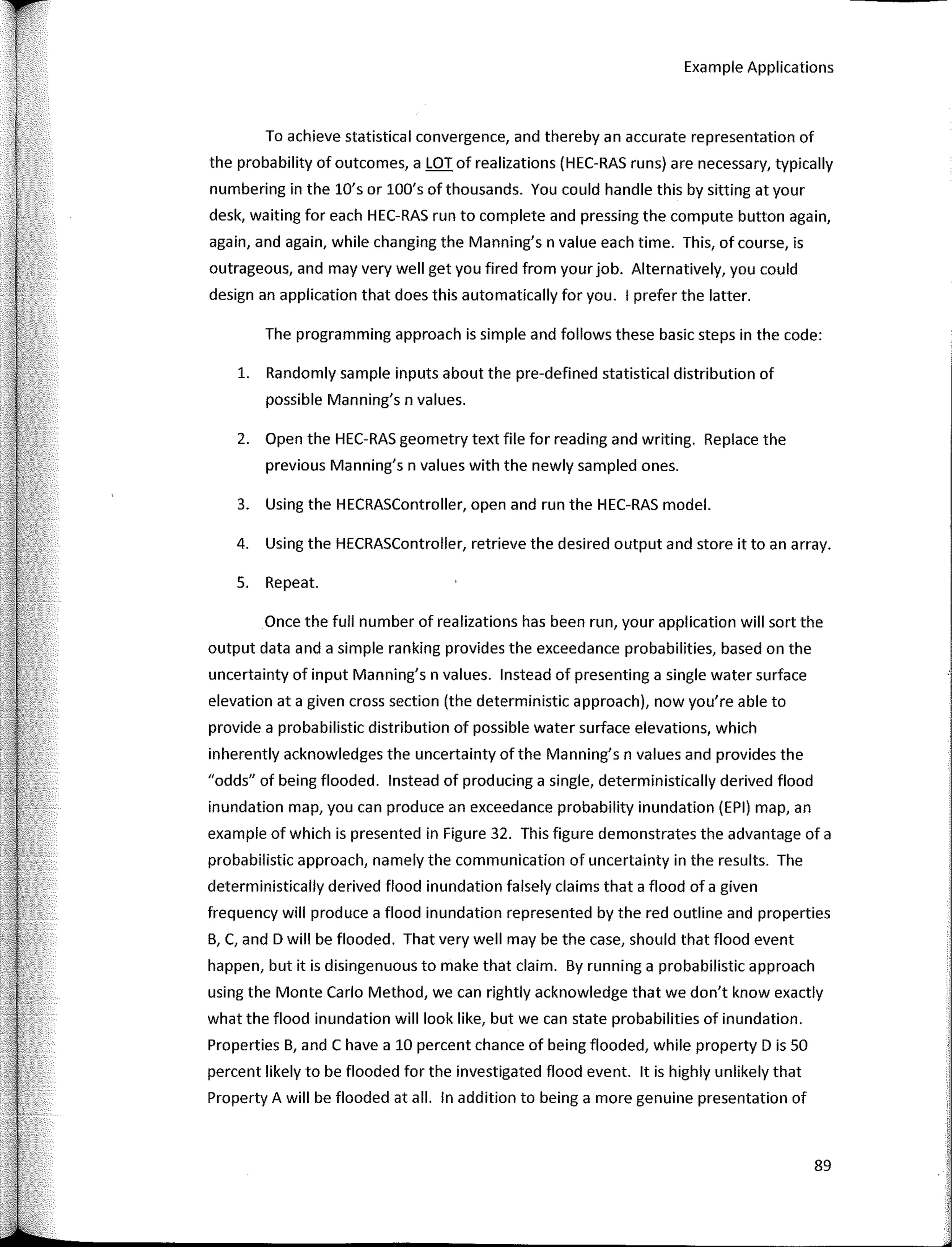 Example Applications
To achieve statistical convergence, and thereby an accurate representation of
the probability of outcomes, a LOT of realizations (HEC-RAS runs) are necessary, typically
numbering in the lü's or lOO's ofthousands. You could handle this by sitting at your
desk, waiting for each HEC-RAS run to complete and pressing the compute button again,
again, and again, while changing the Manning's n value each time. This, of course, is
outrageous, and may very well get you fired from your job. Alternatively, you could
design an application that does this automatically for you. 1 prefer the latter.
The programming approach is simple and follows these basic steps in the code:
1. Randomly sample inputs about the pre-defined statistical distribution of
possible Manning's n values.
2. Open the HEC-RAS geometry text file for reading and writing. Replace the
previous Manning's n values with the newly sampled ones.
3. Using the HECRASController, open and run the HEC-RAS model.
4. Using the HECRASController, retrieve the desired output and store it toan array.
5. Repeat.
Once the full number of realizations has been run, your application will sort the
output data anda simple ranking provides the exceedance probabilities, based on the
uncertainty of input Manning's n values. lnstead of presenting a single water surface
elevation ata given cross section (the deterministic approach), now you're able to
provide a probabilistic distribution of possible water surface elevations, which
inherently acknowledges the uncertainty of the Manning's n values and provides the
"odds" of being flooded. lnstead of producing a single, deterministically derived flood
inundation map, you can produce an exceedance probability inundation (EPI) map, an
example of which is presented in Figure 32. This figure demonstrates the advantage of a
probabilistic approach, namely the communication of uncertainty in the results. The
deterministically derived flood inundation falsely claims that a flood of a given
frequency will produce a flood inundation represented by the red outline and properties
B, e, and D will be flooded. That very well may be the case, should that flood event
happen, but it is disingenuous to make that claim. By running a probabilistic approach
using the Monte Cario Method, we can rightly acknowledge that we don't know exactly
what the flood inundation will look like, but we can state probabilities of inundation.
Properties B, and e have a 10 percent chance of being flooded, while property D is 50
percent likely to be flooded for the investigated flood event. lt is highly unlikely that
Property A will be flooded at all. In addition to being a more genuine presentation of
89
 