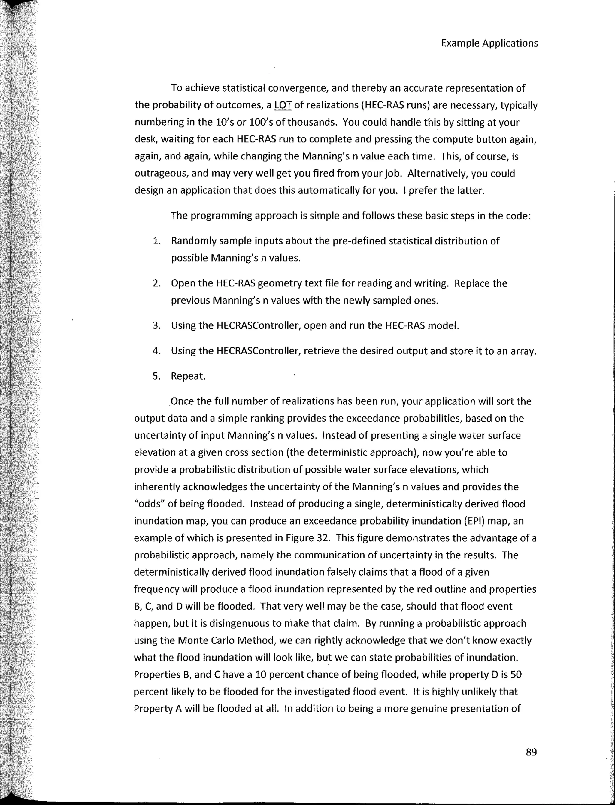 Example Applications
To achieve statistical convergence, and thereby an accurate representation of
the probability of outcomes, a LOT of realizations (HEC-RAS runs) are necessary, typically
numbering in the lO's or lOO's ofthousands. You could handle this by sitting at your
desk, waiting far each HEC-RAS run to complete and pressing the compute button again,
again, and again, while changing the Manning's n value each time. This, of course, is
outrageous, and may very well get you fired from your job. Alternatively, you could
design an application that does this automatically far you. 1 prefer the latter.
The programming approach is simple and fallows these basic steps in the code:
1. Randomly sample inputs about the pre-defined statistical distribution of
possible Manning's n values.
2. Open the HEC-RAS geometry text file far reading and writing. Replace the
previous Manning's n values with the newly sampled ones.
3. Using the HECRASController, open and run the HEC-RAS model.
4. Using the HECRASController, retrieve the desired output and store it toan array.
S. Repeat.
Once the full number of realizations has been run, your application will sort the
output data anda simple ranking provides the exceedance probabilities, based on the
uncertainty of input Manning's n values. lnstead of presenting a single water surface
elevation ata given cross section (the deterministic approach), now you're able to
provide a probabilistic distribution of possible water surface elevations, which
inherently acknowledges the uncertainty ofthe Manning's n values and provides the
"odds" of being flooded. lnstead of producing a single, deterministically derived flood
inundation map, you can produce an exceedance probability inundation (EPI) map, an
example of which is presented in Figure 32. This figure demonstrates the advantage of a
probabilistic approach, namely the communication of uncertainty in the results. The
deterministically derived flood inundation falsely claims that a flood of a given
frequency will produce a flood inundation represented by the red outline and properties
B, C, and D will be flooded. That very well may be the case, should that flood event
happen, but it is disingenuous to make that claim. By running a probabilistic approach
using the Monte Cario Method, we can rightly acknowledge that we don't know exactly
what the flood inundation will look like, but we can state probabilities of inundation.
Properties B, and C have a 10 percent chance of being flooded, while property D is 50
percent likely to be flooded far the investigated flood event. lt is highly unlikely that
Property A will be flooded at all. In addition to being a more genuine presentation of
89
 