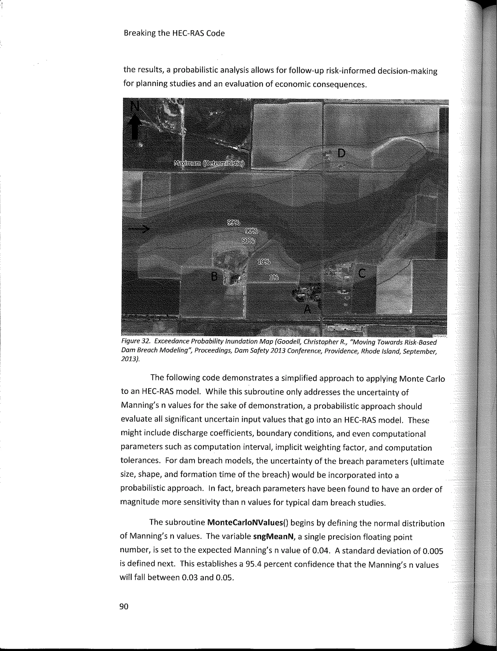 Breaking the HEC-RAS Code
the results, a probabilistic analysis allows for follow-up risk-informed decision-making
far planning studies and an evaluation of economic consequences.
Figure 32. Exceedance Probability lnundation Map {Goodell, Christopher R., "Moving Towards Risk-Based
Dom Breach Modeling': Proceedíngs, Dam Safety 2013 Conference, Providence, Rhode lsfand, September,
2013).
The following code demonstrates a simplified approach to applying Monte Cario
toan HEC-RAS model. While this subroutine only addresses the uncertainty of
Manning's n values for the sake of demonstration, a probabilistic approach should
evaluate ali significant uncertain input values that go into an HEC-RAS model. These
might include discharge coefficients, boundary conditions, and even computational
parameters such as computation interval, implicit weighting factor, and computation
tolerances. For dam breach models, the uncertainty of the breach parameters (ultimate
size, shape, and formation time of the breach) would be incorporated into a
probabilistic approach. In fact, breach parameters have been found to have an order of
magnitude more sensitivity than n values for typical dam breach studies.
The subroutine MonteCarloNValues() begins by defining the normal distribution
of Manning's n values. The variable sngMeanN, a single precision floating point
number, is set to the expected Manning's n value of 0.04. A standard deviation of 0.005
is defined next. This establishes a 95.4 percent confidence that the Manning's n values
will fall between 0.03 and O.OS.
90
 
