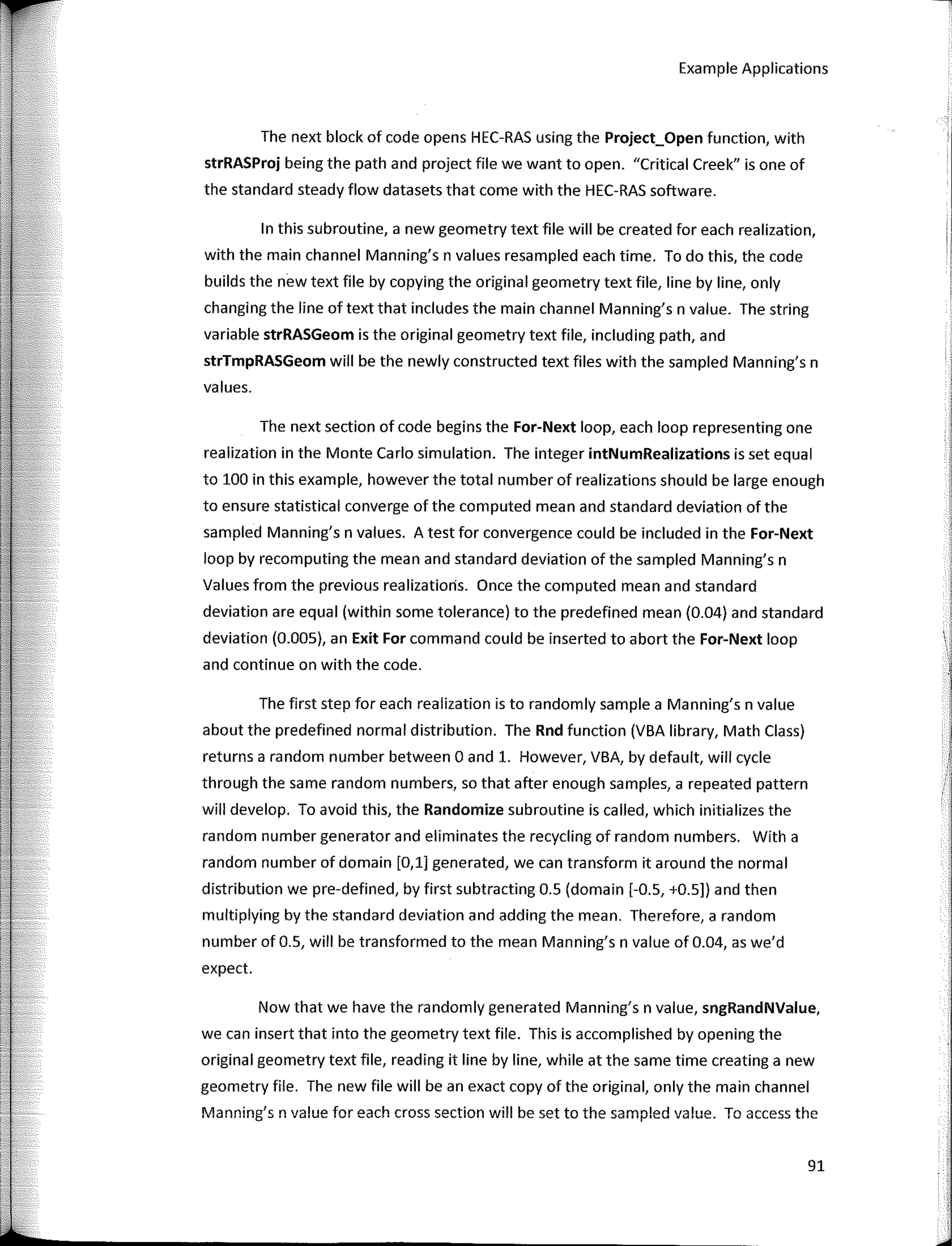 Example Applications
The next block of code opens HEC-RAS using the Project_Open function, with
strRASProj being the path and project file we want to open. "Critica! Creek" is one of
the standard steady flow datasets that come with the HEC-RAS software.
In this subroutine, a new geometry text file will be created for each realization,
with the main channel Manning's n values resampled each time. To do this, the code
builds the new text file by copying the original geometry text file, line by line, only
changing the line of text that includes the main channel Manning's n value. The string
variable strRASGeom is the original geometry text file, including path, and
strTmpRASGeom will be the newly constructed text files with the sampled Manning's n
values.
The next section of code begins the For­Next loop, each loop representing one
realization in the Monte Cario simulation. The integer intNumRealizations is set equal
to 100 in this example, however the total number of realizations should be large enough
to ensure statistical converge of the computed mean and standard deviation of the
sampled Manning's n values. A test for convergence could be included in the For­Next
loop by recomputing the mean and standard deviation of the sampled Manning's n
Values from the previous realizatioris. Once the computed mean and standard
deviation are equal (within sorne tolerance) to the predefined mean (0.04) and standard
deviation (O.DOS), an Exit For command could be inserted to abort the For­Next loop
and continue on with the code.
The first step for each realization is to randomly sample a Manning's n value
about the predefined normal distribution. The Rnd function (VBA library, Math Class)
returns a random number between O and 1. However, VBA, by default, will cycle
through the same random numbers, so that after enough samples, a repeated pattern
will develop. To avoid this, the Randomize subroutine is called, which initializes the
random number generator and eliminates the recycling of random numbers. With a
random number of domain [0,1] generated, we can transform it around the normal
distribution we pre-defined, by first subtracting 0.5 (doma in (-0.5, +0.5]) and then
multiplying by the standard deviation and adding the mean. Therefore, a random
number of 0.5, will be transformed to the mean Manning's n value of 0.04, as we'd
expect.
Now that we have the randomly generated Manning's n value, sngRandNValue,
we can insert that into the geometry text file. This is accomplished by opening the
original geometry text file, reading it line by line, while at the same time creating a new
geometry file. The new file will be an exact copy of the original, only the main channel
Manning's n value for each cross section will be set to the sampled value. To access the
91
 
