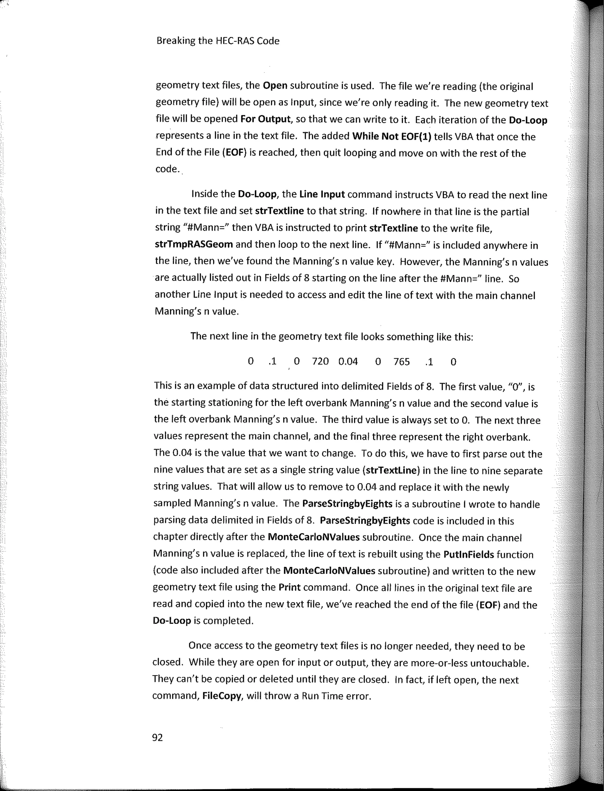 92
Breaking the HEC-RAS Code
The next line in the geometry text file looks something like this:
o
O 720 0.04 O 765 .1
O .1
geometry text files, the Open subroutine is used. The file we're reading (the original
geometry file) will be open as Input, since we're only reading it. The new geometry text
file will be opened Far Output, so that we can write to it. Each iteration of the Do-loop
represents a line in the text file. The added While Not EOF(l) tells VBA that once the
End of the File (EOF) is reached, then quit looping and move on with the rest of the
code.
lnside the Do-loop, the Une Input command instructs VBA toread the next line
in the text file and set strTextline to that string. lf nowhere in that line is the partial
string "#Mann=" then VBA is instructed to print strTextline to the write file,
strTmpRASGeom and then loop to the next line. lf "#Mann=" is included anywhere in
the line, then we've faund the Manning's n value key. However, the Manning's n values
are actually listed out in Fields of 8 starting on the line after the #Mann=" line. So
another Une Input is needed to access and edit the line of text with the main channel
Manning's n value.
This is an example of data structured into delimited Fields of 8. The first value, "O", is
the starting stationing far the left overbank Manning's n value and the second value is
the left overbank Manning's n value. The third value is always set to O. The next three
values represent the main channel, and the final three represent the right overbank.
The 0.04 is the value that we want to change. To do this, we have to first parse out the
nine values that are set as a single string value (strTextline) in the line to nine separate
string values. That will allow us to remove to 0.04 and replace it with the newly
sampled Manning's n value. The ParseStringbyEights is a subroutine I wrote to handle
parsing data delimited in Fields of 8. ParseStringbyEights code is included in this
chapter directly after the MonteCarloNValues subroutine. Once the main channel
Manning's n value is replaced, the line oftext is rebuilt using the PutlnFields function
(code also included after the MonteCarloNValues subroutine) and written to the new
geometry text file using the Print command. Once all lines in the original text file are
read and copied into the new text file, we've reached the end of the file (EOF) and the
Do-Loop is completed.
Once access to the geometry text files is no longer needed, they need to be
closed. While they are open far input or output, they are more-or-less untouchable.
They can't be copied or deleted until they are closed. In fact, if left open, the next
command, FileCopy, will throw a Run Time error.
 