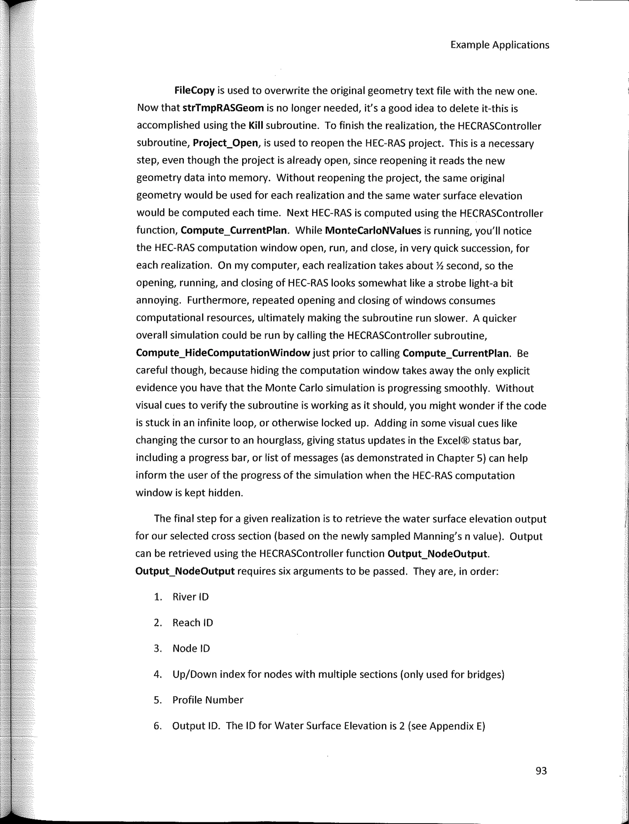 Example Applications
FileCopy is used to overwrite the original geometry text file with the new one.
Now that strTmpRASGeom is no longer needed, it's a good idea to delete it-this is
accomplished using the Kili subroutine. To finish the realization, the HECRASController
subroutine, Project_Open, is used to reopen the HEC-RAS project. This is a necessary
step, even though the project is already open, since reopening it reads the new
geometry data into memory. Without reopening the project, the same original
geometry would be used for each realization and the same water surface elevation
would be computed each time. Next HEC-RAS is computed using the HECRASController
function, Compute_CurrentPlan. While MonteCarloNValues is running, you'II notice
the HEC-RAS computation window open, run, and close, in very quick succession, for
each realization. On my computer, each realization takes about Y, second, so the
opening, running, and closing of HEC-RAS looks somewhat like a strobe light-a bit
annoying. Furthermore, repeated opening and closing of windows consumes
computational resources, ultimately making the subroutine run slower. A quicker
overall simulation could be run by calling the HECRASController subroutine,
Compute_HideComputationWindow just prior to calling Compute_CurrentPlan. Be
careful though, because hiding the computation window takes away the only explicit
evidence you have that the Monte Cario simulation is progressing smoothly. Without
visual cuesto verify the subroutine is working as it should, you might wonder if the code
is stuck in an infinite loop, or otherwise locked up. Adding in sorne visual cues like
changing the cursor toan hourglass, giving status updates in the Excel® status bar,
including a progress bar, or list of messages (as demonstrated in Chapter 5) can help
inform the user of the progress of the simulation when the HEC-RAS computation
window is kept hidden.
The final step for a given realization is to retrieve the water surface elevation output
for our selected cross section (based on the newly sampled Manning's n value). Output
can be retrieved using the HECRASController function Output_NodeOutput.
Output_NodeOutput requires six arguments to be passed. They are, in order:
1. River ID
2. Reach ID
3. Node ID
4. Up/Down index for nodes with multiple sections (only used for bridges)
S. Profile Number
6. Output ID. The ID for Water Surface Elevation is 2 (see Appendix E)
93
 