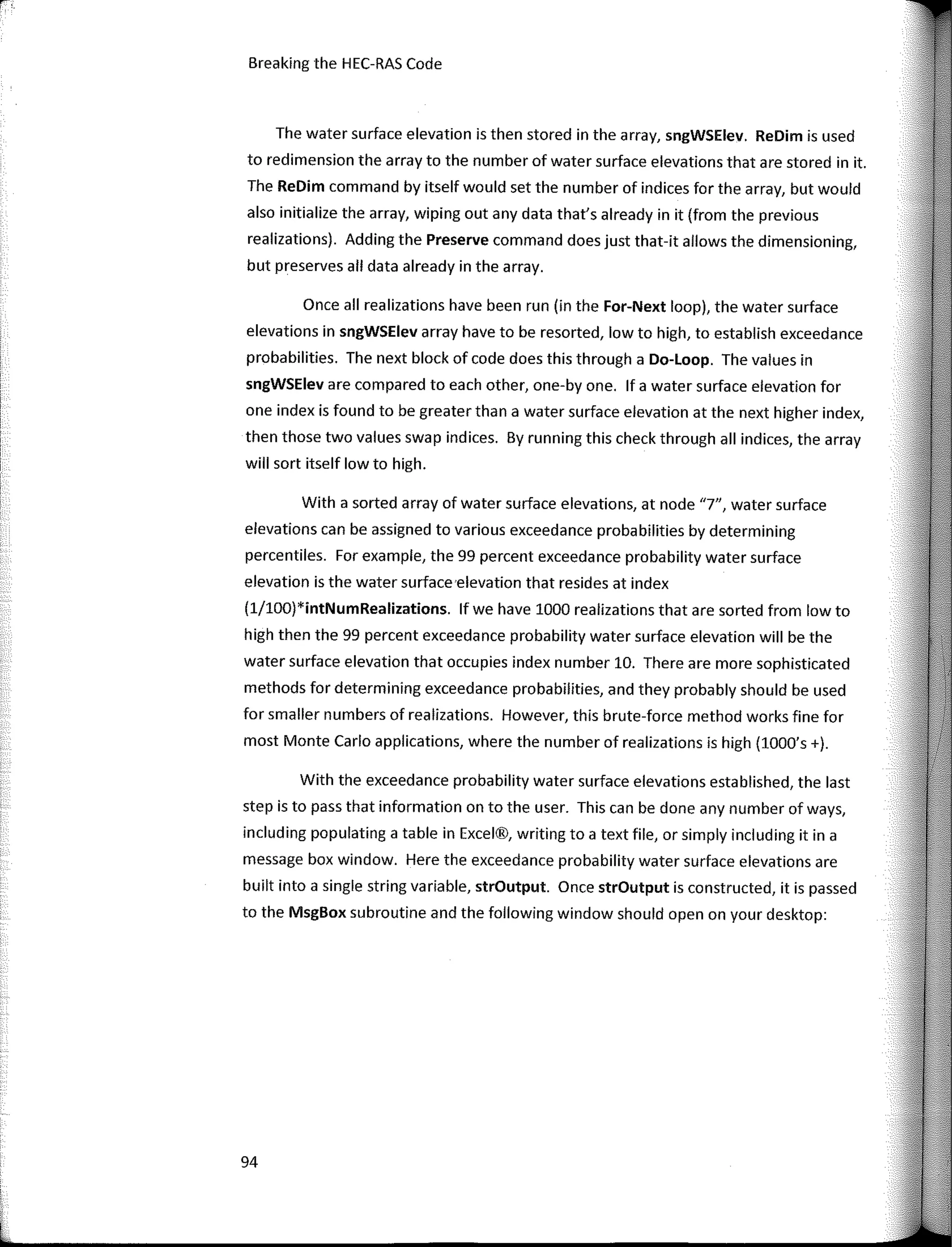 Breaking the HEC-RAS Code
The water surface elevation is then stored in the array, sngWSElev. ReDim is used
to redimension the array to the number of water surface elevations that are stored in it.
The ReDim command by itself would set the number of indices for the array, but would
also initialize the array, wiping out any data that's already in it (from the previous
realizations). Adding the Preserve command does just that-it allows the dimensioning,
but preserves all data already in the array.
Once all realizations have been run (in the For-Next loop), the water surface
elevations in sngWSElev array have to be resorted, low to high, to establish exceedance
probabilities. The next block of code does this through a Do-Loop. The values in
sngWSElev are compared to each other, one-by one. lf a water surface elevation for
one index is found to be greater than a water surface elevation at the next higher index,
then those two values swap indices. By running this check through all indices, the array
will sort itself low to high.
With a sorted array of water surface elevations, at node "7", water surface
elevations can be assigned to various exceedance probabilities by determining
percentiles. For example, the 99 percent exceedance probability water surface
elevation is the water surface·elevation that resides at index
(1/lOO)*intNumRealizations. lf we have 1000 realizations that are sorted from low to
high then the 99 percent exceedance probability water surface elevation will be the
water surface elevation that occupies index number 10. There are more sophisticated
methods for determining exceedance probabilities, and they probably should be used
for smaller numbers of realizations. However, this brute-force method works fine for
most Monte Cario applications, where the number of realizations is high {lOOO's +).
With the exceedance probability water surface elevations established, the last
step is to pass that information on to the user. This can be done any number of ways,
including populating a table in Excel®, writing to a text file, or simply including it in a
message box window. Here the exceedance probability water surface elevations are
built into a single string variable, strOutput. Once strOutput is constructed, it is passed
to the MsgBox subroutine and the following window should open on your desktop:
94
 