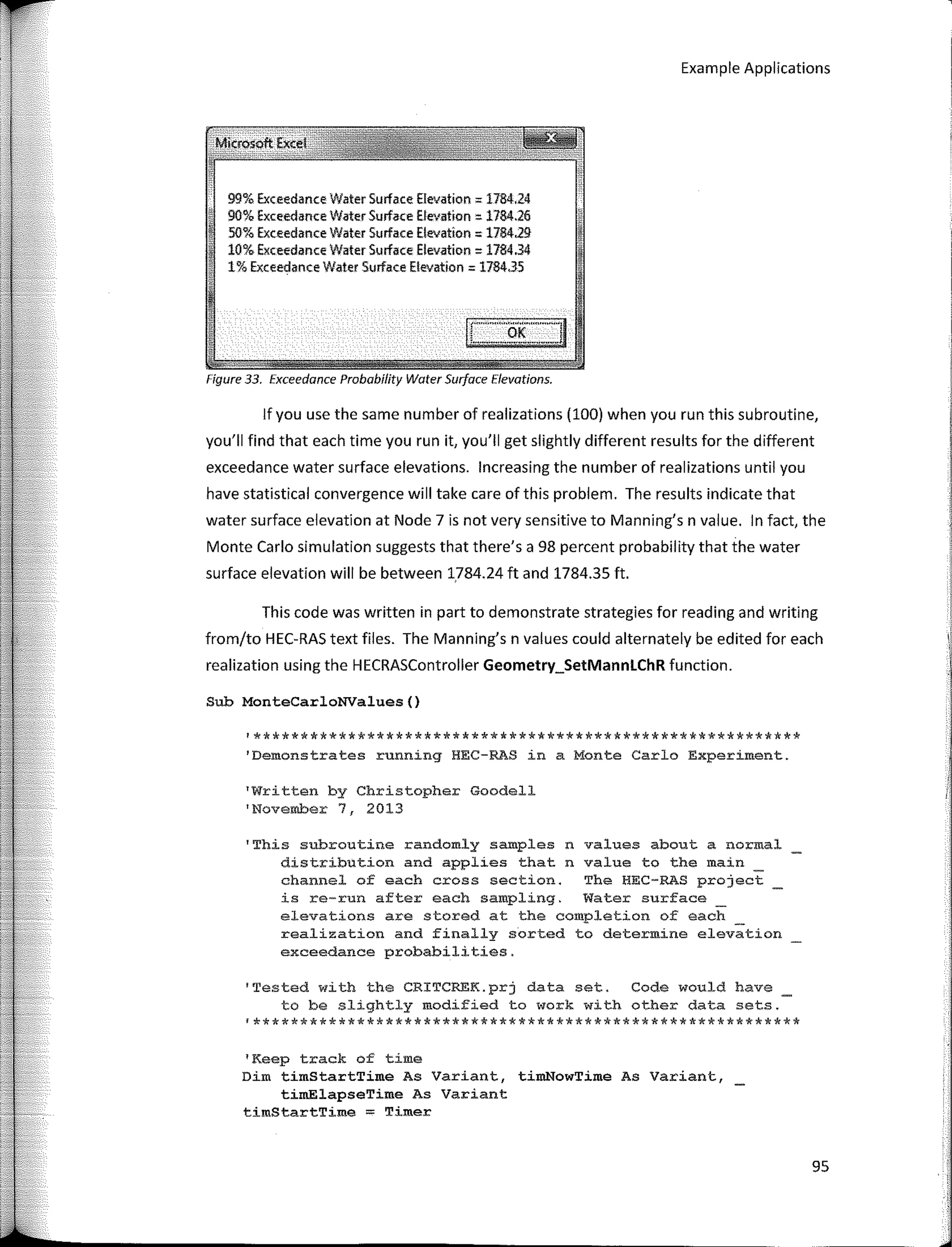 Example Applications
.;Mkrosoft EJ«:el
,&---,'-',,:;,'
99% Exceedance Water Surface Elevsticn = 1784,24
90% Exceedance Water Surface fJevation = 1784.26
50% Exceedance Water Surface Eleva!ion = 1784,251
10% Exceedance Water Surface Elevation = 1784.34
1% Exceedance Water Surface Elevalion = 1784.35
¡r·..··o,(·"······¡J
··- ··- ..
Figure 33. Exceedance Probabílity Water Surface Elevations.
lfyou use the same number of realizations (100) when you run this subroutine,
you'II find that each time you run it, you'II gel slightly different results for the different
exceedance water surface elevations. lncreasing the number of realizations until you
have statistical convergence will take care of this problem. The results indicate that
water surface elevation at Node 7 is not very sensitive to Manning's n value. In fact, the
Monte Cario simulation suggests that there's a 98 percent probability that the water
surface elevation will be between 1.784.24 ft and 1784.35 ft,
This code was written in part to demonstrate strategies for reading and writing
from/to HEC-RAS text files. The Manning's n values could alternately be edited for each
realization using the HECRASController Geometry_SetMannLChR function.
Sub MonteCarloNValues()
'**********************************************************
'Demonstrates running HEC-RAS in a Monte Carlo Experiment.
'Written by Christopher Goodell
'November 7, 2013
'This subroutine randomly samples n
distribution and applies that n
channel of each cross section.
values about a normal
value to the main
The HEC-RAS project
is re-run after each sampling. Water surface
elevations are stored at the completion of each
realization and finally sorted to determine elevation
exceedance probabilities.
'Tested with the CRITCREK.prj data set. Code would have
to be slightly modified to work with other data sets.
'**********************************************************
1
Keep track of time
Dim timStartTime As Variant, timNowTime As Variant,
timElapseTime As Variant
timStartTime; Timer
95
 