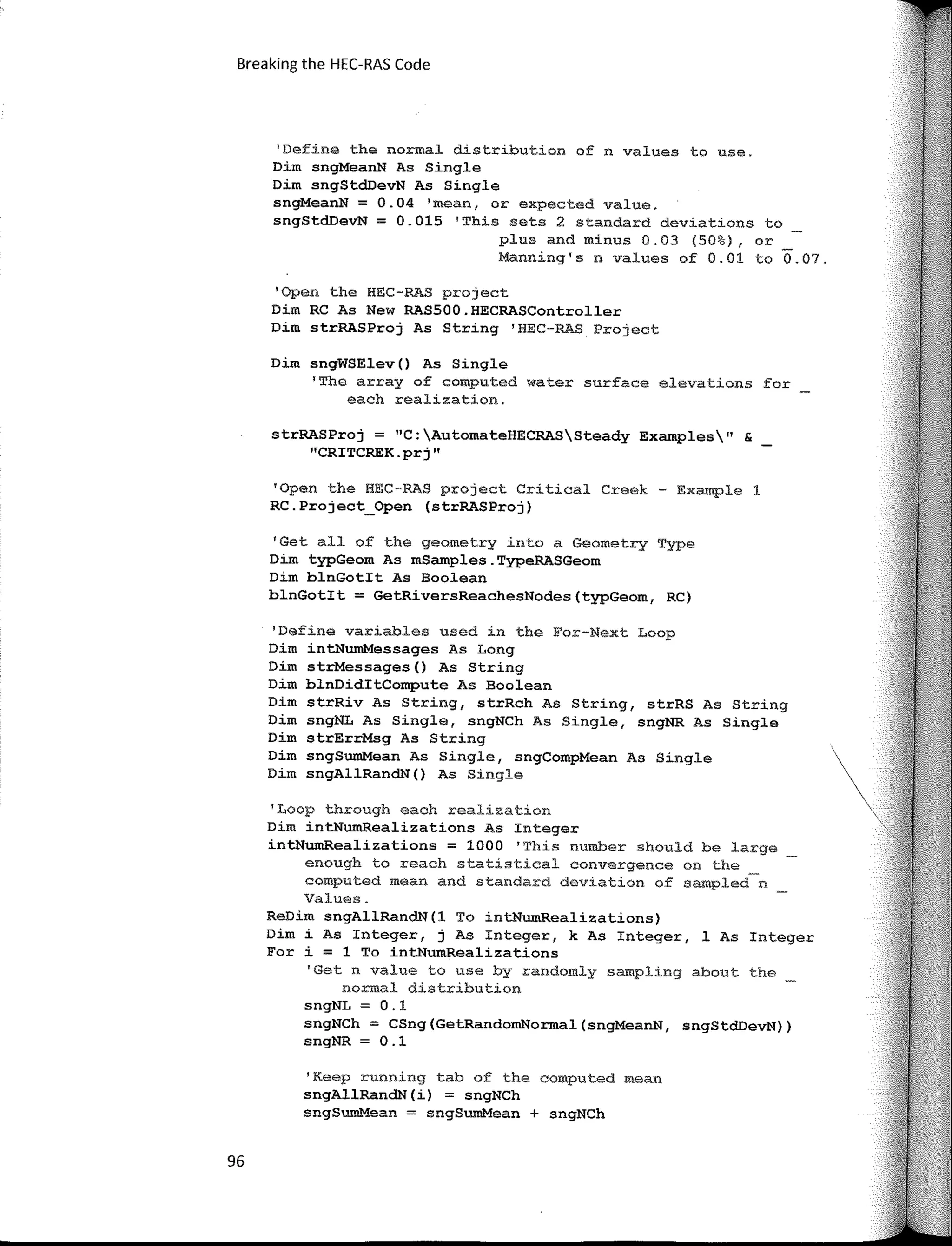 Breaking the HEC-RAS Code
'Define the normal distribution of n values to use.
Dim sngMeanN As Single
Dim sngStd.DevN As Single
sngMeanN = 0.04 'mean, or expected value.
sngStdDevN = 0.015 1
This sets 2 standard deviations to
plus and minus 0.03 (50%), or
Manning's n values of 0.01 to 0.07.
'Open the HEC-RAS project
Dim RC As New RASSOO.HECRASController
Dim strRASProj As String 'HEC-RAS Project
Dim sngWSElev() As Single
'The array of computed water surface elevations for
each realizatíon.
strRASProj = "C:AutomateHECRASSteady Examples" &
"CRITCREK.prj"
'Open the HEC-RAS project Critical Creek - Example 1
RC.Project_Open (strRASProj)
1
Get all of the geometry into a Geometry Type
Dim typGeom As mSamples.TypeRASGeom
Dim blnGotit As Boolean
blnGotit = GetRiversReachesNodes(typGeom, RC)
'Define variables used in the For-Next Loop
Dim intNumMessages As Long
Dim strMessages() As String
Dim blnDiditCompute As Boolean
Dim strRiv As String, strRch As String, strRS As String
Dim sngNL As Single, sngNCh As Single, sngNR As Single
Dim strErrMsg As String
Dim sngSumMean As Single, sngCompMean As Single
Dim sngAllRandN() As Single
'Loop through each realization
Dim intNwnRealizations As Integer
intNumRealizations = 1000 'This number should be large
enough to reach statistical convergence on the
computed mean and standard deviation of sampled n
Values.
ReDim sngAllRandN(l To intNumRealizations)
Dim i As Integer, j As Integer, k As Integer, 1 As Integer
Fer i = 1 To intNumRealizations
'Get n value to use by randomly sarnpling about the
normal distribution
sngNL = 0.1
sngNCh = CSng(GetRandomNormal(sngMeanN, sngStdDevN))
sngNR = O .1
'Keep running tab of the computed mean
sngAllRandN(i) = sngNCh
sngSumMean = sngSumMean + sngNCh
96
 