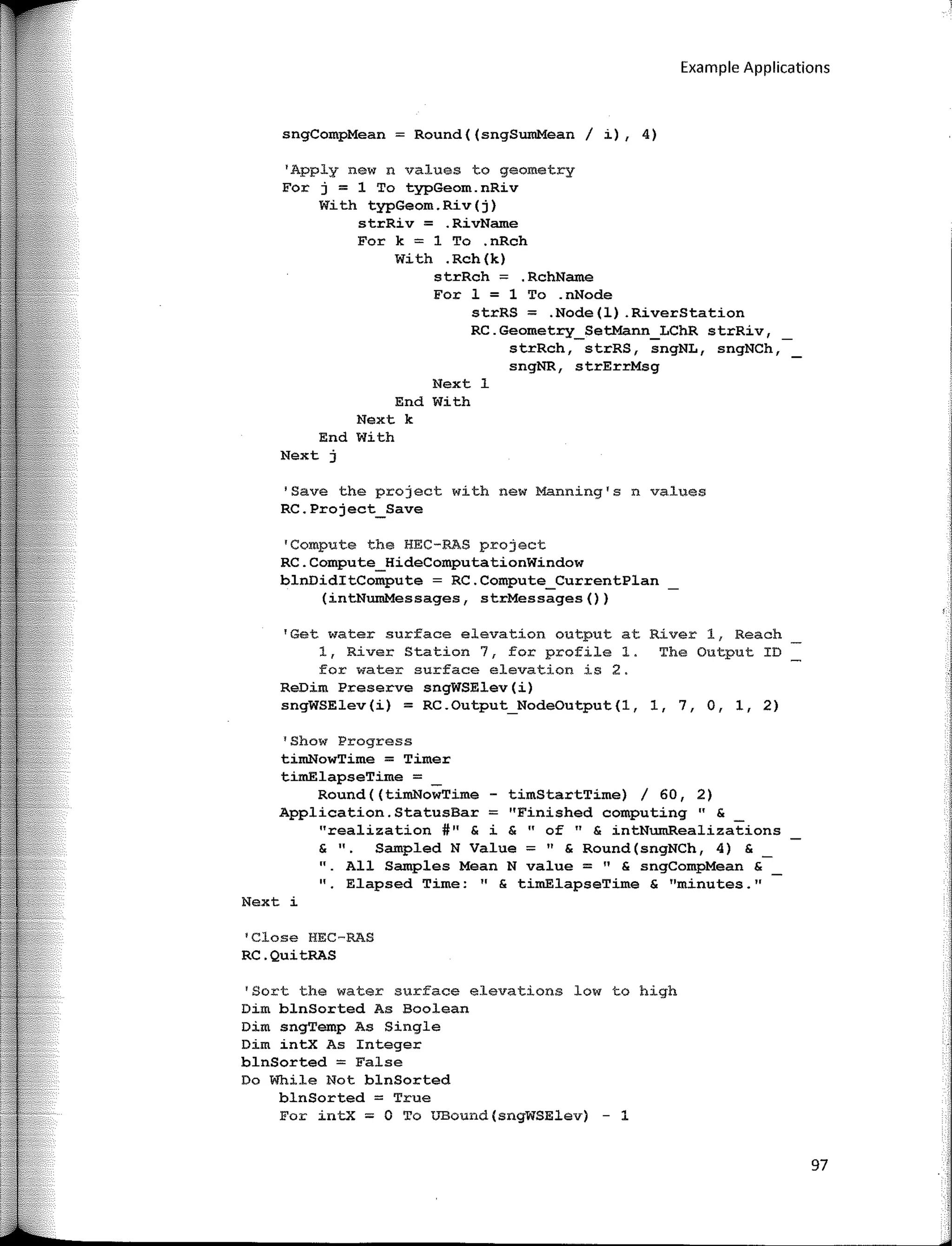 Example Applications
sngCompMean = Round((sngSumMean / i), 4)
'Apply new n values to geometry
For j = 1 To typGeom.nRiv
With typGeom.Riv(j)
strRiv = .RivName
For k = 1 To .nRch
With .Rch(k)
strRch = .RchName
Fer 1 = 1 To .nNode
strRS = .Node(l) .RiverStation
RC.Geometry_SetMann_LChR strRiv,
strRch, strRS, sngNL, sngNCh,
sngNR, strErrMsg
Next 1
End With
Next k
End With
Next j
'Save the project with new Manning's n values
RC.Project_Save
•compute the HEC-RAS project
RC.Compute_HideComputationWindow
blnDiditCompute = RC.Compute_CurrentPlan
(intNumMessages, strMessages())
'Get water surface elevation output at River 1, Reach
1, River Station 7, for profile 1. The Output ID
for water surface elevation is 2.
ReDim Preserve sngWSElev(i)
sngWSElev(i) = RC.Output_NodeOutput(l, 1, 7, O, 1, 2)
1
Show Progress
timNowTime = Timer
timElapseTime =
Round((timNowTime - timStartTime) / 60, 2)
Application. StatusBar = ''Finished computing " &
"realization #11
& i & "of" & intNwnRealizations
& 11• Sampled N Value :;;;;: 11
& Round(sngNCh, 4) &
" All Samples Mean N value =" & sngCompMean &
"· Elapsed Time: " & timElapseTime & "minutes."
Next i
1
Close HEC-RAS
RC.QuitRAS
'Sort the water surface elevations low to high
Dim blnSorted As Boolean
Dim sngTemp As Single
Dirn intx As Integer
blnSorted = False
Do While Not blnSorted
blnSorted = True
For intx = O To UBound(sngWSElev) - 1
97
 
