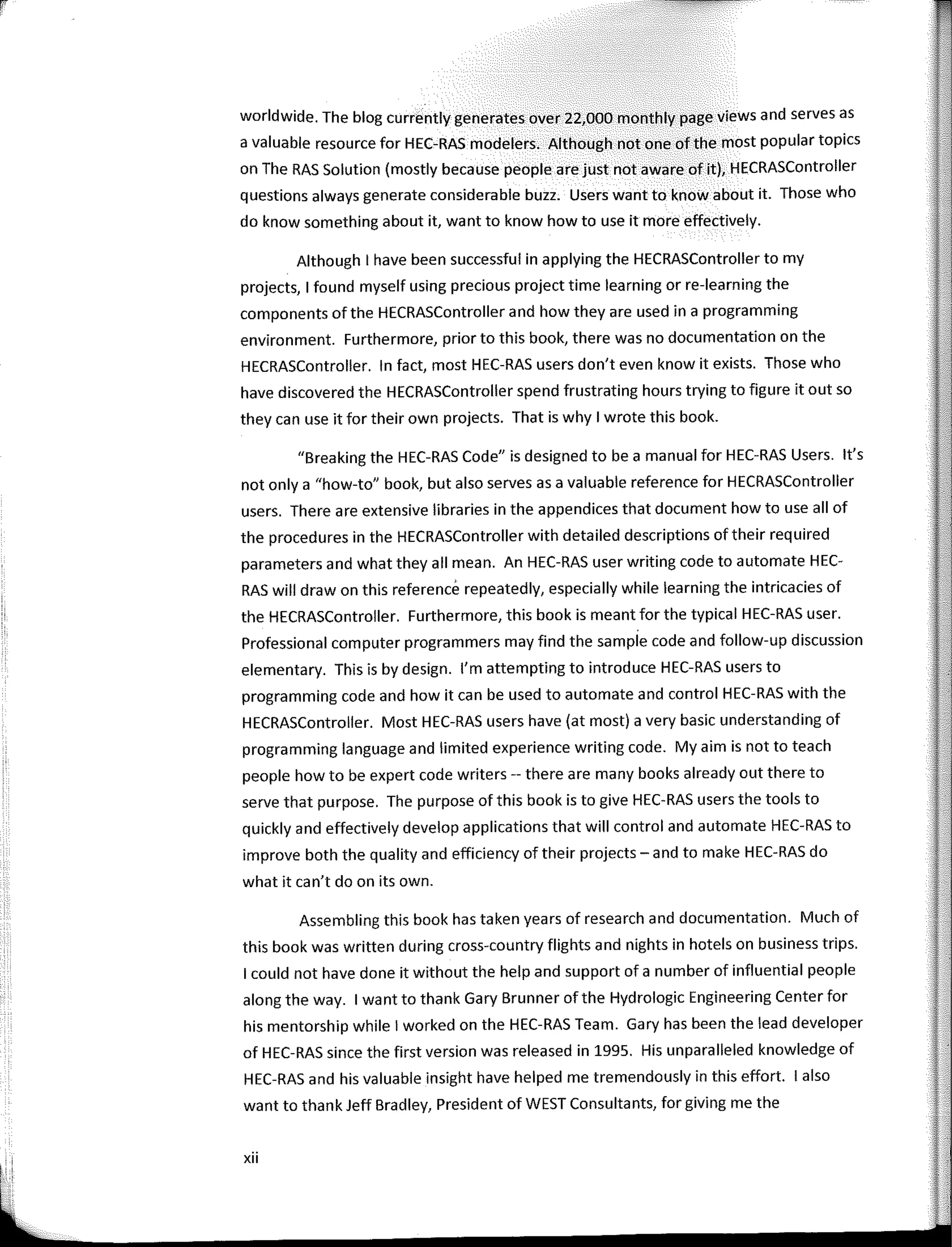 ¡,
'
worldwide. The blog currently generates over 22,000 monthly page views and serves as
a valuable resource for HEC-RAS modelers. Although not one of the most popular tapies
on The RAS Solution (mostly because people are just not aware of ít), HECRASController
questions always generate considerable buzz. Users want to know about it. Those who
do know something about it, want to know how to use it more effectively.
Although I have been successful in applying the HECRASController to my
projects, 1 found myself using precious project time learning or re-learning the
components ofthe HECRASController and how they are used in a programming
environment. Furthermore, prior to this book, there was no documentation on the
HECRASController. In fact, most HEC-RAS users don't even know it exists. Those who
have discovered the HECRASController spend frustrating hours trying to figure it out so
they can use it for their own projects. That is why I wrote this book.
"Breaking the HEC-RAS Code" is designed to be a manual for HEC-RAS Users. lt's
not only a "how-to" book, but also serves as a valuable reference for HECRASController
users. There are extensive libraries in the appendices that document how to use all of
the procedures in the HECRASController with detailed descriptions oftheir required
parameters and what they ali mean. An HEC-RAS user writing code to automate HEC-
RAS will draw on this referencé repeatedly, especially while learning the intricacies of
the HECRASController. Furthermore, this book is mean! for the typical HEC-RAS user.
Professional computer programmers may find the sample code and follow-up discussion
elementary. This is by design. l'm attempting to introduce HEC-RAS users to
programming code and how it can be used to automate and control HEC-RAS with the
HECRASController. Most HEC-RAS users have (at most) a very basic understanding of
programming language and limited experience writing code. My aim is not to teach
people how to be expert code writers -- there are many books already out there to
serve that purpose. The purpose of this book is to give HEC-RAS users the tooIs to
quickly and effectively develop applications that will control and automate HEC-RAS to
improve both the quality and efficiency of their projects - and to make HEC-RAS do
what it can't do on its own.
Assembling this book has taken years of research and documentation. Much of
this book was written during cross-country flights and nights in hotels on business trips.
I could not have done it without the help and support of a number of influential people
along the way. 1 want to thank Gary Brunner of the Hydrologic Engineering Center for
his mentorship while I worked on the HEC-RAS Team. Gary has been the lead developer
of HEC-RAS since the first version was released in 1995. His unparalleled knowledge of
HEC-RAS and his valuable insight have helped me tremendously in this effort. 1 also
want to thank Jeff Bradley, President of WEST Consultants, for giving me the
xii
 