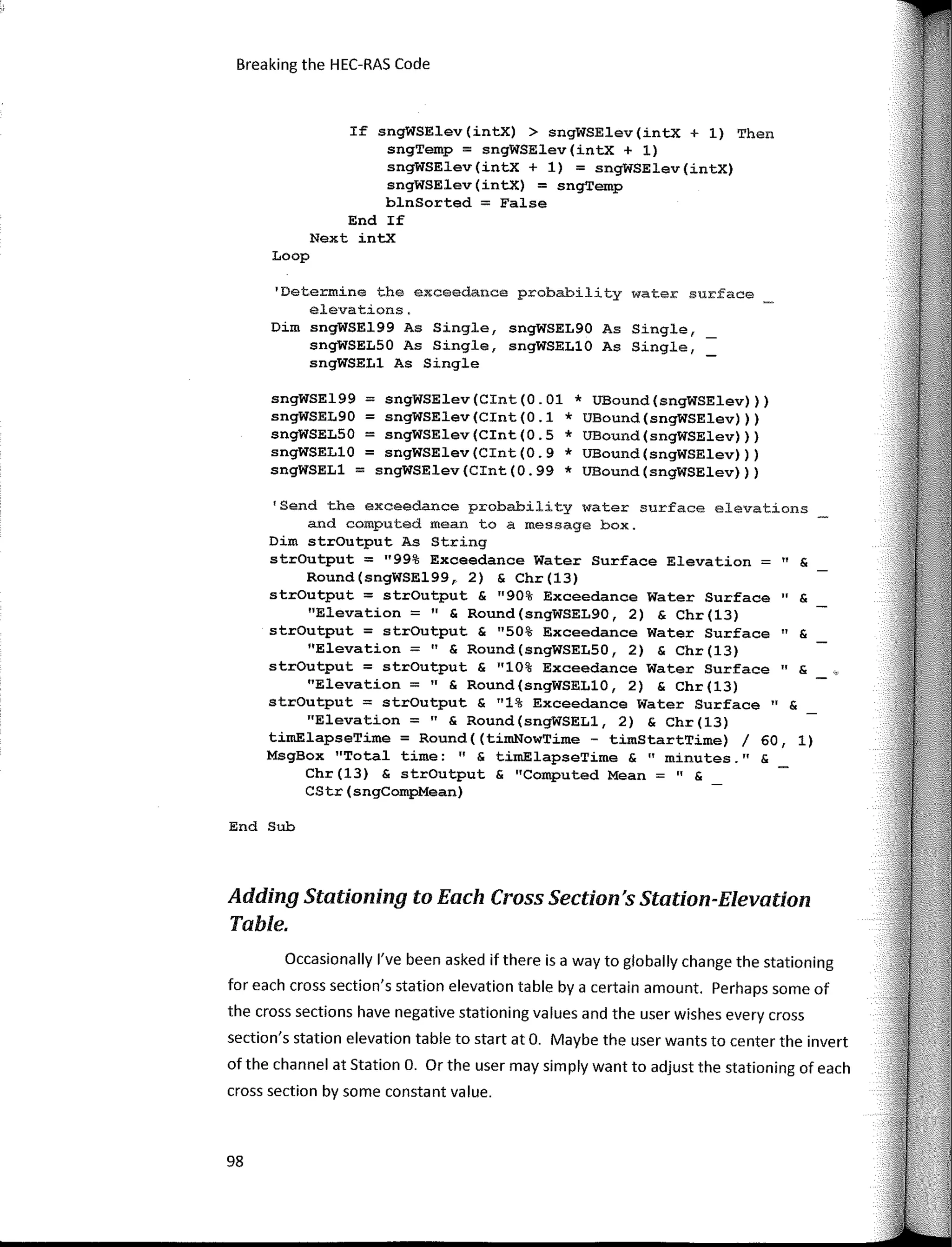 Breaking the HEC-RAS Code
If sngWSElev(intx) > sngWSElev(intx + 1) Then
sngTemp = sngWSElev(intX + 1)
sngWSElev(intx + 1) = sngWSElev(intX)
sngWSElev(intx) = sngTemp
blnSorted = False
End If
Next intx
Loop
'Determine the exceedance probability water surface
elevations.
Dim sngWSE199 As Single, sngWSEL90 As Single,
sngWSELSO As Single, sngWSELlO As Single,
sngWSELl As Single
sngWSE199 = sngWSElev(Cint(0.01 * UBound(sngWSElev)))
sngWSEL90 = sngWSElev(Cint(0.1 * UBound(sngWSElev)))
sngWSELSO = sngWSElev(Cint(0.5 * UBound(sngWSElev)))
sngWSELlO = sngWSElev(Cint(0.9 * UBound(sngWSElev)))
sngWSELl = sngWSElev(Cint(0.99 * UBound(sngWSElev)))
'Send the exceedance probability water surface elevations
and computed mean to a message box.
Dim strOutput As String
strOutput = 11
99% Exceedance Water Surface Elevation = 11 &
Round(sngWSE199, 2) & Chr(l3)
strOutput = strOutput & "90% Exceedance Water Surface" &
"Elevation =" & Round(sngWSEL90, 2) & Chr(l3)
strOutput = strOutput & 11
50% Exceedance Water Surface" &
"Elevation =" & Round(sngWSELSO, 2) & Chr(13)
strOutput = strOutput & "10% Exceedance Water Surface" &
"Elevation =" & Round(sngWSELlO, 2) & Chr(13)
strOutput = strOutput & 11
1% Exceedance Water Surface 11 &
"Elevation =" & Round(sngWSELl, 2) & Chr(13)
tirnElapseTime = Round((timNowTime - timStartTime) / 60, 1)
MsgBox "Total time: " & timElapseTime & 11
minutes. 11 &
Chr(13) & strOutput & 11
Computed Mean=" &
CStr(sngCompMean)
End Sub
Adding Stationinq to Each Cross Section's Station-Blevatton
Table.
Occasionally l've been asked if there is a way to globally change the stationing
far each cross section's station elevation table by a certain arnount. Perhaps sorne of
the cross sections have negative stationing values and the user wishes every cross
section's station elevation table to start at O. Maybe the user wants to center the invert
of the channel at Station O. Or the user rnay sirnply want to adjust the stationing of each
cross section by sorne constant value.
98
 
