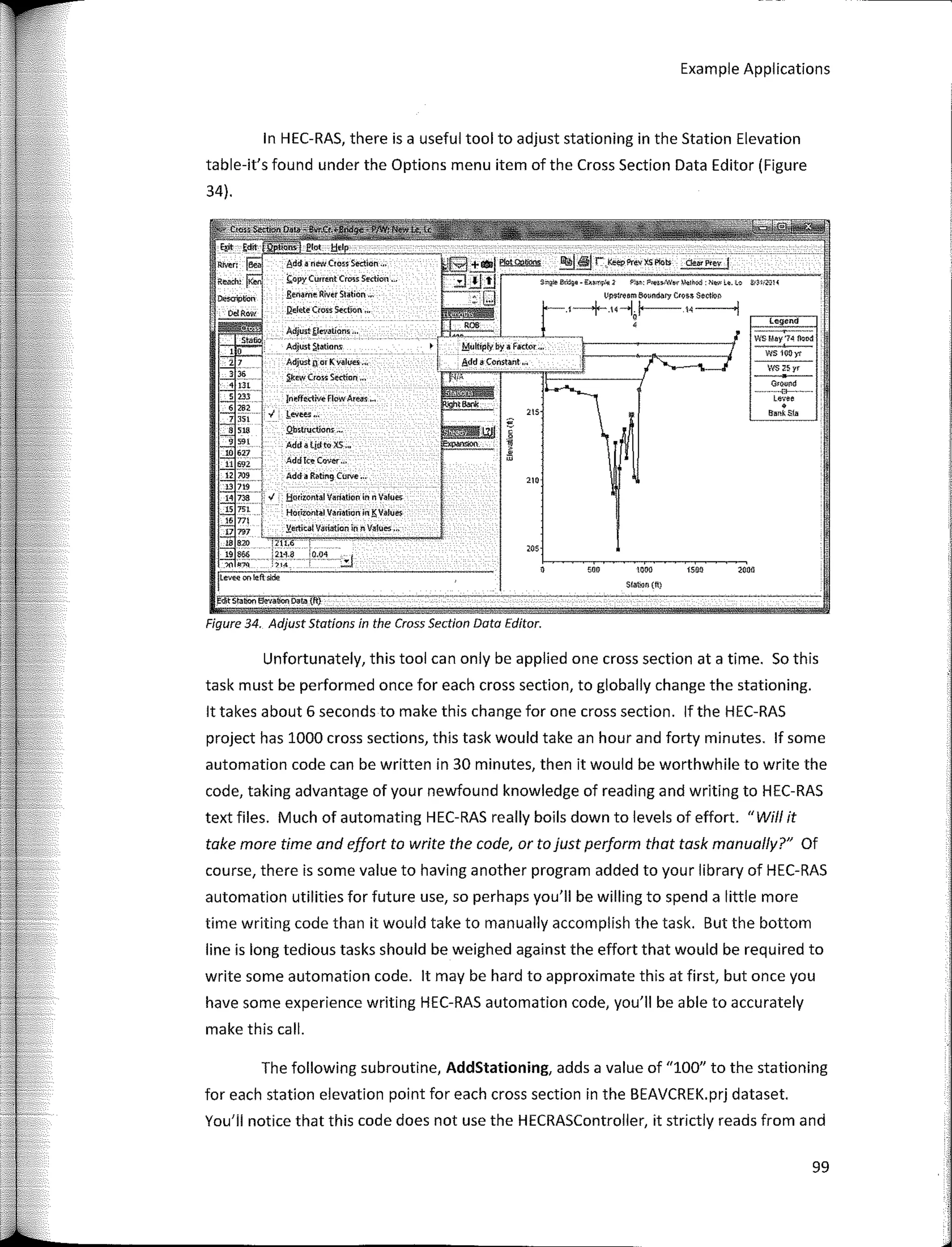 Example Applications
�y��
ws 11)(Jyr
WS 2Syr
G,QO!d
- - --- -.ft-- -�-
Levee
•
aanUlfll
legend
zaec
""
"""
S!abon {fil
enn
Multíp!y by a FKtor "'
Add a- Constint .,,
205
S"? � - Klln,¡4¡; PJ� P<ei>Nt... l,!,e1Md "� L�. l,o
l.!ll$lre5m l;IQ11ndary C<ou Sectio-r,
J±;:"""'==ccl
t,_--+"--,¡¡.-- ,,-----,
fneffectkre flowAte11� •..
J.evees*.
Qb�tructionr ,._
Add a lidto XS '*
AddTe>!-OJ,,� •••
Add a Ratmg Curve °'
Adjuit{!e<.'aÚ0111 •••
Adjust $tMio�
Adjust n or K wlu5 ,,,
�EW Cro� Sertíon ,.,
f;.opy Cummt C=s Sro:ion ..,
,&mame River Station '"
Qel�te Cross St'ctJon ,w
!:iotizontal Va.ría.tlon in n Vafoe.
Horitontal Va.rfotíon In E Values.
�ertlCa!V,nfatíon in n V11!ues ...
'711,6
.�:U·H)
'"
Rlven l�l
Reach: �
�lion i
O.Row
1Leve<;1onh!ftsicle
W'"Stabon �,�,
ooo=o,��Tu(
fi)'
Unfartunately, this tool can only be applied one cross section ata time. So this
task must be perfarmed once far each cross section, to globally change the stationing.
lt takes about 6 seconds to make this change far one cross section. lf the HEC-RAS
project has 1000 cross sections, this task would take an hour and farty minutes. lf sorne
automation code can be written in 30 minutes, then it would be worthwhile to write the
code, taking advantage of your newfaund knowledge of reading and writing to HEC-RAS
text files. Much of automating HEC-RAS really boíls down to levels of effort. "Wi/1 it
take more time and effort to write the code, orto just perform that task manual/y?" Of
course, there is sorne value to having another program added to your library of HEC-RAS
automation utilities far future use, so perhaps you'II be willing to spend a little more
time writing code than it would take to manually accomplish the task. But the bottom
line is long tedious tasks should be weighed against the effart that would be required to
write sorne automation code. lt may be hard to approximate this at first, but once you
have sorne experience writing HEC-RAS automation code, you'II be a ble to accurately
make this call.
Figure 34. Adjust Statíons ín the Cross Section Data Editor.
In HEC-RAS, there is a useful tool to adjust stationing in the Station Elevation
table-it's faund under the Options menu item of the Cross Section Data Editor (Figure
34).
The fallowing subroutine, AddStationing, adds a value of "100" to the stationing
far each station elevation point far each cross section in the BEAVCREK.prj dataset.
You'il notice that this code does not use the HECRASController, it strictly reads from and
99
 