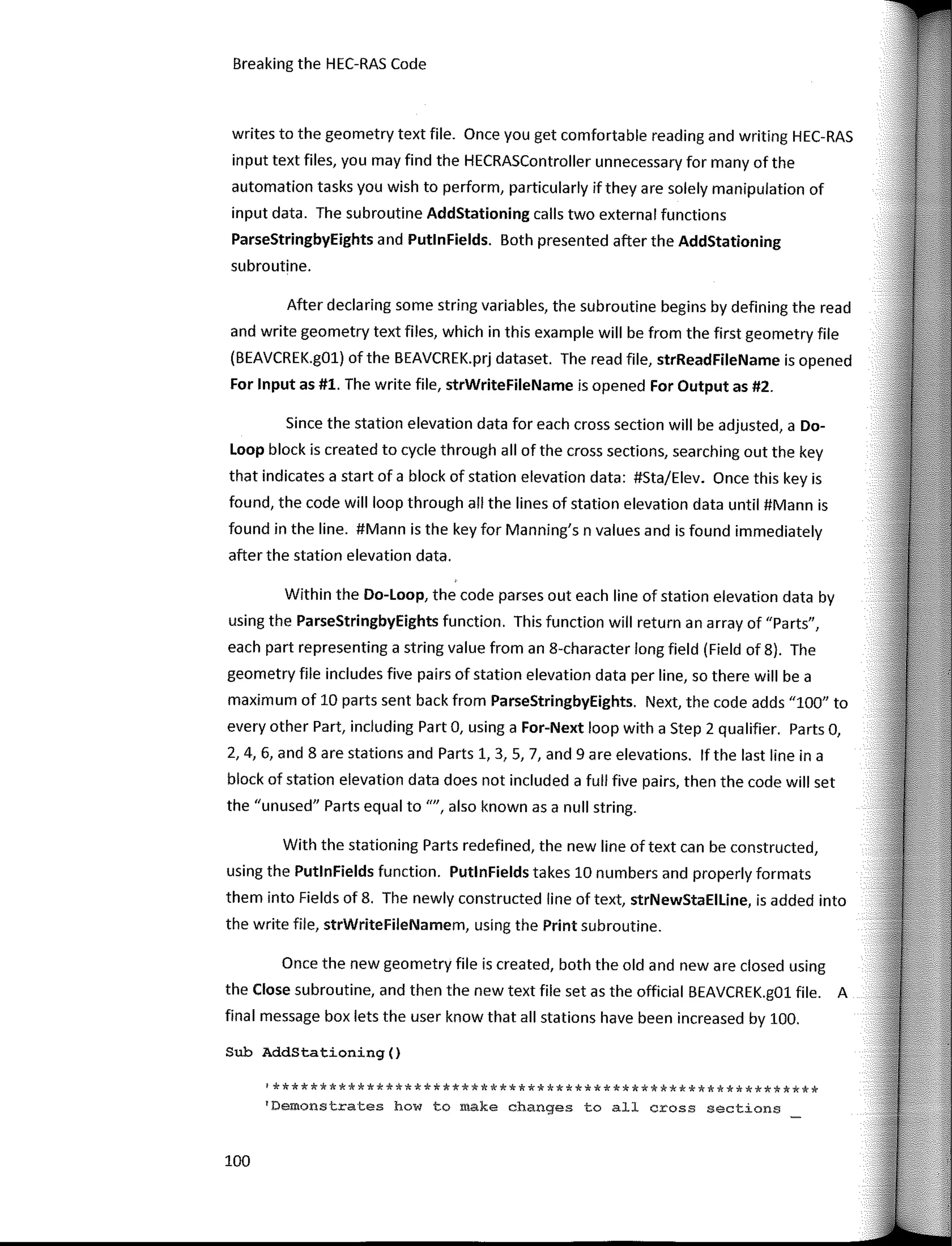 Breaking the HEC-RAS Code
writes to the geometry text file. Once you get comfortable reading and writing HEC-RAS
input text files, you may find the HECRASController unnecessary for many of the
automation tasks you wish to perform, particularly ifthey are solely manipulation of
input data. The subroutine AddStationing calls two externa! functions
ParseStringbyEights and PutlnFields. Both presented after the AddStationing
subroutine.
After declaring sorne string variables, the subroutine begins by defining the read
and write geometry text files, which in this example will be from the first geometry file
(BEAVCREK.gOl) ofthe BEAVCREK.prj dataset. The read file, strReadFileName is opened
For Input as #1. The write file, strWriteFileName is opened For Output as #2.
Since the station elevation data for each cross section will be adjusted, a Do-
Loop block is created to cycle through all of the cross sections, searching out the key
that indicates a start of a block of station elevation data: #Sta/Elev. Once this key is
found, the code will loop through all the lines of station elevation data until #Mann is
found in the line. #Mann is the key for Manning's n values and is found immediately
after the station elevation data.
Within the Do-Loop, the code parses out each line of station elevation data by
using the ParseStringbyEights function. This function will return an array of "Parts",
each part representing a string value from an 8-character long field (Field of 8). The
geometry file includes five pairs of station elevation data per line, so there will be a
maximum of 10 parts sent back from ParseStringbyEights. Next, the code adds "100" to
every other Part, including Part O, using a For-Next loop with a Step 2 qualifier. Parts O,
2, 4, 6, and 8 are stations and Parts 1, 3, 5, 7, and 9 are elevations. lf the last line in a
block of station elevation data does not included a full five pairs, then the code will set
the "unused" Parts equal to"", also known as a null string.
With the stationing Parts redefined, the new line of text can be constructed,
using the PutlnFields function. PutlnFields takes 10 numbers and properly formats
them into Fields of 8. The newly constructed line of text, strNewStaEILine, is added into
the write file, strWriteFileNamem, using the Print subroutine.
Once the new geometry file is created, both the old and new are closed using
the Close subroutine, and then the new text file set as the official BEAVCREK.g01 file. A
final message box lets the user know that all stations have been increased by 100.
Sub AddStationing()
'**********************************************************
'Demonstrates how to make changes to all cross sections
100
 