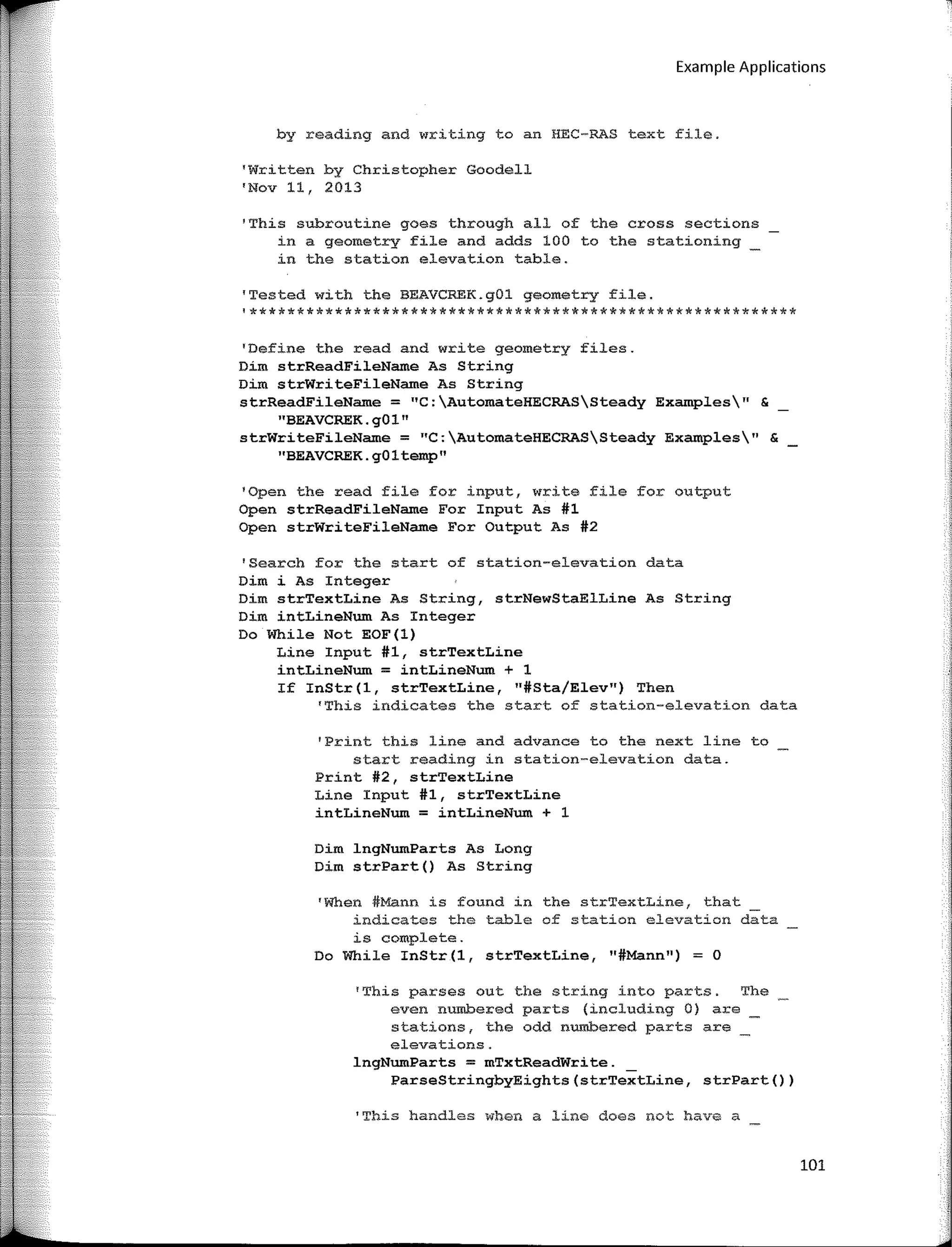 Example Applications
by reading and writing toan HEC-RAS text file.
'Written by Christopher Goodell
'Nov 11, 2013
'This subroutine goes through all of the cross sections
in a geometry file and adds 100 to the stationing
in the station elevation table.
'Tested with the BEAVCREK.gOl geometry file.
'**********************************************************
'Define the read and write geometry files.
Dim strReadFileName As String
Dim strWriteFileName As String
strReadFileName = "C:AutomateHECRASSteady Examples" &
"BEAVCREK.g01"
strWriteFileName = "C:AutomateHECRASSteady Examples11
&
''BEAVCREK. gO 1 temp"
'Open the read file for input, write file for output
Open strReadFileName For Input As #1
Open strWriteFileNam.e For Output As #2
'Search for the start of station-elevation data
Dim i As Integer
Dim strTextLine As String, strNewStaElLine As String
Dim intLineNum As Integer
Do While Not EOF(l)
Line Input #1, strTextLine
intLineNum = intLineNum + 1
If InStr(l, strTextLine, "#Sta/Elev") Then
'This indicates the start of station-elevation data
'Print this line and advance to the next line to
start reading in station-elevation data.
Print #2, strTextLine
Line Input #1, strTextLine
intLineNum = intLineNum + 1
Dim lngNumParts As Long
Dim strPart() As String
'When #Mann is found in the strTextLine, that
indicates the table of station elevation data
is complete.
Do While InStr(l, strTextLine, 11
#Mann11)
= O
'This parses out the string into parts. The
even numbered parts (including O) are
stations, the odd numbered parts are
elevations.
lngNumParts = mTxtReadWrite.
ParseStringbyEights(strTextLine, strPart())
'This handles when a line does not have a
101
 