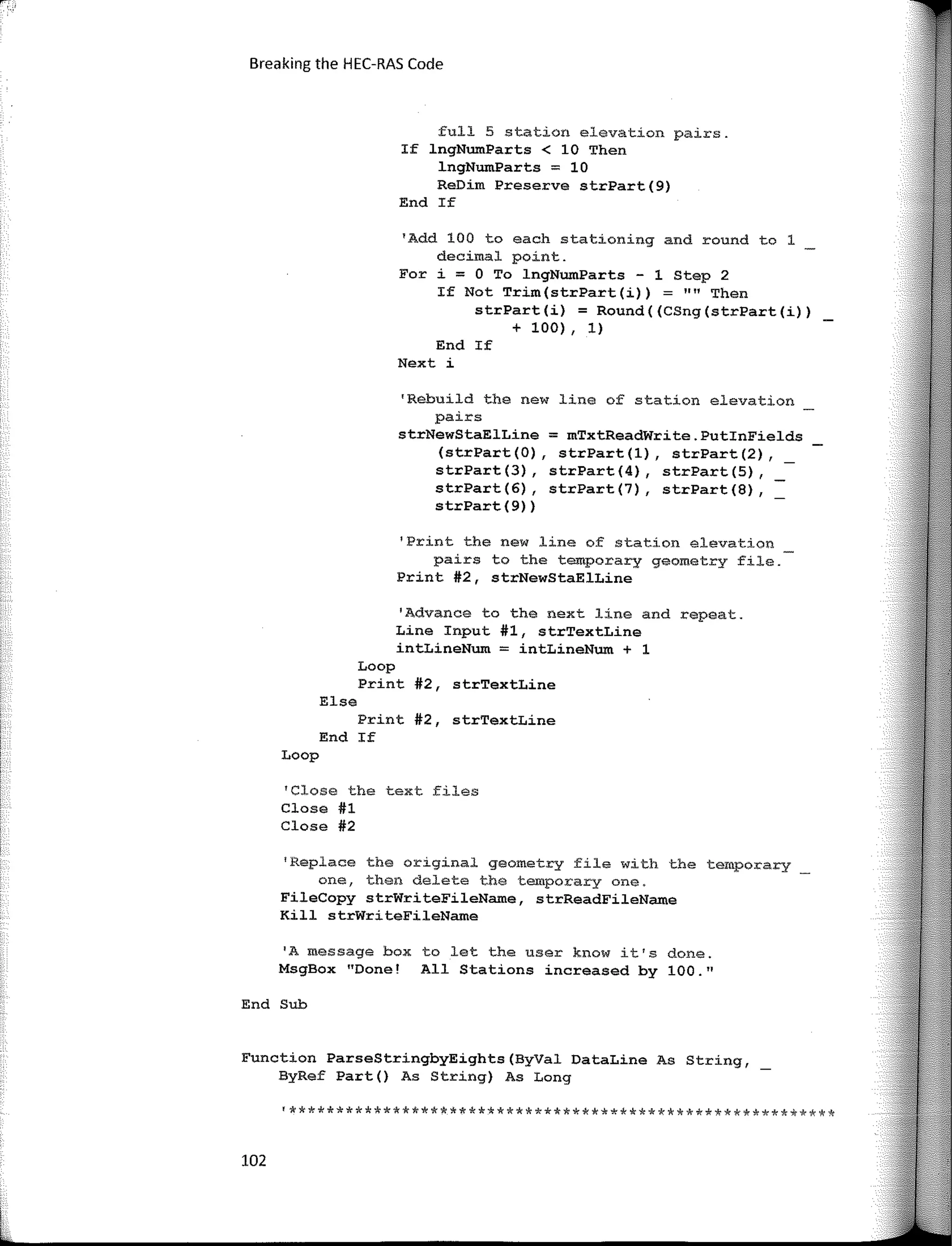 Breaking the HEC-RAS Code
full 5 station elevation pairs.
If lngNumParts < 10 Then
lngNumParts; 10
ReDim Preserve strPart(9)
End If
'Add 100 to each stationing and round to 1
decimal point.
For i; O To lngNumParts - 1 Step 2
If Not Trim(strPart(i)) = "" Then
strPart(i) ; Round((CSng(strPart(i))
+ 100) , 1)
End If
Next i
'Rebuild the new line of station elevation
pairs
strNewStaElLine = mTxtReadWrite.PutinFields
(strPart (O), strPart (1), strPart (2),
strPart(3), strPart(4), strPart(S),
strPart(6), strPart(7), strPart(8),
strPart(9))
'Print the new line of station elevation
pairs to the temporary geometry file.
Print #2, strNewStaElLine
'Advance to the next line and repeat.
Line Input #1, strTextLine
intLineNum = intLineNum + 1
Loop
Print #2, strTextLine
Else
Print #2, strTextLine
End If
Loop
'Close the text files
Close #1
Close #2
'Replace the original geometry file with the temporary
one, then delete the temporary one.
FileCopy strWriteFileName, strReadFileName
Kill strWriteFileName
'A message box to let the user know it1
s done.
MsgBox "Done! All Stations increased by 100."
End Sub
Function ParseStringbyEights(ByVal DataLine As String,
ByRef Part() As String) As Long
'**********************************************************
102
 