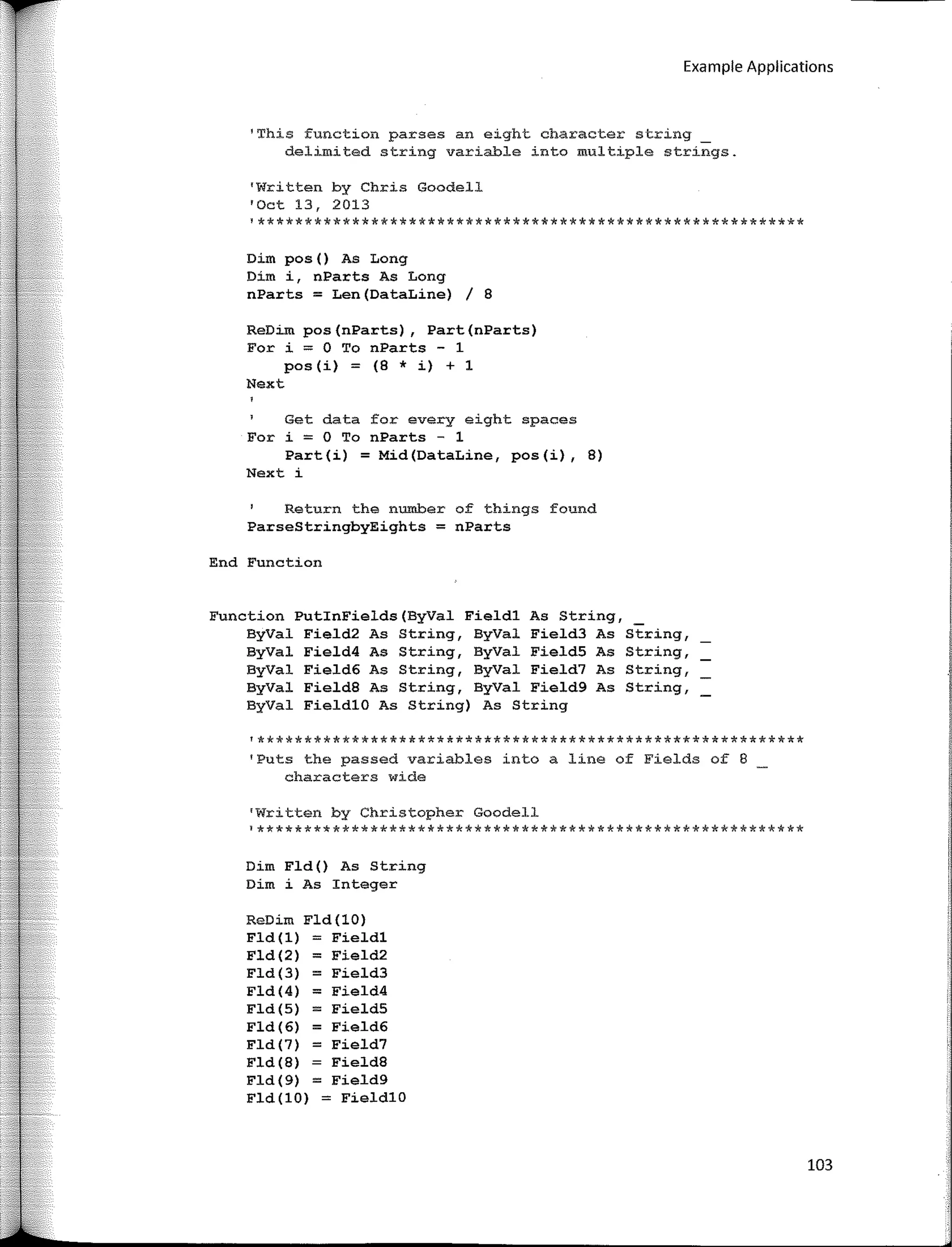 Example Applications
'This function parses an eight character string
delimited string variable into multiple strings.
'Written by Chris Goodell
'Oct 13, 2013
l**********************************************************
Dim pos() As Long
Dim i, nParts As Long
nParts = Len(DataLine) / 8
ReDim pos(nParts), Part(nParts)
For i = O To nParts - 1
pos(i) = (8 * i) + 1
Next
Get data far every eight spaces
For i = O To nParts - 1
Part(i) = Mid(DataLine, pos(i), 8)
Next i
Return the number of things found
ParseStringbyEights = nParts
End Function
Function PutlnFields(ByVal Fieldl As String,
ByVal Field2 As String, ByVal Field3 As String,
ByVal Field4 As String, ByVal Field5 As String,
ByVal Field6 As String, ByVal Field7 As String,
ByVal Field8 As String, ByVal Field9 As String,
ByVal FieldlO As String) As String
'**********************************************************
'Puts the passed variables into a line of Fields of 8
characters wide
'Written by Christopher Goodell
¡**********************************************************
Dim Fld () As String
Dim i As Integer
ReDim Fld (10)
Fld ( 1) = Fieldl
Fld ( 2) = Field2
Fld(3) = Field3
Fld(4) = Field4
Fld(S) = Field5
Fld(6) = Field6
Fld(7) = Field7
Fld ( 8) Field8
Fld(9) = Field9
Fld(lO) = FieldlO
103
 