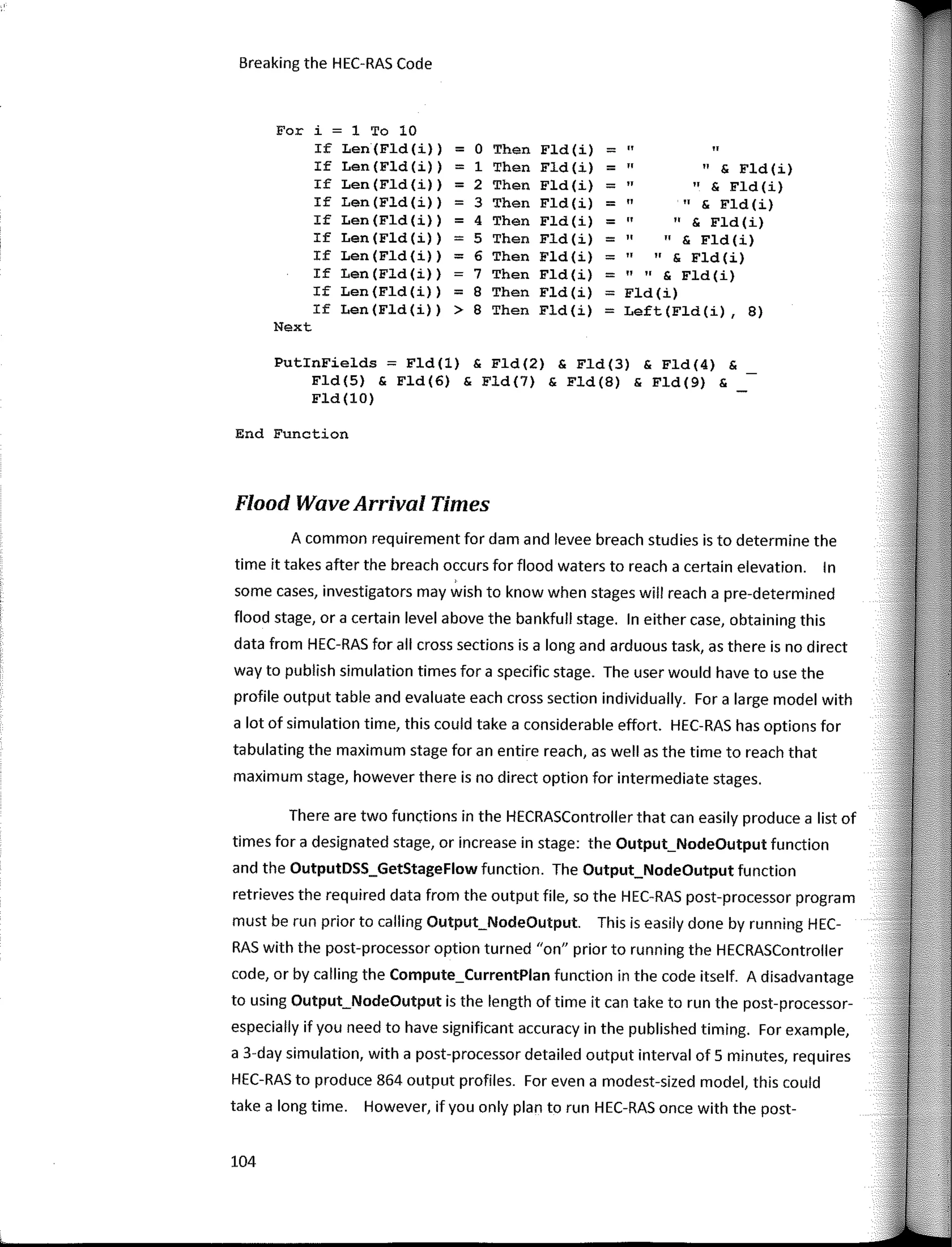 Breaking the HEC-RAS Code
For i = 1 To 10
If Len (Fld (i)) = o Then Fld (i) = •• ••
If Len(Fld(i)) = 1 Then Fld(i) = •• •• s Fld (i)
If Len (Fld (i)) = 2 Then Fld (i) = •• •• & Fld (i)
If Len(Fld(i)) = 3 Then Fld (i) = •• •• & Fld (i)
If Len (Fld (i)) = 4 Then Fld (i) = •• •• & Fld (i)
If Len (Fld (i)) = 5 Then Fld (i) = •• •• & Fld (i)
If Len (Fld (i)) = 6 Then Fld(i) = •• •• s Fld (i)
If Len (Fld (i)) 7 Then Fld (i) = •• •• & Fld (i)
If Len (Fld (i)) = 8 Then Fld (i) = Fld(i)
If Len (Fld(i)) > 8 Then Fld (i) = Left (Fld (i) , 8)
Next
PutinFields = Fld(l) & Fld (2) & Fld(3) & Fld(4) &
Fld (5) & Fld(6) & Fld (7) & Fld(B) & Fld(9) &
Fld(lO)
End Function
Flood Wave Arrival Times
A common requirement for dam and levee breach studies is to determine the
time it takes after the breach occurs for flood waters to reach a certain elevation. In
sorne cases, investigators may wish to know when stages will reach a pre-determined
flood stage, ora certain level above the bankfull stage. In either case, obtaining this
data from HEC-RAS for ali cross sections is a long and arduous task, as there is no direct
way to publish simulation times for a specific stage. The user would have to use the
profile output table and evaluate each cross section individually. For a large model with
a lot of simulation time, this could take a considerable effort. HEC-RAS has options for
tabulating the maximum stage for an entire reach, as well as the time to reach that
maximum stage, however there is no direct option for intermediate stages.
There are two functions in the HECRASController that can easily produce a list of
times for a designated stage, or increase in stage: the Output_NodeOutput function
and the OutputDSS_GetStageFlow function. The Output_NodeOutput function
retrieves the required data from the output file, so the HEC-RAS post-processor program
must be run prior to calling Output_NodeOutput. This is easily done by running HEC-
RAS with the post-processor option turned "on" prior to running the HECRASController
code, or by calling the Compute_CurrentPlan function in the code itself. A disadvantage
to using Output_NodeOutput is the length of time it can take to run the post-processor-
especially if you need to have significant accuracy in the published timing. For example,
a 3-day simulation, with a post-processor detailed output interval of 5 minutes, requires
HEC-RAS to produce 864 output profiles. For even a modest-sized model, this could
take a long time. However, ifyou only plan to run HEC-RAS once with the post-
104
 