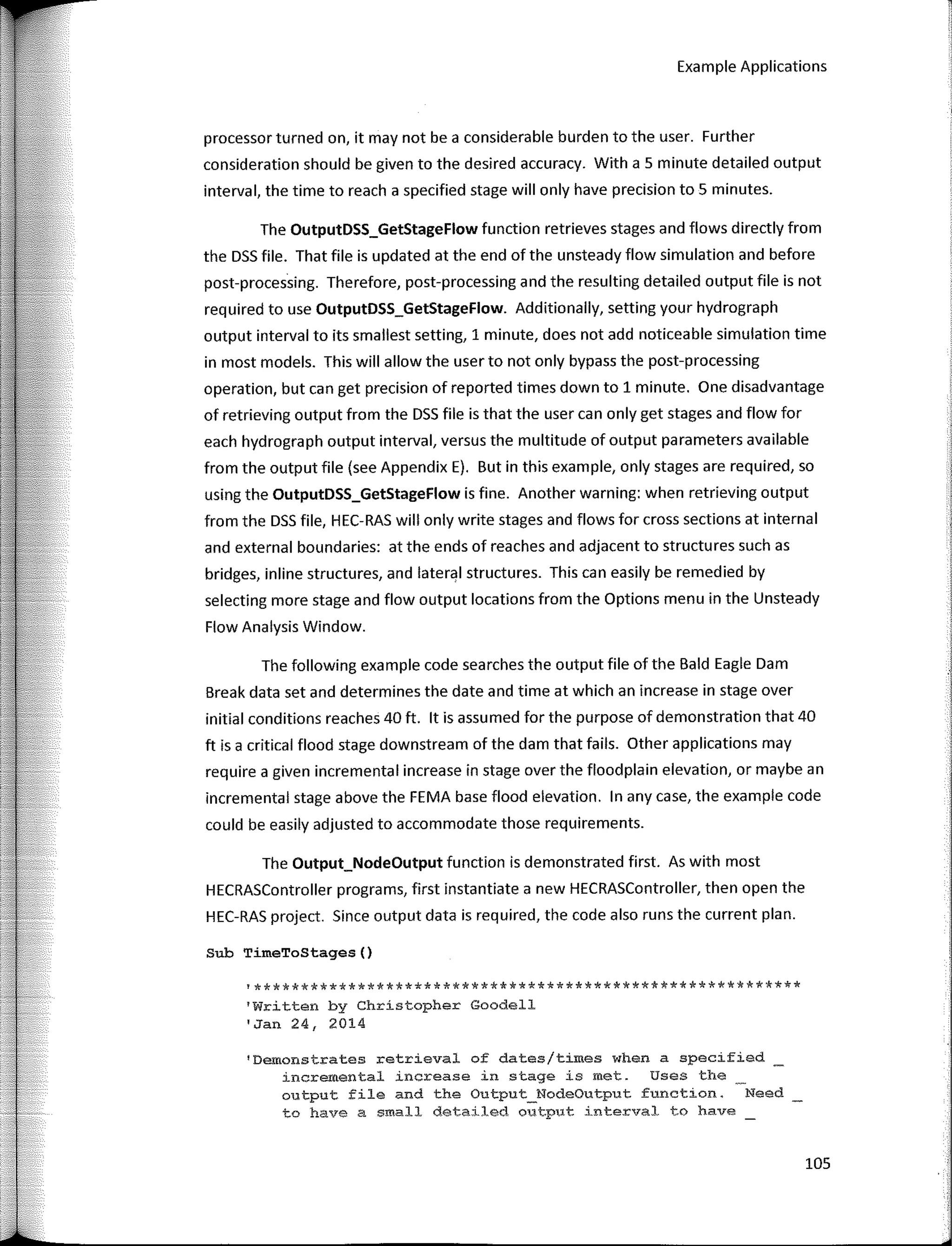 Example Applications
processor turned on, it may not be a considerable burden to the user. Further
consideration should be given to the desired accuracy. With a 5 minute detailed output
interval, the time to reach a specified stage will only have precision to 5 minutes.
The OutputDSS_GetStageFlow function retrieves stages and flows directly from
the DSS file. That file is updated at the end of the unsteady flow simulation and before
post-processing. Therefore, post-processing and the resulting detailed output file is not
required to use OutputDSS_GetStageFlow. Additionally, setting your hydrograph
output interval to its smallest setting, 1 minute, does not add noticeable simulation time
in most models. This will allow the user to not only bypass the post-processing
operation, but can get precision of reported times down to 1 minute. One disadvantage
of retrieving output from the DSS file is that the user can only get stages and flow for
each hydrograph output interval, versus the multitude of output parameters available
from the output file (see Appendix E). But in this example, only stages are required, so
using the OutputDSS_GetStageFlow is fine. Another warning: when retrieving output
from the DSS file, HEC-RAS will only write stages and flows for cross sections at interna!
and externa! boundaries: at the ends of reaches and adjacent to structures such as
bridges, inline structures, and lateral structures. This can easily be remedied by
selecting more stage and flow output locations from the Options menu in the Unsteady
Flow Analysis Window.
The following example code searches the output file of the Bald Eagle Dam
Break data set and determines the date and time at which an increase in stage over
initial conditions reaches 40 ft. lt is assumed for the purpose of demonstration that 40
ft is a critica! flood stage downstream of the dam that fails. Other applications may
require a given incremental increase in stage over the floodplain elevation, or maybe an
incremental stage above the FEMA base flood elevation. In any case, the example code
could be easily adjusted to accommodate those requirements.
The Output_NodeOutput function is demonstrated first. As with most
HECRASController programs, first instantiate a new HECRASController, then open the
HEC-RAS project. Since output data is required, the code also runs the curren! plan.
Sub TimeToStages()
'**********************************************************
'Written by Chrístopher Goodell
'Jan 24, 2014
'Demonstrates retrieval of dates/times when a specified
incremental increase in stage is met. Uses the
output file and the Output_NodeOutput function. Need
to have a small detailed out.put interval to have
105
 