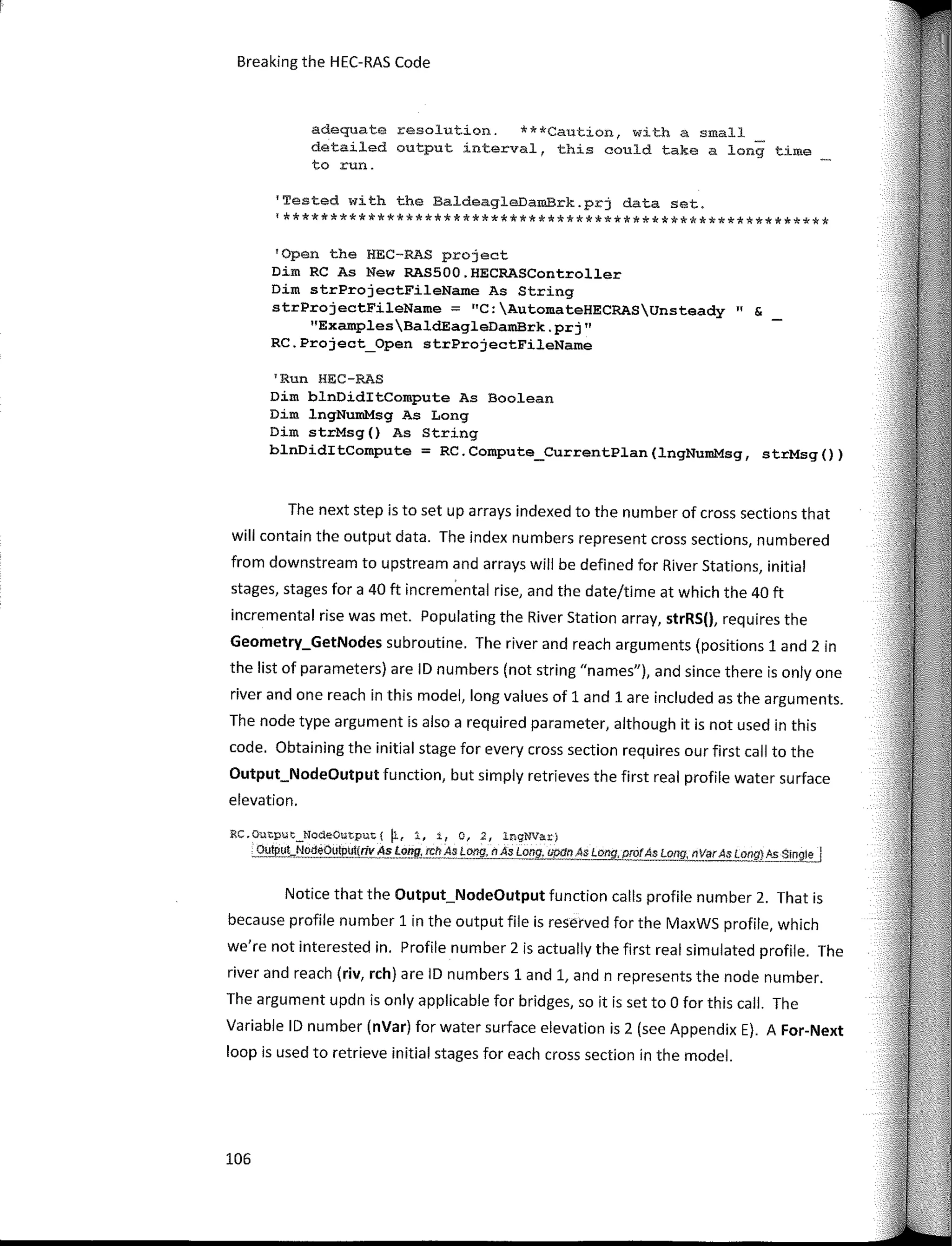 Breaking the HEC-RAS Code
adequate resolution. ***Caution, with a small _
detailed output interval, this could take a long time
to run.
'Tested with the BaldeagleDamBrk.prj data set.
'**********************************************************
'Open the HEC-RAS project
Dim RC As New RAS500.HECRASController
Dim strProjectFileName As String
strProjectFileName;::;: "C:AutomateHECRASUnsteady" &
"ExamplesBaldEagleDamBrk.prj"
RC.Project_Open strProjectFileName
'Run HEC-RAS
Dim blnDiditCompute As Boolean
Dim lngNumMsg As Long
Dim strMsg() As String
blnDiditCompute = RC.Compute_CurrentPlan(lngNumMsg, strMsg())
The next step is to set up arrays indexed to the number of cross sections that
will contain the output data. The index numbers represent cross sections, numbered
from downstream to upstream and arrays will be defined for River Stations, initial
stages, stages for a 40 ft incremental rise, and the date/time at which the 40 ft
incremental rise was met. Populating the River Station arrav, strRS(), requires the
Geometry_GetNodes subroutine. The river and reach arguments (positions 1 and 2 in
the list of parameters) are ID numbers (not string "names"), and since there is only one
river and one reach in this model, long values of 1 and 1 are included as the arguments.
The node type argument is also a required parameter, although it is not used in this
code. Obtaining the initial stage for every cross section requires our first call to the
Output_NodeOutput function, but simply retrieves the first real profile water surface
elevation.
RC.Oatput_NodeOutput( �' 1, i, o, 2, lngNVar)
Output_NodeOutput{riv As_Long, rch As Long, n As Long, apdn As !::!!!!JJyrofAs Long, nVarAs Long) As Single .J
Notice that the Output_NodeOutput function calls profile number 2. That is
because profile number 1 in the output file is reserved for the MaxWS profile, which
we're not interested in. Profile number 2 is actually the first real simulated profile. The
river and reach (riv, rch) are ID numbers 1 and 1, and n represents the nade number.
The argument updn is only applicable for bridges, so it is set to O for this call. The
Variable ID number (nVar) for water surface elevation is 2 (see Appendix E). A For­Next
loop is used to retrieve initial stages for each cross section in the model.
106
 
