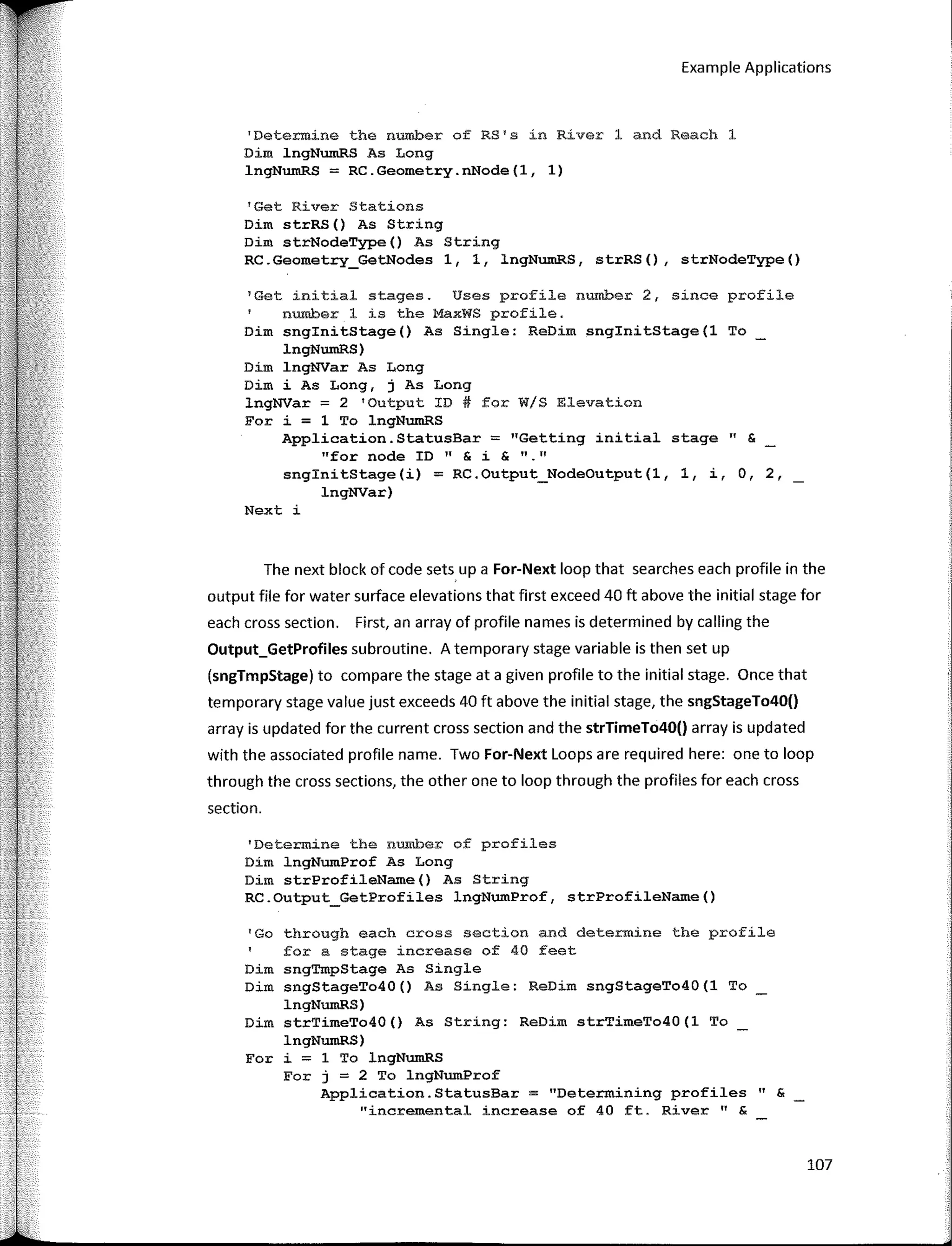 Example Applications
'Determine the number of RS's in River 1 and Reach 1
Dim lngNumRS As Long
lngNumRS = RC.Geometry.nNode(l, 1)
'Get River Stations
Dim strRS() As String
Dim strNodeType() As String
RC.Geometry_GetNodes 1, 1, lngNumRS, strRS(), strNodeType()
1
Get initial stages. Uses profile number 2, since profile
number 1 is the MaxWS profile.
Dim snginitStage() As Single: ReDirn snginitStage(l To
lngNumRS)
Dim lngNVar As Long
Dim i As Long, j As Long
lngNVar = 2 'Output ID# for W/S Elevation
For i = 1 To lngNumRS
Application.StatusBar = "Getting initial stage" &
"fer node ID" & i & "·"
snginitStage(i) = RC.Output_NodeOutput(l, 1, i, O, 2,
lngNVar)
Next i
The next block of code sets, upa For-Next loop that searches each profile in the
output file for water surface elevations that first exceed 40 ft above the initial stage for
each cross section. First, an array of profile na mes is determined by calling the
Output_GetProfiles subroutine. A temporary stage variable is then set up
(sngTmpStage) to compare the stage ata given profile to the initial stage. Once that
temporary stage value just exceeds 40 ft above the initial stage, the sngStageTo40()
array is updated for the current cross section and the strTimeTo40() array is updated
with the associated profile name. Two For-Next Loops are required here: one to loop
through the cross sections, the other one to loop through the profiles for each cross
section.
'Determine the number of profiles
Dim lngNumProf As Long
Dim strProfileName() As String
RC.Output_GetProfiles lngNumProf, strProfileName()
'Go through each cross section and determine the profile
for a stage increase of 40 feet
Dim sngTmpStage As Single
Dim sngStageTo40() As Single: ReDim sngStageTo40(1 To
lngNumRS)
Dim strTimeTo40() As String: ReDim strTimeTo40(1 To
lngNumRS)
Fer i = 1 To lngNumRS
For j = 2 To lngNumProf
Application.StatusBar = "Determining profiles " &
"incremental increase of 40 ft. River" &
107
 