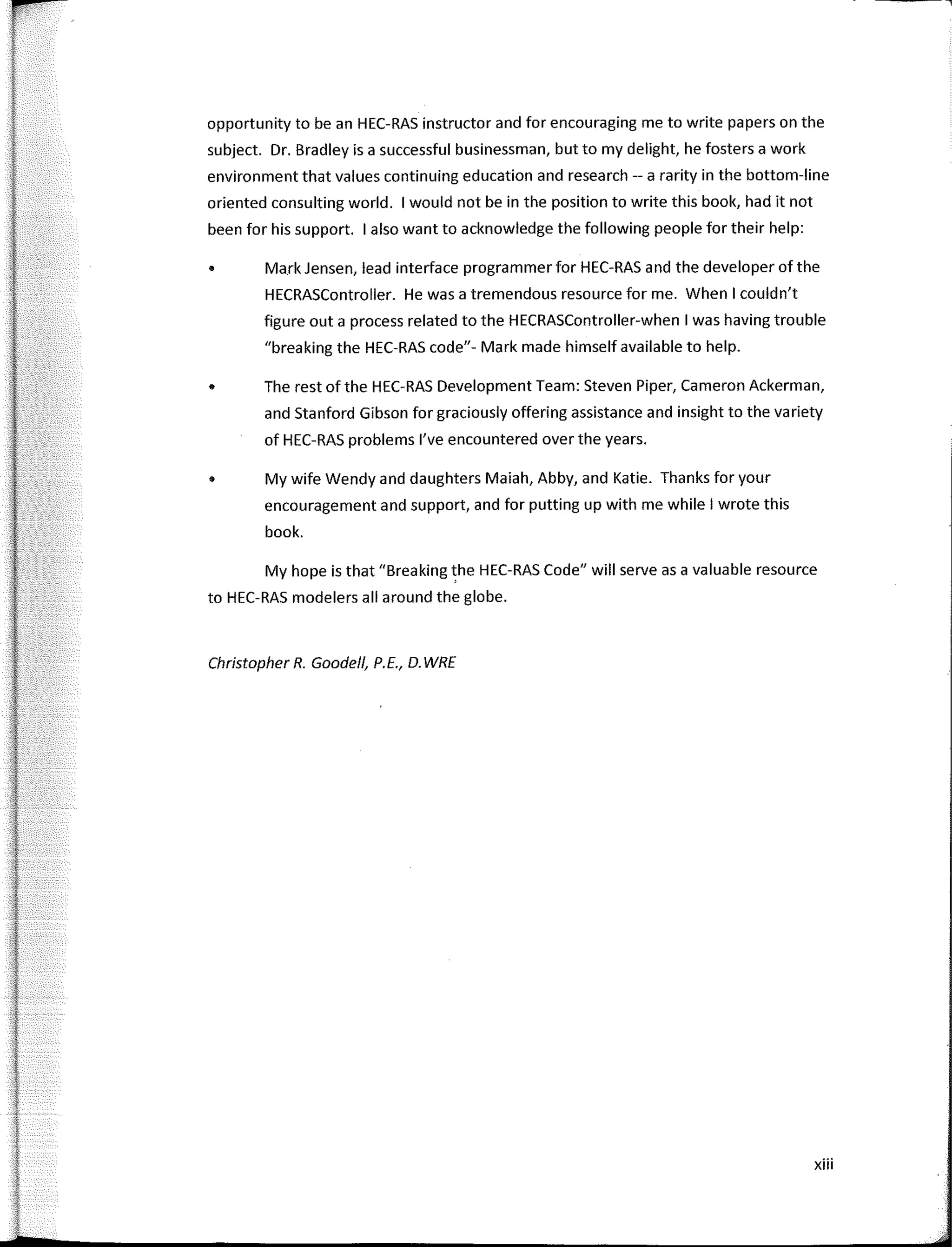 opportunity to be an HEC-RAS instructor and for encouraging me to write papers on the
subject. Dr. Bradley is a successful businessman, but to my delight, he fosters a work
environment that values continuing education and research -- a rarity in the bottom-line
oriented consulting world. 1 would not be in the position to write this book, had it not
been for his support. 1 also want to acknowledge the following people for their help:
• Mark Jensen, lead interface programmer for HEC-RAS and the developer of the
HECRASController. He was a tremendous resource forme. When I couldn't
figure out a process related to the HECRASController-when I was having trouble
"breaking the HEC-RAS code"- Mark made himself available to help.
• The rest ofthe HEC-RAS Development Team: Steven Piper, Cameron Ackerman,
and Stanford Gibson for graciously offering assistance and insight to the variety
of HEC-RAS problems l've encountered over the years.
• My wife Wendy and daughters Maiah, Abby, and Katie. Thanks for your
encouragement and support, and for putting up with me while I wrote this
book.
My hope is that "Breaking the HEC-RAS Code" will serve as a valuable resource
to HEC-RAS modelers all around the globe.
Christopher R. Goode/1, P.E., D. WRE
xiii
 