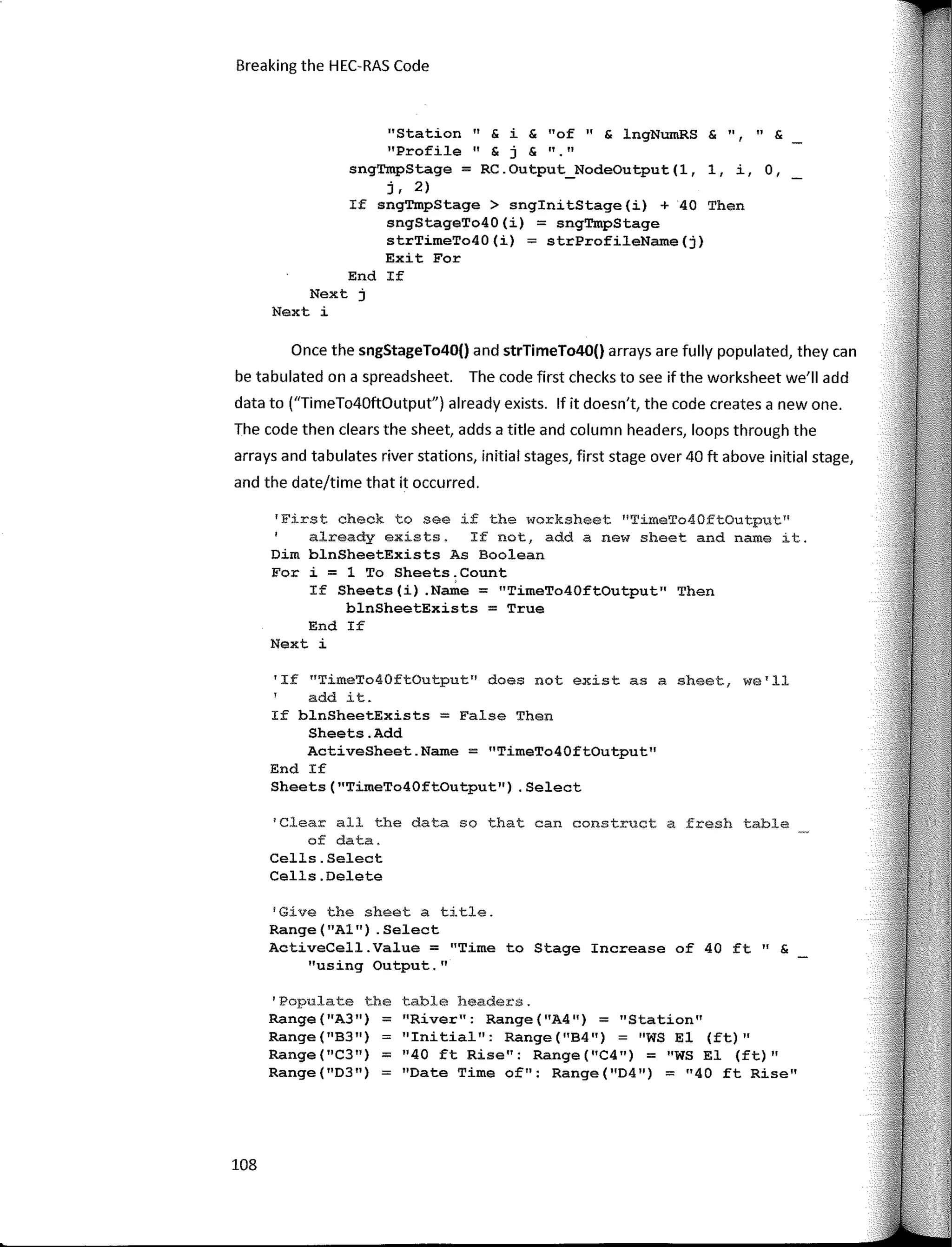 Breaking the HEC-RAS Code
Once the sngStageTo40() and strTimeTo40() arrays are fully populated, they can
be tabulated on a spreadsheet. The code first checks to see ifthe worksheet we'II add
data to ("TimeTo40ftüutput") already exists. lf it doesn't, the code creates a new one.
The code then clears the sheet, adds a title and column headers, loops through the
arrays and tabulates river stations, initial stages, first stage over 40 ft above initial stage,
and the date/time that it occurred.
1
Clear all the data so that can construct a fresh table
of data.
Cells.Select
Cells.Delete
table headers.
"River": Range("A4") = "Station"
''Initial": Range("B4") = ''WS El (ft) ''
"40 ft Rise": Range("C4") = "WS El (ft)"
"Date Time of": Range("D4") = 11
40 ft Rise"
"Station " & i & "of " & lngNumRS & 11, " &
''Profile '' & j & ''·''
sngTmpStage = RC.Output_NodeOutput(l, 1, i, O,
r. 2)
If sngTmpStage > snginitStage(i) + 40 Then
sngStageTo40(i) = sngTmpStage
strTimeTo40(i) = strProfileName(j)
Exit Far
End If
Next j
Next i
'Populate the
Range ("A3") =
Range(11
B3")
Range("C3") =
Range("D3")
'Give the sheet a title.
Range ("Al") . Select
ActiveCell.Value = "Time to Stage Increase of 40 ft" &
"using Output. 11
'If nTimeTo40ftOutput" does not existas a sheet, we'll
add it.
If blnSheetExists = False Then
Sheets.Add
ActiveSheet.Name = "TimeTo40ftOutput"
End If
Sheets("TimeTo40ftOutput") .Select
'First check to see if the worksheet "TimeTo40ftOutput"
already exists. If not, add a new sheet and name it.
Dirn blnSheetExists As Boolean
For i = 1 To Sheets.Count
If Sheets(i) .Name = "TimeTo40ftOutput" Then
blnSheetExists = True
End If
Next i
108
 