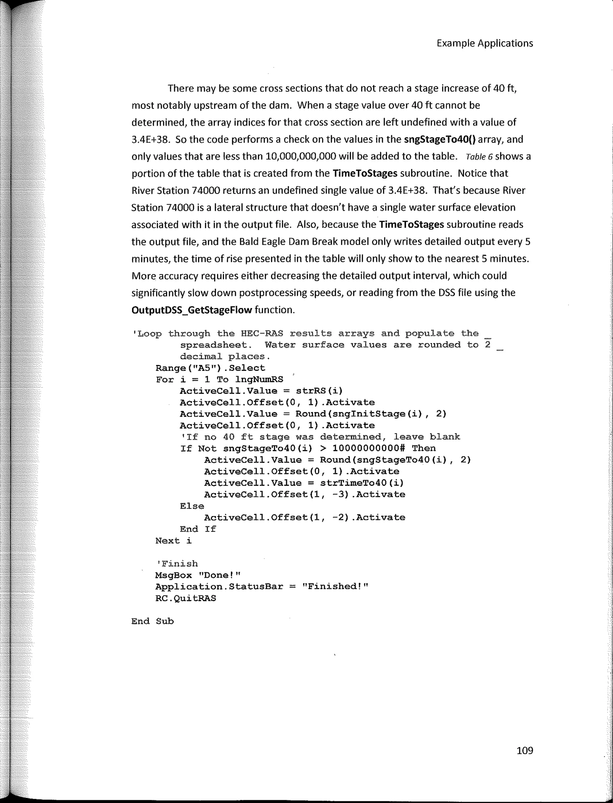 Example Applications
There may be sorne cross sections that do not reach a stage increase of 40 ft,
most notably upstream of the dam. When a stage value over 40 ft cannot be
determined, the array indices far that cross section are left undefined with a value of
3.4E+38. So the code performs a check on the values in the sngStageTo40() array, and
only values that are less than 10,000,000,000 will be added to the table. Table 6 shows a
portian of the table that is created from the TimeToStages subroutine. Notice that
River Station 74000 returns an undefined single value of 3.4E+38. That's because River
Station 74000 is a lateral structure that doesn't have a single water surface elevation
associated with it in the output file. Also, because the TimeToStages subroutine reads
the output file, and the Bald Eagle Dam Break model only writes detailed output every 5
minutes, the time of rise presented in the table will only show to the nearest 5 minutes.
More accuracy requires either decreasing the detailed output interval, which could
significantly slow down postprocessing speeds, or reading from the DSS file using the
OutputDSS_GetStageFlow function.
'Loop through the HEC-RAS results arrays and populate the
spreadsheet. Water surface values are rounded to 2
decimal places.
Range("A5") .Select
For i = 1 To lngNumRS
ActiveCell.Value = strRS(i)
ActiveCell.Offset(O, 1) .Activate
ActiveCell.Value = Round(snginitStage(i), 2)
ActiveCell.Offset(O, 1) .Activate
'If no 40 ft stage was determíned, leave blank
If Not sngStageTo40(i) > 10000000000# Then
ActiveCell.Value = Round(sngStageTo40(i), 2)
ActiveCell.Offset(O, 1) .Activate
ActiveCell.Value = strTimeTo40(i)
ActiveCell.Offset(l, -3) .Activate
Else
ActiveCell.Offset(l, -2) .Activate
End If
Next i
1
Finish
MsgBox "Done!"
Application.StatusBar = "Finished!"
RC.QuitRAS
End Sub
109
 