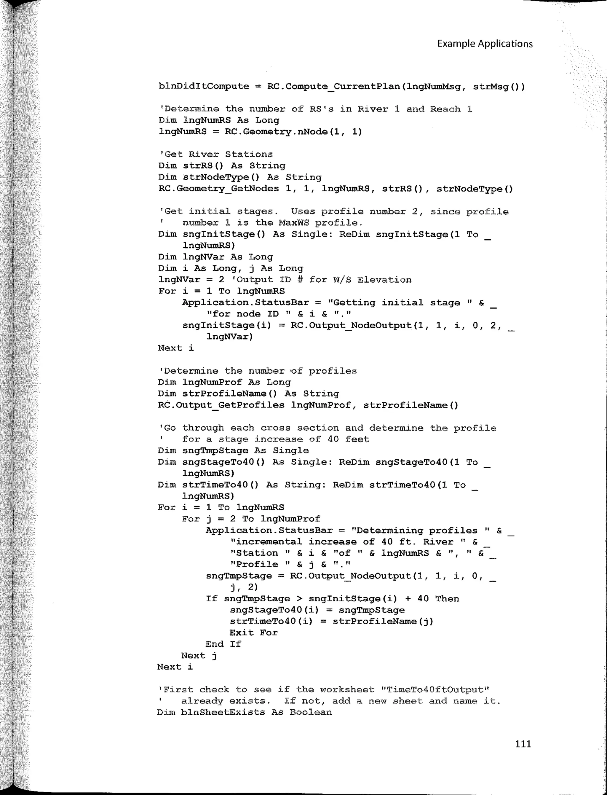 Example Applications
blnDiditCompute = RC.Compute_CurrentPlan(lngNumMsg, strMsg())
TDetermine the number of RS's in River 1 and Reach 1
Dim lngNumRS As Long
lngNumRS = RC.Geometry.nNode(l, 1)
'Get River Stations
Dim strRS() As String
Dim strNodeType() As String
RC.Geometry_GetNodes 1, 1, lngNumRS, strRS(), strNodeType()
'Get initial stages. Uses profile number 2, since profile
number 1 is the MaxWS profile.
Dim snginitStage() As Single: ReDim snginitStage(l To
lngNumRS)
Dim lngNVar As Long
Dim i As Long, j As Long
lngNVar = 2 •output ID# for W/S Elevation
For i = 1 To lngNumRS
Application.StatusBar :;:;;: ''Getting initial stage " &
"far nade ID" & i & "·"
snginitStage(i) = RC.Output_NodeOutput(l, 1, i, O, 2,
lngNVar)
Next i
'Determine the number ,of profiles
Dim lngNumProf As Long
Dim strProfileName() As String
RC.Output_GetProfiles lngNumProf, strProfileName()
1
Go through each cross section and determine the profile
for a stage increase of 40 feet
Dim sngTmpStage As Single
Dim sngStageTo40() As Single: ReDim sngStageTo40(1 To
lngNumRS)
Dim strTimeTo40() As String: ReDim strTimeTo40(1 To
lngNumRS)
For i = 1 To lngNumRS
Fer j = 2 To lngNumProf
Application.StatusBar:;;: "Determining profiles" &
"incremental increase of 40 ft. River 11
&
"Station " & i & "of 11
& lngNumRS & 11, 11
&
''Profile '' & j & ''·''
sngTmpStage:;;: RC.Output_NodeOutput(l, 1, i, O,
r. 2)
If sngTmpStage > snginitStage(i) + 40 Then
sngStageTo40(i) = sngTmpStage
strTimeTo40(i) = strProfileName(j)
Exit Fer
End If
Next j
Next i
'First check to see if the worksheet "TimeTo40ftOutput"
already exists. If not, add a new sheet and name it.
Dim blnSheetExists As Boolean
111
 