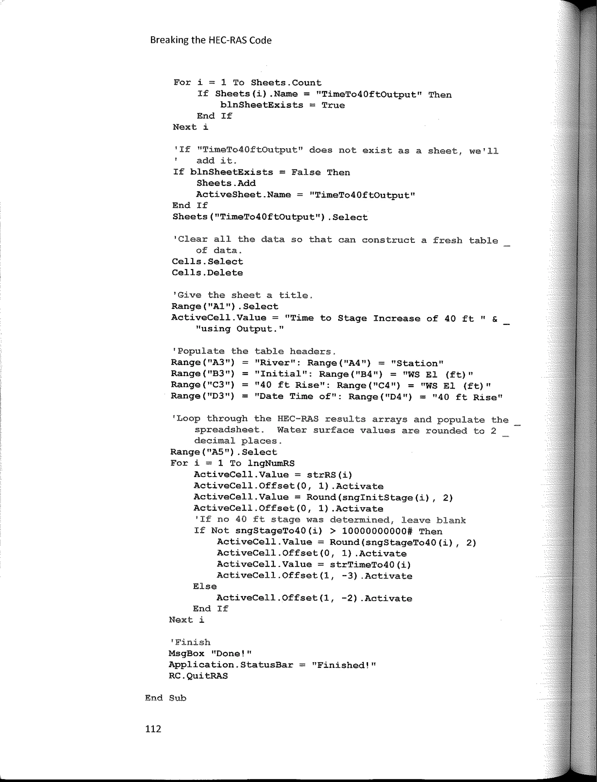 End Sub
112
Breaking the HEC-RAS Code
table headers.
''River": Range("A4") = 11
Station11
"Initial'': Range(''B4") = "WS El (ft)"
11
40 ft Rise": Range ( "C4 ") = "WS El (ft)"
"Date Time of": Range("D4'') = "40 ft Rise"
'Populate the
Range ( "A3")
Range("B3") =
Range ( "C311)
=
Range("D3") =
1
Clear all the data so that can construct a fresh table
of data.
Cells.Select
Cells.Delete
'Loop through the HEC-RAS results arrays and populate the
spreadsheet. Water surface values are rounded to 2
decimal places.
Range ( "A5") . Select
For í; 1 To lngNumRS
ActíveCell.Value; strRS(í)
ActíveCell.Offset(O, 1) .Actívate
ActíveCell.Value; Round(snginítStage(í), 2)
ActíveCell.Offset(O, 1) .Actívate
'If no 40 ft stage was determined, leave blank
If Not sngStageTo40(í) > 10000000000# Then
ActíveCell.Value; Round(sngStageTo40(í), 2)
ActíveCell.Offset(O, 1) .Actívate
ActíveCell.Value; strTímeTo40(í)
ActíveCell.Offset(l, -3) .Actívate
Else
ActíveCell.Offset(l, -2) .Actívate
End If
Next i
For i = 1 To Sheets.Count
If Sheets(i) .Name = "TimeTo40ftOutput" Then
blnSheetExists = True
End If
Next i
'Give the sheet a title.
Range("Al") .Select
ActiveCell.Value = "Time to Stage Increase of 40 ft" &
"using Output."
'If HTimeTo40ftOutput" <loes not existas a sheet, we'll
add ít.
If blnSheetExists = False Then
Sheets.Add
ActiveSheet.Name = "TimeTo40ftOutput"
End If
Sheets("TimeTo40ftOutput") .Select
'Finish
MsgBox "Done!"
Applícation.StatusBar = "Finished!"
RC.QuítRAS
 