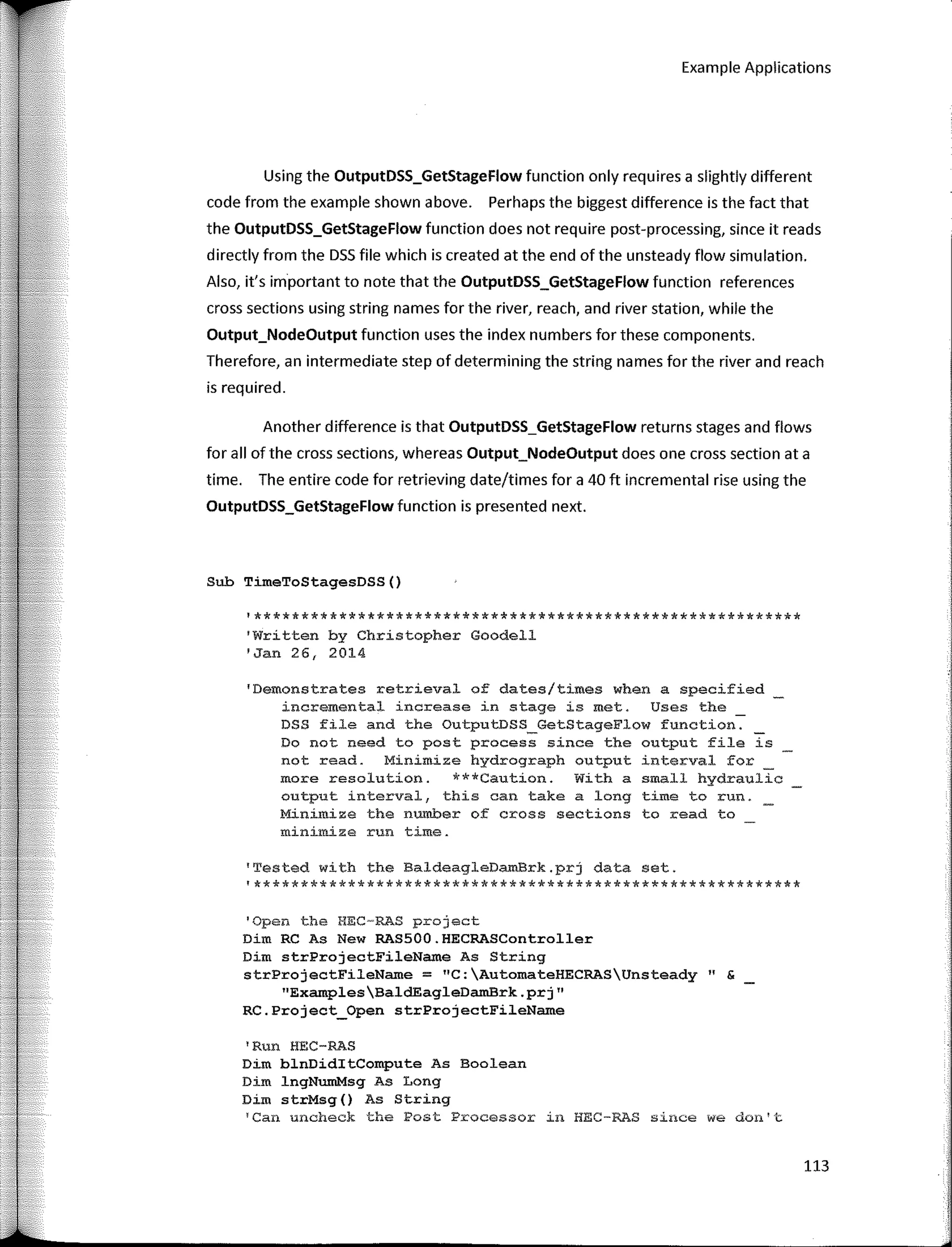 Example Applications
Using the OutputDSS_GetStageFlow function only requires a slightly different
code from the example shown above. Perhaps the biggest difference is the fact that
the OutputDSS_GetStageFlow function does not require post-processing, since it reads
directly from the DSS file which is created at the end of the unsteady flow simulation.
Also, it's importan! to note that the OutputDSS_GetStageFlow function references
cross sections using string names for the river, reach, and river station, while the
Output_NodeOutput function uses the index numbers for these components.
Therefore, an intermediate step of determining the string na mes for the river and reach
is required.
Another difference is that OutputDSS_GetStageFlow returns stages and flows
for all of the cross sections, whereas Output_NodeOutput does one cross section ata
time. The entire code for retrieving date/times for a 40 ft incremental rise using the
OutputDSS_GetStageFlow function is presented next.
Sub TimeToStagesDSS()
'**********************************************************
'Written by Christopher Goodell
'Jan 261 2014
'Demonstrates retrieval of dates/times when a specified
incremental increase in stage is met. Uses the
DSS file and the OutputDSS_GetStageFlow function. _
Do not need to post process since the output file is
not read. Minimize hydrograph output interval for
more resolution. ***Caution. With a small hydraulic
output interval, this can take a long time to run.
Minimize the number of cross sections toread to
minimize run time.
'Tested with the BaldeagleDamBrk.prj data set.
'**********************************************************
'Open the HEC-RAS project
Dirn RC As New RAS500.HECRASController
Dim strProjectFileName As String
strProjectFileName = "C:AutomateHECRASUnsteady" &
"ExamplesBald.EagleDamBrk.prj"
RC.Project_Open strProjectFileName
'Run HEC-RAS
Dim blnDiditCompute As Boolean
Dim lngNumMsg As Long
Dim strMsg() As String
'Can uncheck the Post Processor in HEC-RAS since we don't
113
 