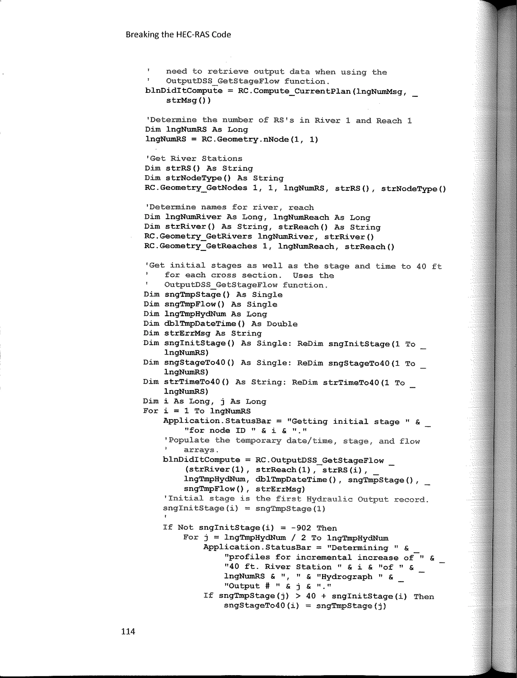 Breaking the HEC-RAS Code
need to retrieve output data when using the
OutputDSS_GetStageFlow function.
blnDiditCompute = RC.Compute_CurrentPlan(lngNumMsg,
strMsg ())
'Determine the number of RS's in River 1 and Reach 1
Dim lngNumRS As Long
lngNumRS = RC.Geometry.nNode(l, 1)
'Get River Stations
Dim strRS() As String
Dim strNodeType() As String
RC.Geometry_GetNodes 1, 1, lngNumRS, strRS(), strNodeType()
'Determine names far river, reach
Dim lngNumRiver As Long, lngNumReach As Long
Dim strRiver() As String, strReach() As String
RC.Geometry_GetRivers lngNumRiver, strRiver()
RC.Geometry_GetReaches 1, lngNumReach, strReach()
'Get initial stages as well as the stage and time to 40 ft
for each cross section. Uses the
OutputDSS_GetStageFlow function.
Dim sngTmpStage() As Single
Dirn sngTmpFlow() As Single
Dim lngTmpHydNum As Long
Dim dblTmpDateTime() As Double
Dim strErrMsg As String
Dirn snginitStage() As Single: ReDim snginitStage(l To
lngNumRS)
Dim sngStageTo40() As Single: ReDirn sngStageTo40(1 To
lngNumRS)
Dim strTimeTo40() As String: ReDim strTimeTo40(1 To
lngNumRS)
Dim i As Long, j As Long
For i = 1 To lngNumRS
Application.StatusBar = "Getting initial stage" &
"for node ID " & i & "·"
'Populate the temporary date/time, stage, and flow
arrays.
blnDiditCornpute = RC.OutputDSS_GetStageFlow
(strRiver(l), strReach(l), strRS(i),
lngTmpHydNum, dblTmpDateTirne(), sngTmpStage(),
sngTmpFlow(), strErrMsg)
'Initial stage is the first Hydraulic Output record.
snginitStage(i) = sngTmpStage(l)
If Not snginitStage(i) = -902 Then
For j = lngTmpHydNum / 2 To lngTmpHydNum
Application.StatusBar = "Determining" &
"profiles for incremental increase of" &
11
40 ft. River Station" & i & "of 11 &
lngNumRS & ", 11
& "Hydrograph " &
"Output # " & j & "."
If sngTmpStage(j) > 40 + snginitStage(i) Then
sngStageTo40(i) = sngTmpStage(j)
114
 