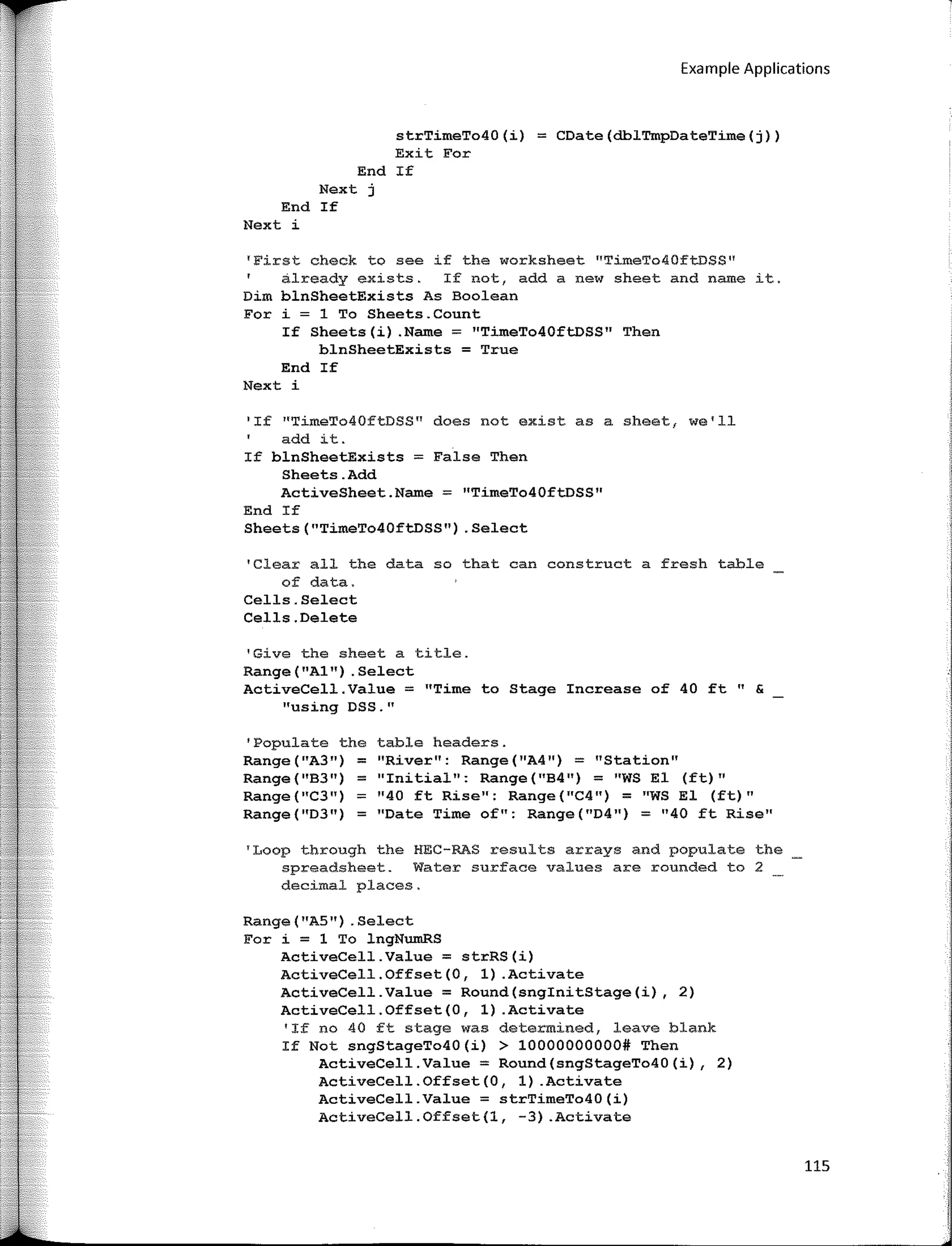 Example Applications
strTímeTo40(í) = CDate(dblTmpDateTíme(j))
Exit For
End If
Next j
End If
Next i
'First check to see if the worksheet "TimeTo40ftDSS"
already exists. If not, add a new sheet and name it.
Dim blnSheetExists As Boolean
For i = 1 To Sheets.Count
If Sheets(í) .Name = "TímeTo40ftDSS" Then
blnSheetExists = True
End If
Next i
'If 11
TimeT040ftDSS" does not existas a sheet, we'll
add it.
If blnSheetExísts = False Then
Sheets.Add
ActiveSheet.Name,;;::: "TimeTo40ftoSS"
End If
Sheets("TimeTo40ftDSS") .Select
'Clear all the data so that can construct a fresh table
of data.
Cells.Select
Cells.Delete
1
Give the sheet a title.
Range("Al") .Select
ActiveCell.Value = "Time to Stage Increase of 40 ft" &
"using DSS."
'Populate the table headers.
Range("A3") = "River": Range("A4") = "Station"
Range(''B3") = ''Initial": Range("B4") = ''WS El (ft)"
Range (ºC3") ;;:: "40 ft Rise": Range ("C4") ;;:: "WS El (ft)"
Range("D3") ;;:: "Date Time of": Range("D4") = "40 ft Rise"
'Loop through the HEC-RAS results arrays and populate the
spreadsheet. Water surface values are rounded to 2
decimal places.
Range ("AS") . Select
For í = 1 To lngNumRS
ActíveCell.Value = strRS(í)
ActíveCell.Offset(O, 1) .Actívate
ActíveCell.Value = Round(snginítStage(í), 2)
ActíveCell.Offset(O, 1) .Activate
'If no 40 ft stage was determined, leave blank
If Not sngStageTo40(í) > 10000000000# Then
ActíveCell.Value = Round(sngStageTo40(í), 2)
ActíveCell.Offset(O, 1) .Actívate
ActiveCell.Value = strTimeTo40(i)
ActíveCell.Offset(l, -3) .Actívate
115
 