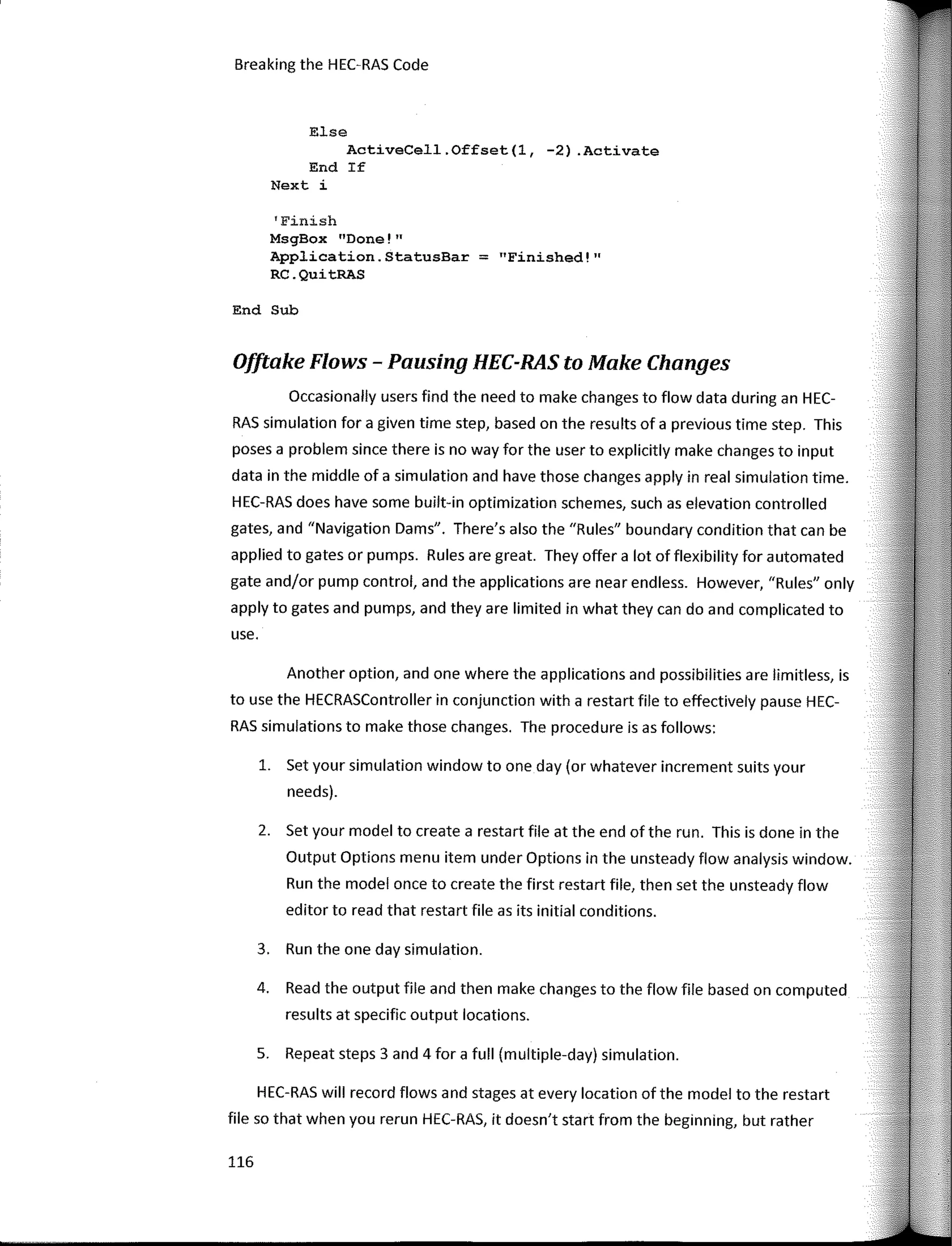 Breaking the HEC-RAS Code
Else
ActiveCell.Offset(l, -2) .Activate
End If
Next i
'Finish
MsgBox "Done!"
Application. StatusBar = "Finished! ''
RC.QuitRAS
End Sub
0/ftake Flows - Pausing HEC-RAS to Make Changes
Occasionally users find the need to make changes to flow data during an HEC-
RAS simulation far a given time step, based on the results of a previous time step. This
poses a problem since there is no way far the user to explicitly make changes to input
data in the middle of a simulation and have those changes apply in real simulation time.
HEC-RAS does have sorne built-in optimization schemes, such as elevation controlled
gates, and "Navigation Dams". There's also the "Rules" boundary condition that can be
applied to gates ar pumps. Rules are great. They offer a lot of flexibility far automated
gate and/or pump control, and the applications are near endless. However, "Rules" only
apply to gates and pumps, and they are limited in what they can do and complicated to
use.
Another option, and one where the applications and possibilities are limitless, is
to use the HECRASController in conjunction with a restart file to effectively pause HEC-
RAS simulations to make those changes. The procedure is as fallows:
1. Set your simulation window to one day (ar whatever increment suits your
needs).
2. Set your model to create a restart file at the end of the run. This is done in the
Output Options menu item under Options in the unsteady flow analysis window.
Run the model once to create the first restar! file, then set the unsteady flow
editor to read that restart file as its initial conditions.
3. Run the one day simulation.
4. Read the output file and then make changes to the flow file based on computed
results at specific output locations.
S. Repeat steps 3 and 4 far a full (multiple-day) simulation.
HEC-RAS will record flows and stages at every location of the model to the restart
file so that when you rerun HEC-RAS, it doesn't start from the beginning, but rather
116
 