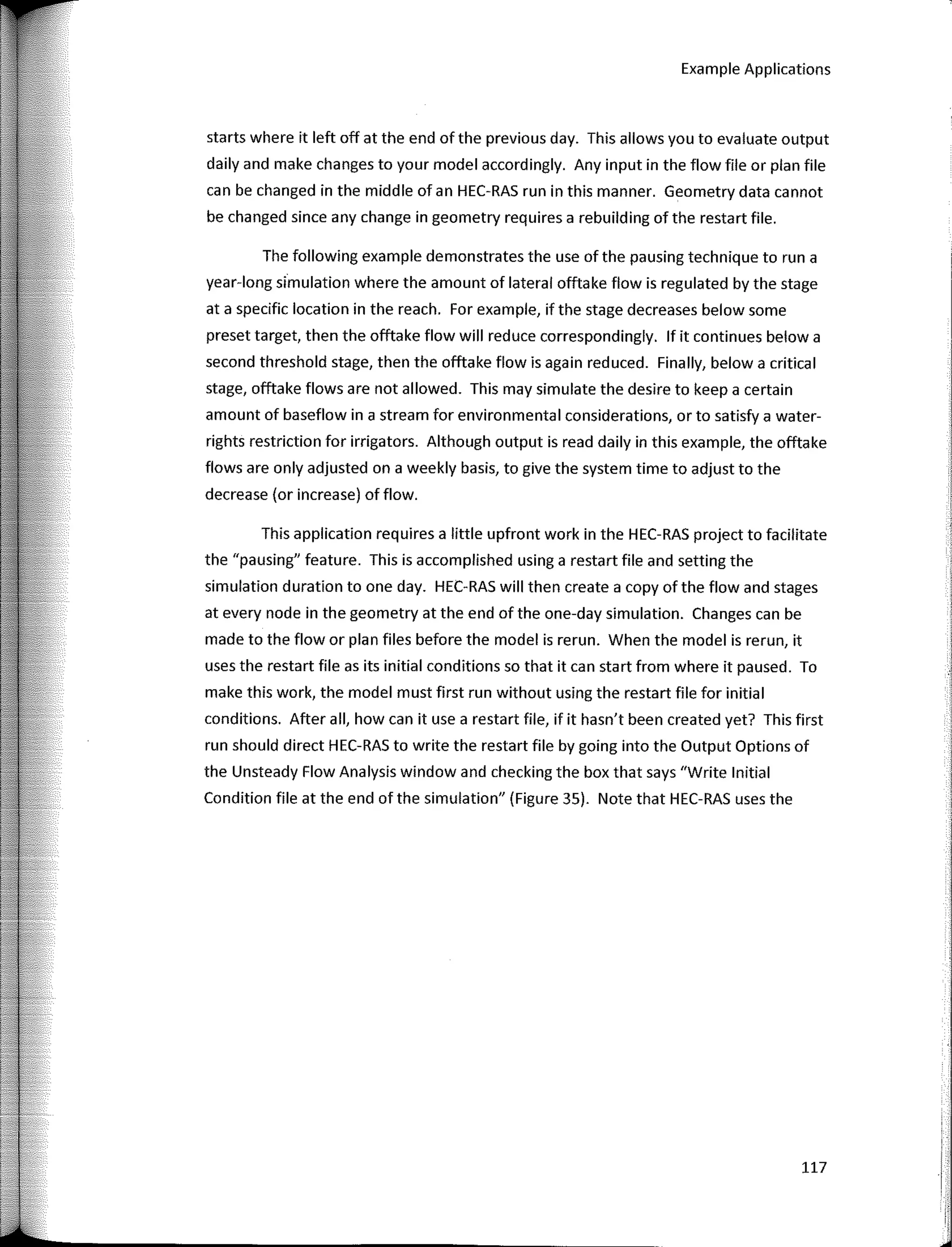 Example Applications
starts where it left off at the end of the previous day. This allows you to evaluate output
daily and make changes to your model accordingly. Any input in the flow file or plan file
can be changed in the middle of an HEC-RAS run in this manner. Geometry data cannot
be changed since any change in geometry requires a rebuilding of the restart file.
The fallowing example demonstrates the use of the pausing technique to run a
year-long simulation where the amount of lateral offtake flow is regulated by the stage
ata specific location in the reach. Far example, if the stage decreases below sorne
preset target, then the offtake flow will reduce correspondingly. lf it continues below a
second threshold stage, then the offtake flow is again reduced. Finally, below a critica!
stage, offtake flows are not allowed. This may simulate the desire to keep a certain
amount of baseflow in a stream far environmental considerations, orto satisfy a water-
rights restriction far irrigators. Although output is read daily in this example, the offtake
flows are only adjusted on a weekly basis, to give the system time to adjust to the
decrease (or increase) of flow.
This application requires a little upfront work in the HEC-RAS project to facilitate
the "pausing" feature. This is accomplished using a restart file and setting the
simulation duration to one day. HEC-RAS will then create a copy of the flow and stages
at every nade in the geometry at the end of the one-day simulation. Changes can be
made to the flow or plan files befare the model is rerun. When the model is rerun, it
uses the restart file as its initial conditions so that it can start from where it paused. To
make this work, the model must first run without using the restart file far initial
conditions. After all, how can it use a restart file, if it hasn't been created yet? This first
run should direct HEC-RAS to write the restart file by going into the Output Options of
the Unsteady Flow Analysis window and checking the box that says "Write lnitial
Condition file at the end of the simulation" (Figure 35). Note that HEC-RAS uses the
117
r-
i,
 