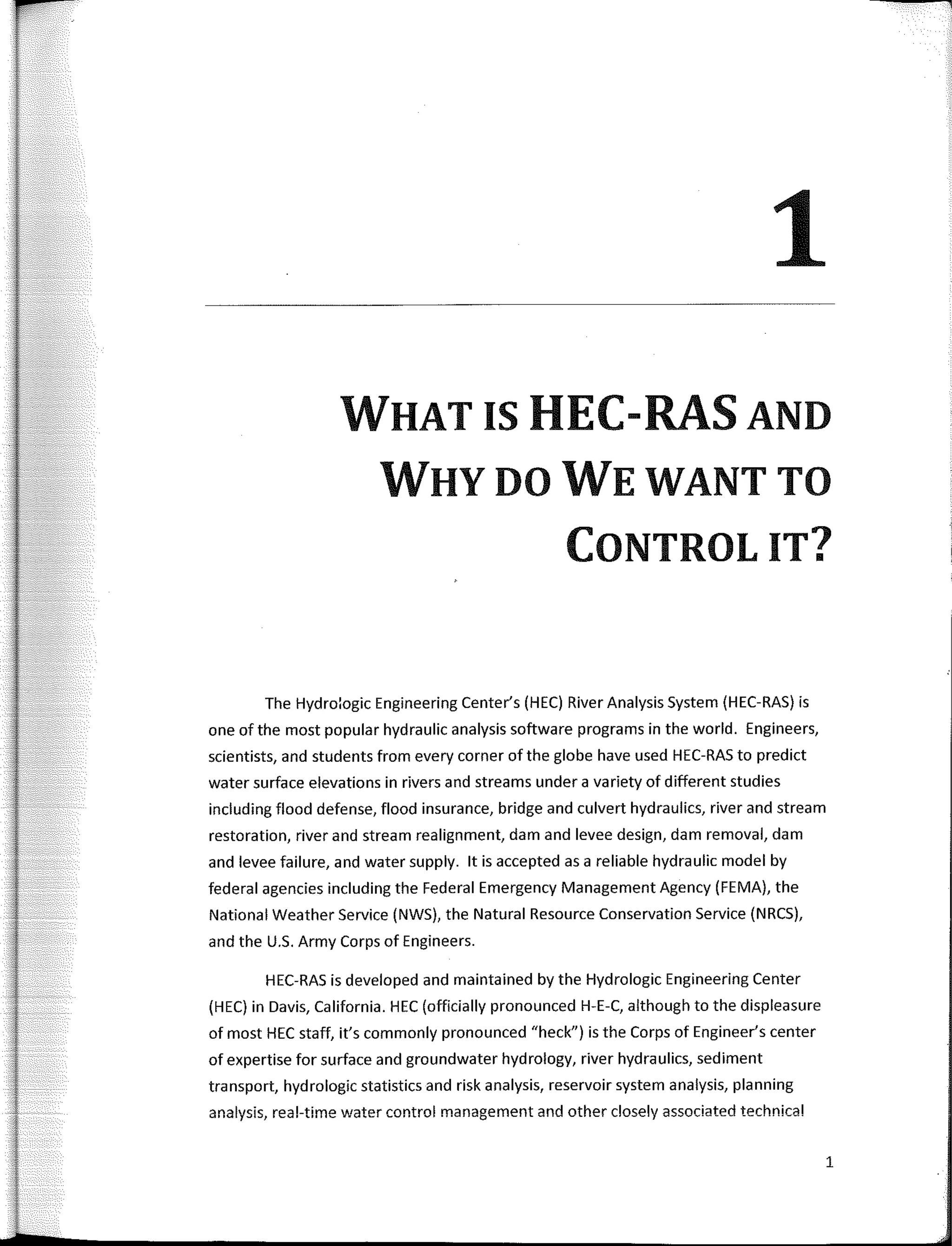 1
WHAT IS HEC-RAS AND
WHY DO WE WANT TO
CONTROLIT?
The Hydroiogic Engineering Center's (HEC) River Analysis System (HEC-RAS) is
one of the most popular hydraulic analysis software programs in the world. Engineers,
scientists, and students from every corner of the globe have used HEC-RAS to predict
water surface elevations in rivers and streams under a variety of different studies
including flood defense, flood insurance, bridge and culvert hydraulics, river and stream
restoration, river and stream realignment, dam and levee design, dam removal, dam
and levee failure, and water supply. lt is accepted as a reliable hydraulic model by
federal agencies including the Federal Emergency Management Agency (FEMA), the
National Weather Service (NWS), the Natural Resource Conservation Service (NRCS),
and the U.5. Army Corps of Engineers.
HEC-RAS is developed and maintained by the Hydrologic Engineering Center
(HEC) in Davis, California. HEC (officially pronounced H-E-C, although to the displeasure
of most HEC staff, it's commonly pronounced "heck") is the Corps of Engineer's center
of expertise for surface and groundwater hydrology, river hydraulics, sediment
transport, hydrologic statistics and risk analysis, reservoir system analysis, planning
analysis, real-time water control management and other closely associated technica!
1
 