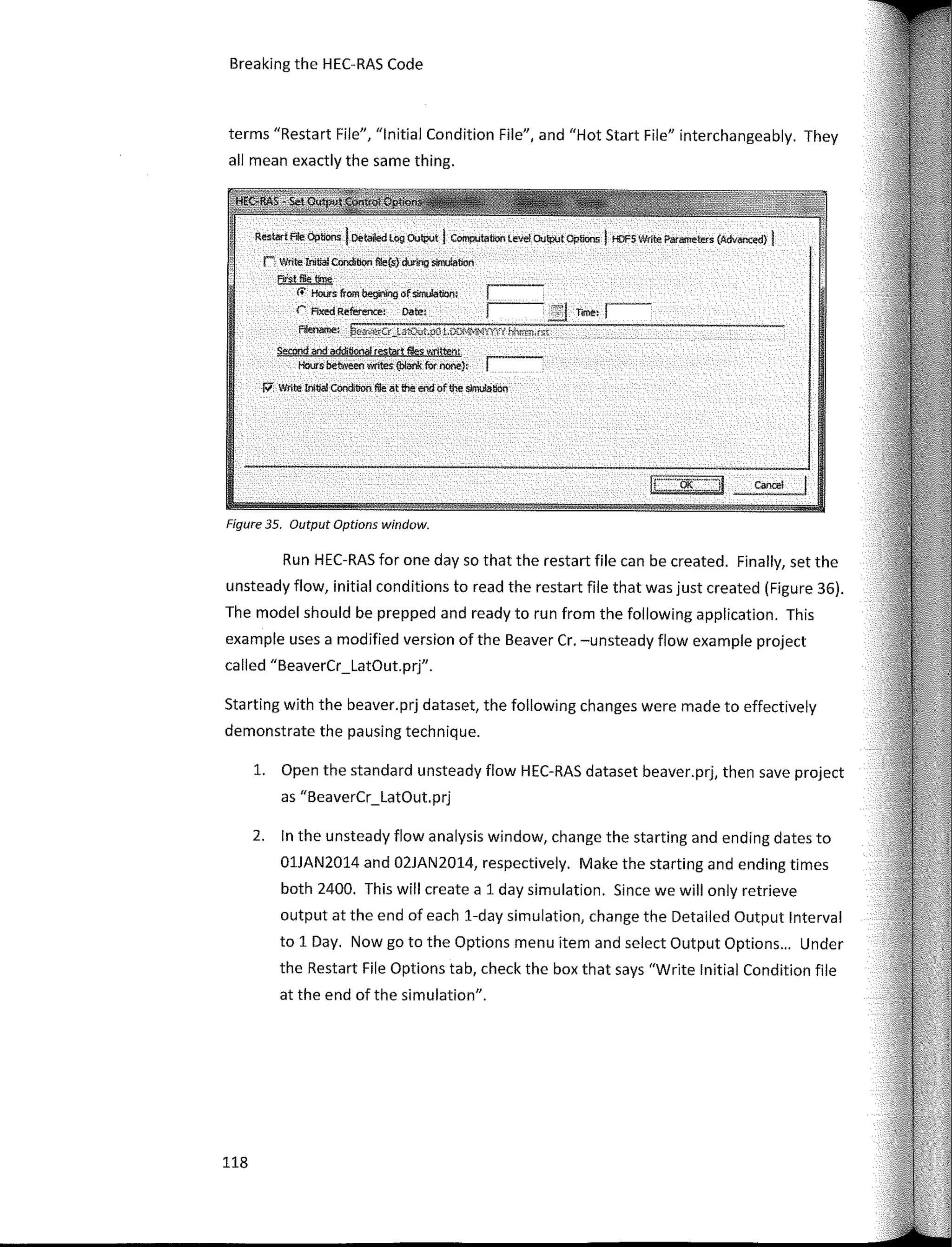 Breaking the HEC-RAS Code
terms "Restart File", "lnitial Condition File", and "Hot Start File" interchangeably. They
ali mean exactly the same thing.
""""' Ale Options IDetailed log OUtpvt J Compulalion leve! C>Jtpvt Options l HDFS Wrire Paremeters (Advonced) 1
r Y/rite Inltial Condibon Re{s} during S#Ilufation
First ffle tn¡e
<i' Hours- fi'om beginfng ofsimo!ation:
r Fixed Reference: Date: .!l rimet r-
fifenarne: �ay,erCr_latO-.;tµO 1,Cl,'f4;-1J"'!YYVY l"-,hr;m.rs:t
Serond aod addHionat r�tart fi!es 'A'litteryr
Hoursbe­tweeo writes{blank furnone}:
P' .ft/flte lnllial Concibon lie: at the end of!he siJTIWtloo
Fígure 35. Output Options wíndow.
Run HEC-RAS for one day so that the restart file can be created. Finally, set the
unsteady flow, initial conditions toread the restart file that was just created (Figure 36).
The model should be prepped and ready to run from the following application. This
example uses a modified version of the Beaver Cr. -unsteady flow example project
called "BeaverCr_LatOut.prj".
Starting with the beaver.prj dataset, the following changes were made to effectively
demonstrate the pausing technique.
l. Open the standard unsteady flow HEC-RAS dataset beaver.prj, then save project
as "BeaverCr_LatOut.prj
2. In the unsteady flow analysis window, change the starting and ending dates to
01JAN2014 and 02JAN2014, respectively. Make the starting and ending times
both 2400. This will create a 1 day simulation. Since we will only retrieve
output at the end of each 1-day simulation, change the Detailed Output lnterval
to 1 Day. Now go to the Options menu item and select Output Options... Under
the Restar! File Options tab, check the box that says "Write lnitial Condition file
at the end of the simulation".
118
 