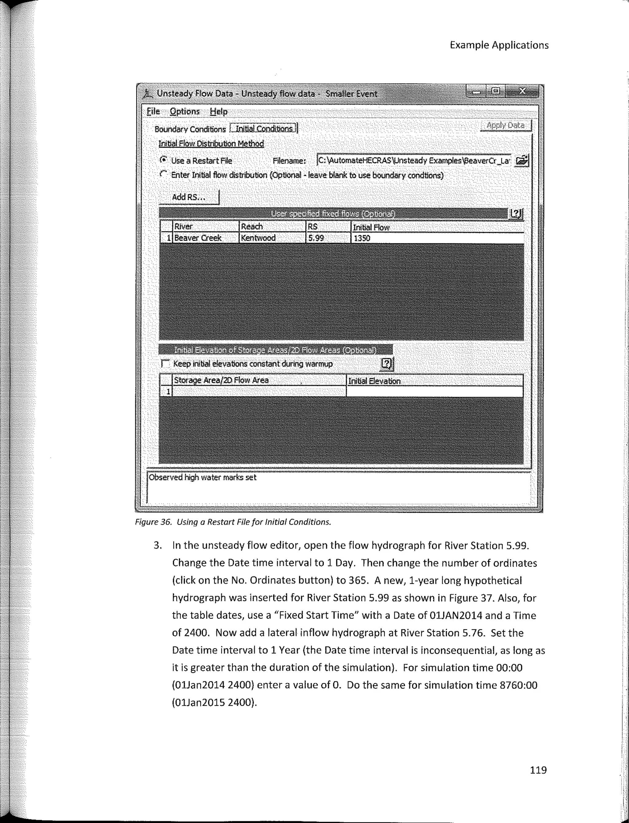 Example Applications
steadyHow Oatá
fi!•__ Qptions_ !:{elp
Bounóarv Condl!ions Llnlttol.Coool.lillns.ij
!níllal Flow Qíst¡i!¡ution Method
C.- Use a RestartFile Fi!ename, !e,l¡utomateHECRAS';Jnsteady Examples!leaverCr_La· �
r: Enter Initial flow distribution (Op!íonal • leave blank to use boundary condtions)
AddRS•••
Figure 36. Using a Restart File for lnítíal Conditions.
3. In the unsteady flow editor, open the flow hydrograph for River Station 5.99.
Change the Date time interval to 1 Day. Then change the number of ordinales
(click on the No. Ordinales button) to 365. A new, 1-year long hypothetical
hydrograph was inserted for River Station 5.99 as shown in Figure 37. Also, for
the table dates, use a "Fixed Start Time" with a Date of 01JAN2014 and a Time
of 2400. Now add a lateral inflow hydrograph at River Station 5.76. Set the
Date time interval to 1 Year (the Date time interval is inconsequential, as long as
it is greater than the duration of the simulation). For simulation time 00:00
(01Jan2014 2400) entera value of O. Do the same for simulation time 8760:00
(01Jan2015 2400).
119
 