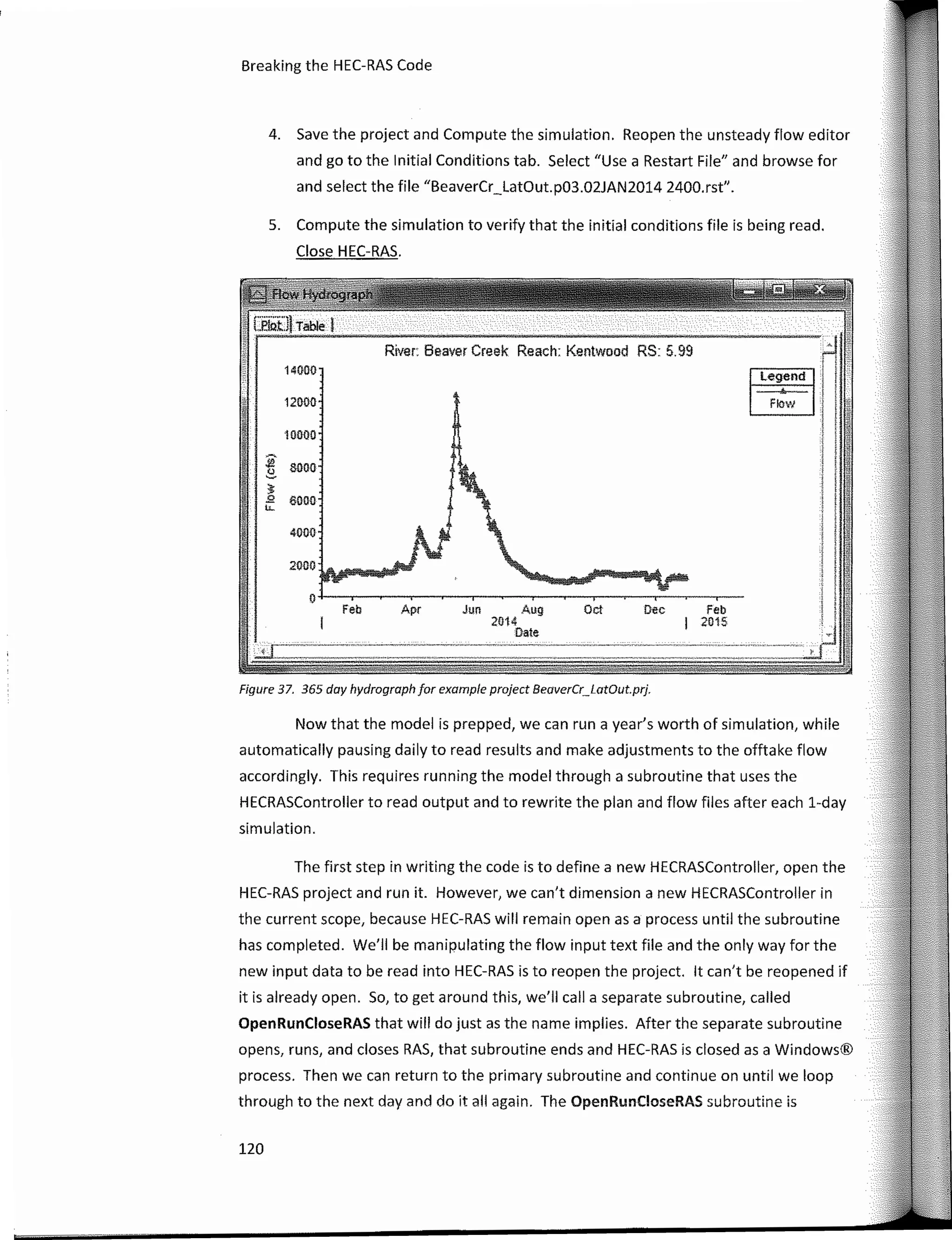 1
1..
..
Legend n
Feb
2015
Oec
Oc!
River: Beaver Creek Reach: Kentwood RS: 5. 99
14000
12000
10000
:í? 8000
"-
�
!>. 6000
.._
4000
2000
o
Feb Apr Jun Aug
2014
Date.
,··t¡ ---
Now that the model is prepped, we can runa year's worth of simulation, while
automatically pausing daily toread results and make adjustments to the offtake flow
accordingly. This requires running the model through a subroutine that uses the
HECRASController toread output and to rewrite the plan and flow files after each 1-day
simulation.
Breaking the HEC-RAS Code
4. Save the project and Compute the simulation. Reopen the unsteady flow editor
and ge to the lnitial Conditions tab. Select "Use a Restart File" and browse fer
and select the file "BeaverCr_LatOut.p03.02JAN2014 2400.rst".
Figure 37. 365 day hydrograph for example project BeoverCr_LotOut.prj.
5. Compute the simulation to verify that the initial conditions file is being read.
Close HEC-RAS.
120
The first step in writing the cede is to define a new HECRASController, open the
HEC-RAS project and run it. However, we can't dimensiona new HECRASController in
the current scope, because HEC-RAS will remain open as a process until the subroutine
has completed. We'II be manipulating the flow input text file and the only way fer the
new input data to be read into HEC-RAS is to reopen the project. lt can't be reopened if
it is already open. So, to get around this, we'II calla separate subroutine, called
OpenRunCloseRAS that will do just as the name implies. After the separate subroutine
opens, runs, and clases RAS, that subroutine ends and HEC-RAS is closed as a Windows®
process. Then we can return to the primary subroutine and continue on until we loop
through to the next day and do it all again. The OpenRunCloseRAS subroutine is
 