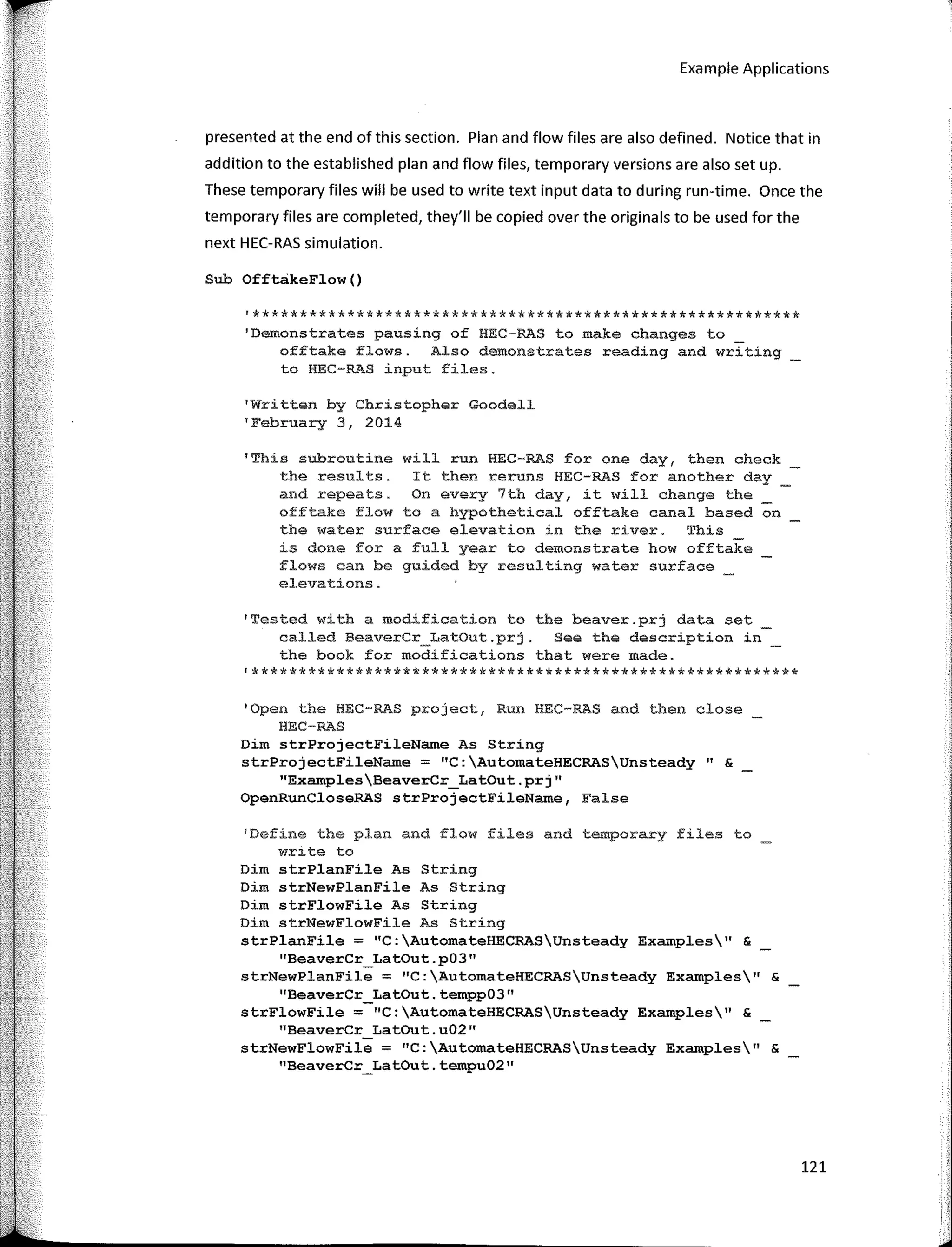 Example Applications
presented at the end of this section. Plan and flow files are also defined. Notice that in
addition to the established plan and flow files, temporary versions are also set up.
These temporary files will be used to write text input data to during run-time. Once the
temporary files are completed, they'II be copied over the origina Is to be used far the
next HEC-RAS simulation.
Sub OfftakeFlow()
'**********************************************************
'Demonstrates pausing of HEC-RAS to make changes to
offtake flows. Also demonstrates reading and writing
to HEC-RAS input files.
1
Written by Christopher Goodell
'February 3, 2014
'This subroutine will run HEC-RAS for ene day, then check
the results. It then reruns HEC-RAS for another day
and repeats. On every 7th <lay, ít will change the
offtake flow to a hypothetical offtake canal based on
the water surface elevation in the river. This
is done for a full year to demonstrate how offtake
flows can be guided by resulting water surface _
elevations.
'Tested with a modification to the beaver.prj data set
called BeaverCr_LatOut.prj. See the description in
the book for modifications that were made.
'**********************************************************
1
Qpen the HEC-RAS project, Run HEC-RAS and then close
HEC-RAS
Dim strProjectFileName As Stríng
strProjectFileName = "C:AutomateHECRASUnsteady" &
"ExamplesBeaverCr_LatOut.prj"
OpenRunCloseRAS strProjectFileName, False
'Define the plan and flow files and temporary files to
write to
Dim strPlanFile As String
Dim strNewPlanFile As String
Dim strFlowFile As String
Dim strNewFlowFile As String
strPlanFile = "C:AutomateHECRASUnsteady Examples" &
''BeaverCr Lat0ut.p03"
strNewPlanFil9 = "C:AutomateHECRASUnsteady Examples11
&
''BeaverCr LatOut. tempp03"
strFlowFile =-"C:AutomateHECRASUnsteady Examples" &
"BeaverCr Lat0ut.u02"
strNewFlowFile = "C:AutomateHECRASUnsteady Examples11
&
"BeaverCr_LatOut. tempu02''
121
i'
 