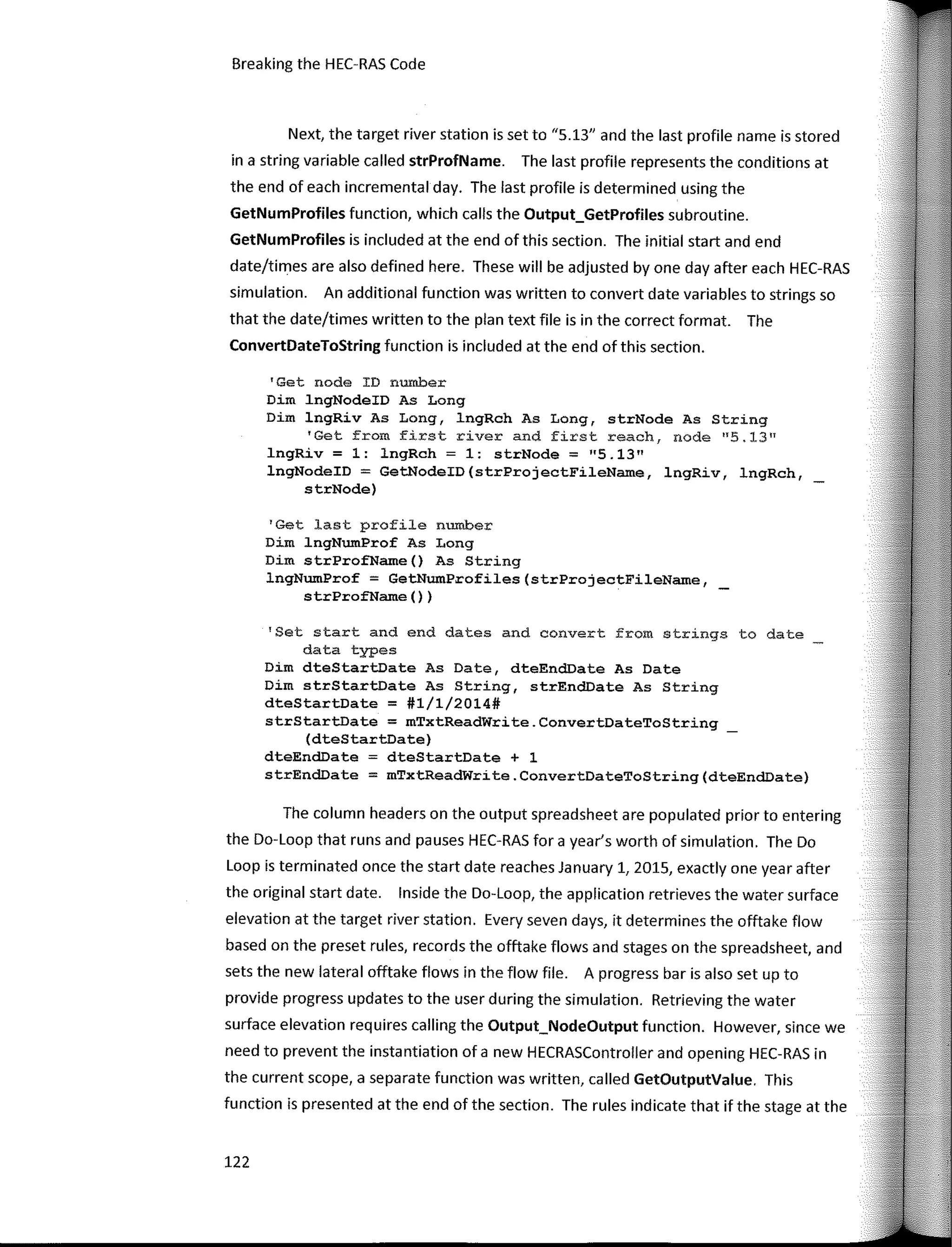 Breaking the HEC-RAS Code
Next, the target river station is set to "5.13" and the last profile name is stored
in a string variable called strProfName. The last profile represents the conditions at
the end of each incremental day. The last profile is determined using the
GetNumProfiles function, which calls the Output_GetProfiles subroutine.
GetNumProfiles is included at the end of this section. The initial start and end
date/times are also defined here. These will be adjusted by one day after each HEC-RAS
simulation. An additional function was written to convert date variables to strings so
that the date/times written to the plan text file is in the correct format. The
ConvertDateToString function is included at the end of this section.
'Get node ID number
Dim lngNodeID As Long
Dim lngRiv As Long, lngRch As Long, strNode As String
'Get from first river and first reach, node "5.13"
lngRiv = 1: lngRch = 1: strNode = 11
5.1311
lngNodeID = GetNodeID(strProjectFileName, lngRiv, lngRch,
strNode)
1
Get last profile number
Dim lngNumProf As Long
Dim strProfName() As String
lngNumProf = GetNumProfiles(strProjectFileName,
strProfName () )
'Set start and end dates and convert from strings to date
data types
Dim dteStartDate As Date, dteEndDate As Date
Dim strStartDate As String, strEnd.Date As String
dteStartDate = #1/1/2014#
strStartDate = mTxtReadWrite.ConvertDateToString
(dteStartDate)
dteEndDate dteStartDate + 1
strEndDate = mTxtReadWrite.ConvertDateToString(dteEndDate)
The column headers on the output spreadsheet are populated prior to entering
the Do-Loop that runs and pauses HEC-RAS for a year's worth of simulation. The Do
Loop is terminated once the start date reaches January 1, 2015, exactly one year after
the original start date. lnside the Do-Loop, the application retrieves the water surface
elevation at the target river station. Every seven days, it determines the offtake flow
based on the preset rules, records the offtake flows and stages on the spreadsheet, and
sets the new lateral offtake flows in the flow file. A progress bar is also set up to
provide progress updates to the user during the simulation. Retrieving the water
surface elevation requires calling the Output_NodeOutput function. However, since we
need to prevent the instantiation of a new HECRASController and opening HEC-RAS in
the current scope, a separate function was written, called GetOutputValue. This
function is presented at the end of the section. The rules indicate that if the stage at the
122
 