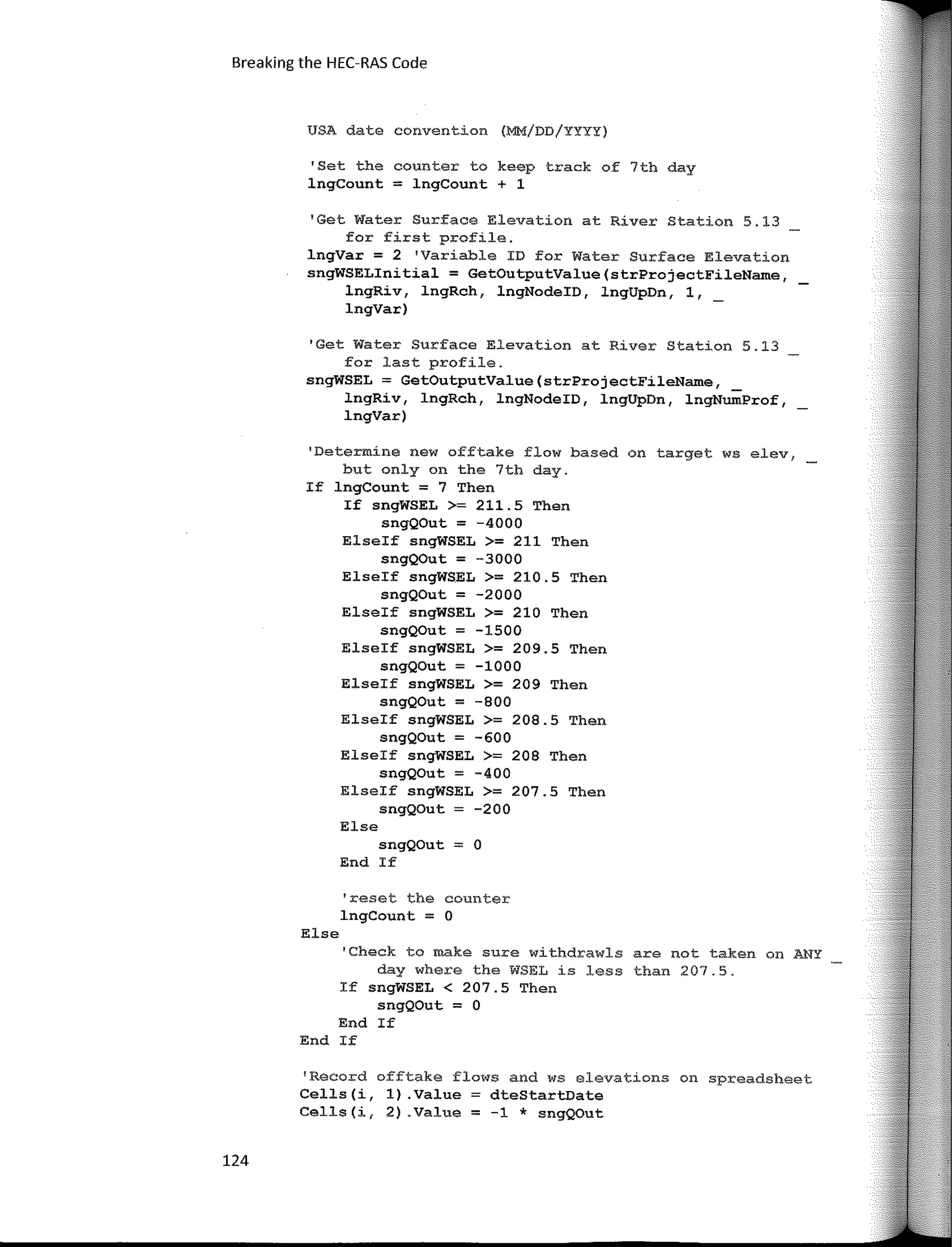 Breaking the HEC-RAS Code
USA date convention (MM/DD/YYYY)
'Set the counter to keep track of 7th day
lngCount = lngCount + 1
'Get Water Surface Elevation at River Station 5.13
for first profile.
lngVar = 2 'Variable ID for Water Surface Elevation
sngWSELinitial = GetOutputValue(strProjectFileName,
lngRiv, lngRch, lngNodeID, lngUpDn, 1, _
lngVar)
'Get Water Surface Elevation at River Station 5.13
for last profile.
sngWSEL = GetOutputValue(strProjectFileName,
lngRiv, lngRch, lngNodeID, lngUpDn, lngNumProf,
lngVar)
1
Determíne new offtake flow based on target ws elev,
but only on the 7th day.
If lngCount = 7 Then
If sngWSEL >= 211.5 Then
sngQOut = -4000
Elseif sngWSEL >= 211 Then
sngQOut = -3000
Elseif sngWSEL >= 210.5 Then
sngQOut = -2000
Elseif sngWSEL >= 210 Then
sngQOut = -1500
Elseif sngWSEL >= 209.5 Then
sngQOut = -1000
Elseif sngWSEL >= 209 Then
sngQOut = -800
Elseif sngWSEL >= 208.5 Then
sngQOut = -600
Elseif sngWSEL >= 208 Then
sngQOut = -400
Elseif sngWSEL >= 207.5 Then
sngQOut -200
Else
sngQOut = O
End If
1
reset the counter
lngCount = O
Else
'Check to make sure withdrawls are not taken on ANY
day where the WSEL ís less than 207.5.
If sngWSEL < 207.5 Then
sngQOut = O
End If
End If
'Record offtake flows and ws elevatíons on spreadsheet
Cells(i, 1) .Value dteStartDate
Cells(i, 2) .Value = -1 * sngQOut
124
 