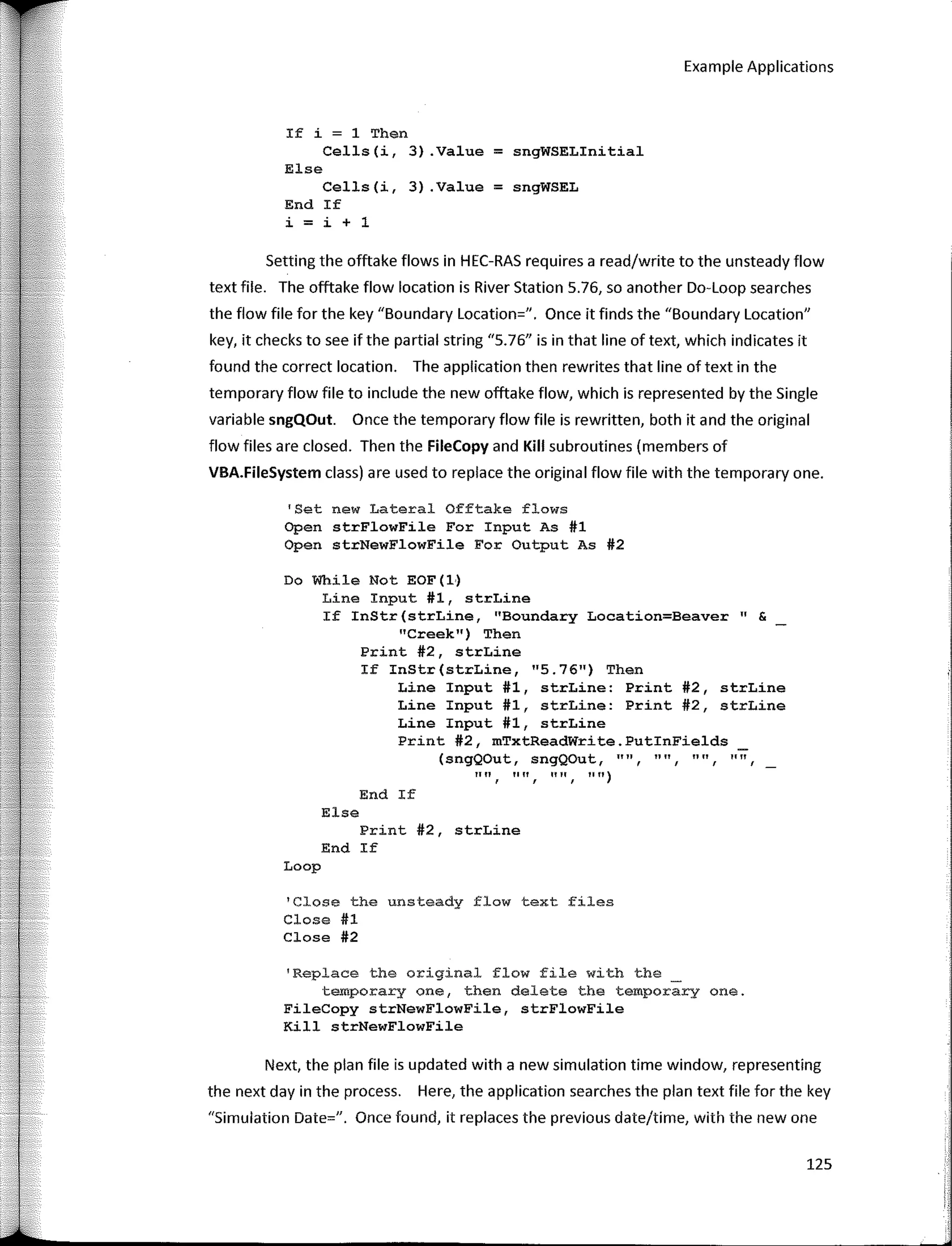 125
Example Applications
If i = 1 Then
Cells(i, 3) .Value = sngWSELinitial
" 11
1111
End If
(sngQOut, sngQOut, "", 1111
"", "", "", "")
Else
Print #2, strLine
End If
Loop
'Close the unsteady flow text files
Close #1
Close #2
Setting the offtake flows in HEC-RAS requires a read/write to the unsteady flow
text file. The offtake flow location is River Station 5.76, so another Do-Loop searches
the flow file for the key "Boundary Location=". Once it finds the "Boundary Location"
key, it checks to see if the partial string "5.76" is in that line of text, which indicates it
found the correct location. The application then rewrites that line of text in the
temporary flow file to include the new offtake flow, which is represented by the Single
variable sngQOut. Once the temporary flow file is rewritten, both it and the original
flow files are closed. Then the FileCopy and Kill subroutines (members of
VBA.FileSystem class) are used to replace the original flow file with the temporary one.
Else
Cells(i, 3) .Value = sngWSEL
End If
i = i + 1
'Replace the original flow file with the
temporary one, then delete the temporary one.
FileCopy strNewFlowFile, strFlowFile
Kill strNewFlowFile
Do While Not EOF ( 1·)
Line Input #1, strLine
If InStr(strLine, "Boundary Location=Beaver" &
"Creek") Then
Print #2, strLine
If InStr(strLine, "5.76") Then
Line Input #1, strLine: Print #2, strLine
Line Input #1, strLine: Print #2, strLine
Line Input #1, strLine
Print #2, mTxtReadWrite.PutinFields
'Set new Lateral Offtake flows
Open strFlowFile For Input As #1
Open strNewFlowFile Fer Output As #2
Next, the plan file is updated with a new simulation time window, representing
the next day in the process. Here, the application searches the plan text file for the key
"Simulation Date=". Once found, it replaces the previous date/time, with the new one
 