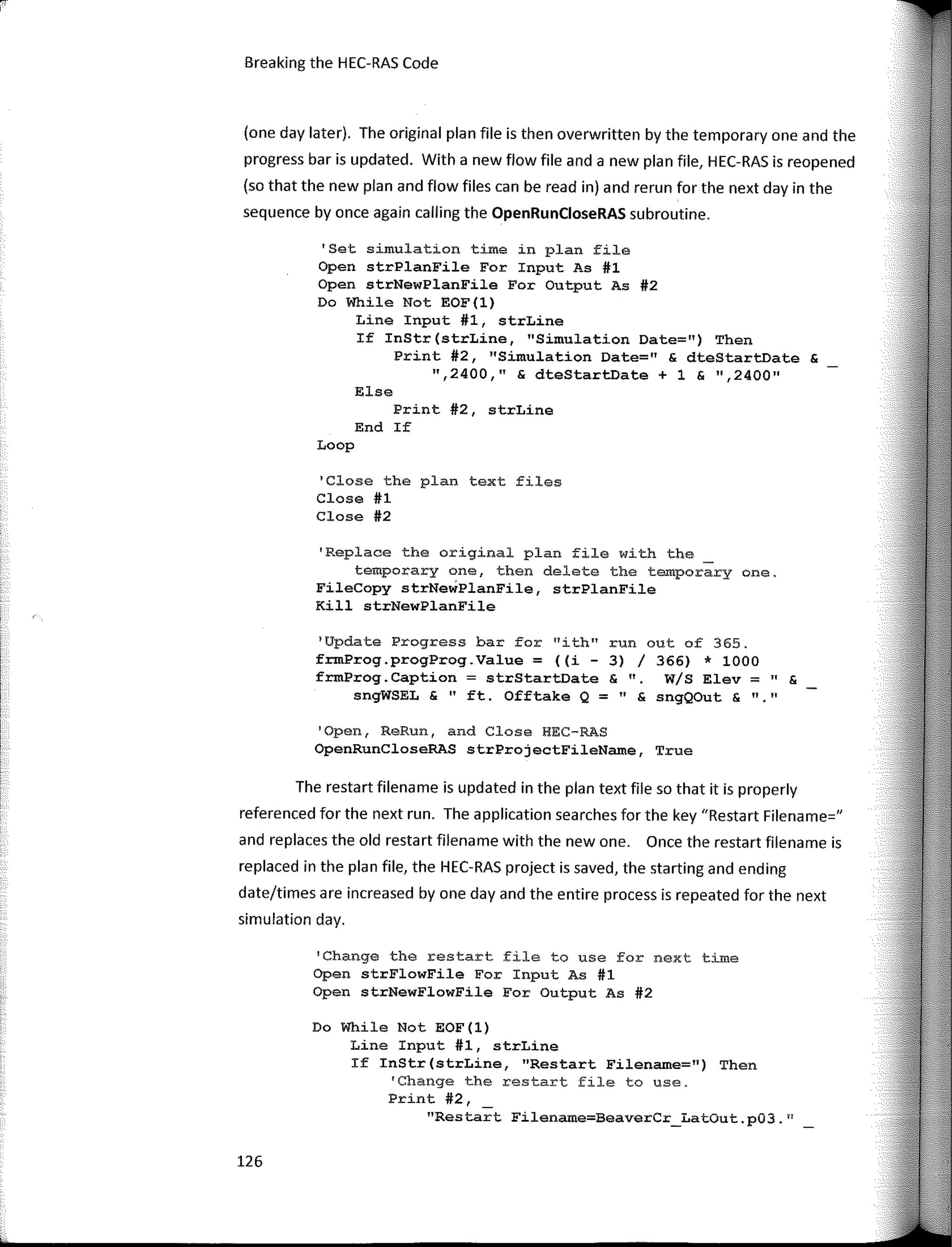 Else
126
run out of 365.
3) / 366) * 1000
& ". W/S Elev = " &
11 "
" & sngQOut &
1
Update Progress bar for "ith"
frmProg.progProg.Value = ((i -
frm.Prog.Caption = strStartDate
sngWSEL & "ft. Offtake Q =
'Open, ReRun, and Close HEC-RAS
OpenRunCloseRAS strProjectFileName, True
'Change the restart file to use for next time
Open strFlowFile Fer Input As #1
Open strNewFlewFile Fer Output As #2
Do While Not EOF(l)
Line Input #1, strLine
If InStr(strLine, "Restart Filename=") Then
'Change the restart fíle to use.
Print #2,
"Restart Filename=BeaverCr_LatOut.p03.n
(one day later). The original plan file is then overwritten by the temporary one and the
progress bar is updated. With a new flow file anda new plan file, HEC-RAS is reopened
(so that the new plan and flow files can be read in) and rerun for the next day in the
sequence by once again calling the OpenRunCloseRAS subroutine.
Print #2, strLine
End If
'Replace the original plan file with the
temporary one, then delete the temporary one.
FileCopy strNeWPlanFile, strPlanFile
Kill strNewPlanFile
1
Close the plan text files
Close #1
Close #2
Loop
Breaking the HEC-RAS Code
'Set simulation time in plan file
Open strPlanFile For Input As #1
Open strNewPlanFile For Output As #2
Do While Not EOF(l)
Line Input #1, strLine
If InStr(strLine, "Simulation Date=") Then
Print #2, "Simulation Date=" & dteStartDate &
",2400," & dteStartDate + 1 & ",240011
The restar! filename is updated in the plan text file so that it is properly
referenced for the next run. The application searches for the key "Restart Filename="
and replaces the old restart filename with the new one. Once the restar! filename is
replaced in the plan file, the HEC-RAS project is saved, the starting and ending
date/times are increased by one day and the entire process is repeated for the next
simulation day.
 