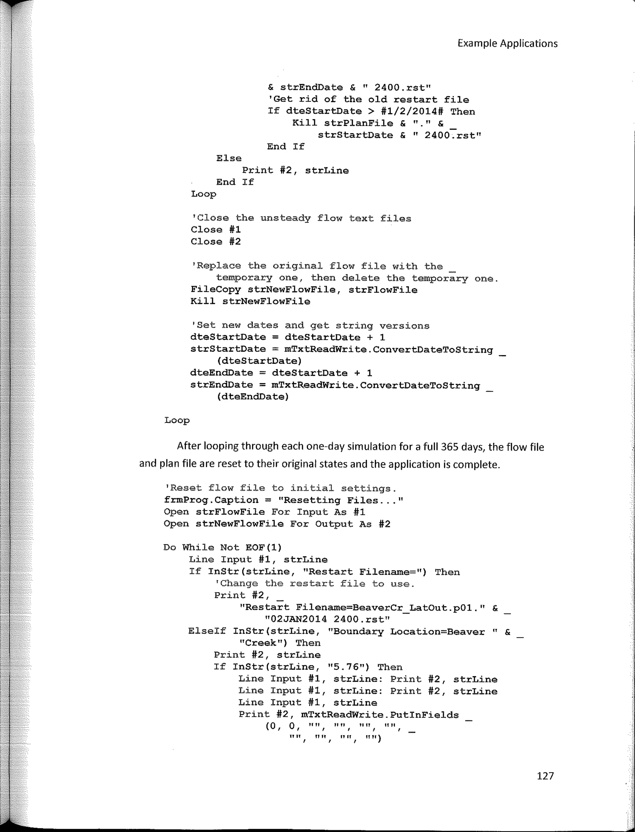 Example Applications
& strEndDate & "2400.rst"
'Get rid of the old restart file
If dteStartDate > #1/2/2014# Then
Kill strPlanFile & "." &
strStartDate & "2400.rst"
End If
Else
Print #2, strLine
End If
Loop
'Glose the unsteady flow text files
Close #1
Close #2
1
Replace the original flow file with the _
temporary one, then delete the temporary one.
FileCopy strNewFlowFile, strFlowFile
Kill strNewFlowFile
'Set new dates and get string versions
dteStartDate = dteStartDate + 1
strStartDate = mTxtReadWrite.ConvertDateToString
(dteStartDate)
dteEnc!Date = dteStartDate + 1
strEndDate = mTxtReadWrite.ConvertDateToString
{dteEnc!Date)
Loop
After looping through each one-day simulation for a full 365 days, the flow file
and plan file are reset to their original states and the application is complete.
'Reset flow file to initial settings.
frmProg.Caption = "Resetting Files ... 11
Open strFlowFile For Input As #1
Open strNewFlowFile For Output As #2
Do While Not EOF(l)
Line Input #1, strLine
If InStr(strLine, 11
Restart Filename=") Then
'Change the restart file to use.
Print #2,
"Restart Filename=BeaverCr_LatOut.pOl." &
"02JAN2014 2400.rst"
Elseif InStr(strLine, "Boundary Location=Beaver" &
"Creek") Then
Print #2, strLine
If InStr(strLine, 11
5.7611) Then
Line Input #1, strLine: Print #2, strLine
Line Input #1, strLine: Print #2, strLine
Line Input #1, strLine
Print #2, mTxtReadWrite.PutinFields
(O, O, '''', '''', 1111,
'''',
"", "", "", "")
127
 