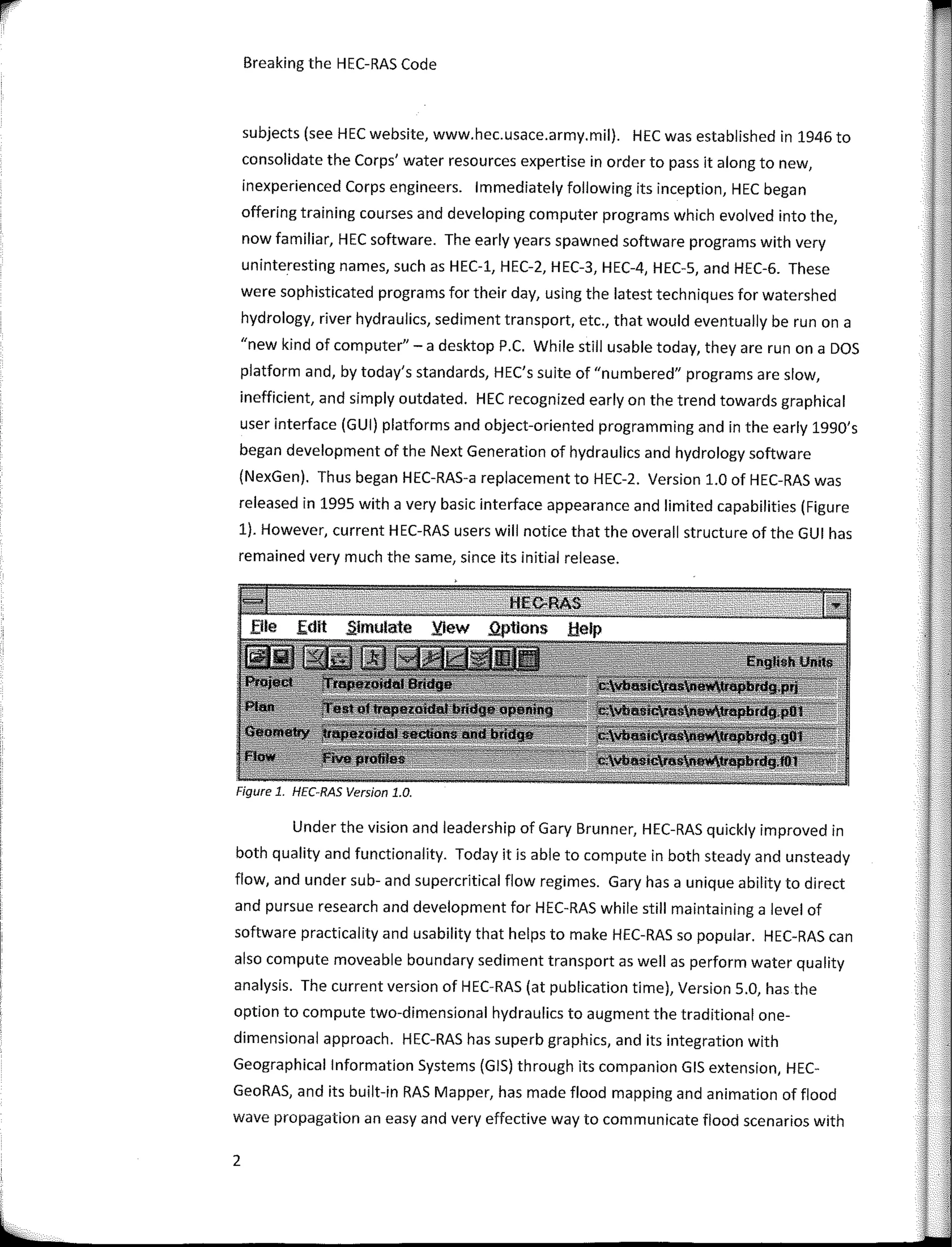 Breaking the HEC-RAS Code
subjects (see HEC website, www.hec.usace.army.mil). HEC was established in 1946 to
consolidate the Corps' water resources expertise in order to pass italong to new,
inexperienced Corps engineers. lmmediately following its inception, HEC began
offering training courses and developing computer programs which evolved into the,
now familiar, HEC software. The early years spawned software programs with very
uninteresting names, such as HEC-1, HEC-2, HEC-3, HEC-4, HEC-5, and HEC-6. These
were sophisticated programs for their day, using the latest techniques for watershed
hydrology, river hydraulics, sediment transport, etc., that would eventually be run on a
"new kind of computer'' - a desktop P.C. While still usable today, they are run on a DOS
platform and, by today's standards, HEC's suite of "numbered" programs are slow,
inefficient, and simply outdated. HEC recognized early on the trend towards graphical
user interface (GUI) platforms and object-oriented programming and in the early 1990's
began development of the Next Generation of hydraulics and hydrology software
(NexGen). Thus began HEC-RAS-a replacement to HEC-2. Version 1.0 of HEC-RAS was
released in 1995 with a very basic interface appearance and limited capabilities (Figure
1). However, current HEC-RAS users will notice that the overall structure of the GUI has
remained very much the same, since its initial release.
Figure 1. HEC-RAS Version 1.0.
Under the vision and leadership of Gary Brunner, HEC-RAS quickly improved in
both quality and functionality. Today it is able to compute in both steady and unsteady
flow, and under sub- and supercritical flow regimes. Gary has a unique ability to direct
and pursue research and development for HEC-RAS while still maintaining a level of
software practicality and usability that helps to make HEC-RAS so popular. HEC-RAS can
also compute moveable boundary sediment transportas well as perform water quality
analysis. The curren! version of HEC-RAS (at publication time), Version 5.0, has the
option to compute two-dimensional hydraulics to augment the traditional one-
dimensional approach. HEC-RAS has superb graphics, and its integration with
Geographical lnformation Systems (GIS) through its companion GIS extension, HEC-
GeoRAS, and its built-in RAS Mapper, has made flood mapping and animation of flood
wave propagation an easy and very effective way to communicate flood scenarios with
2
 