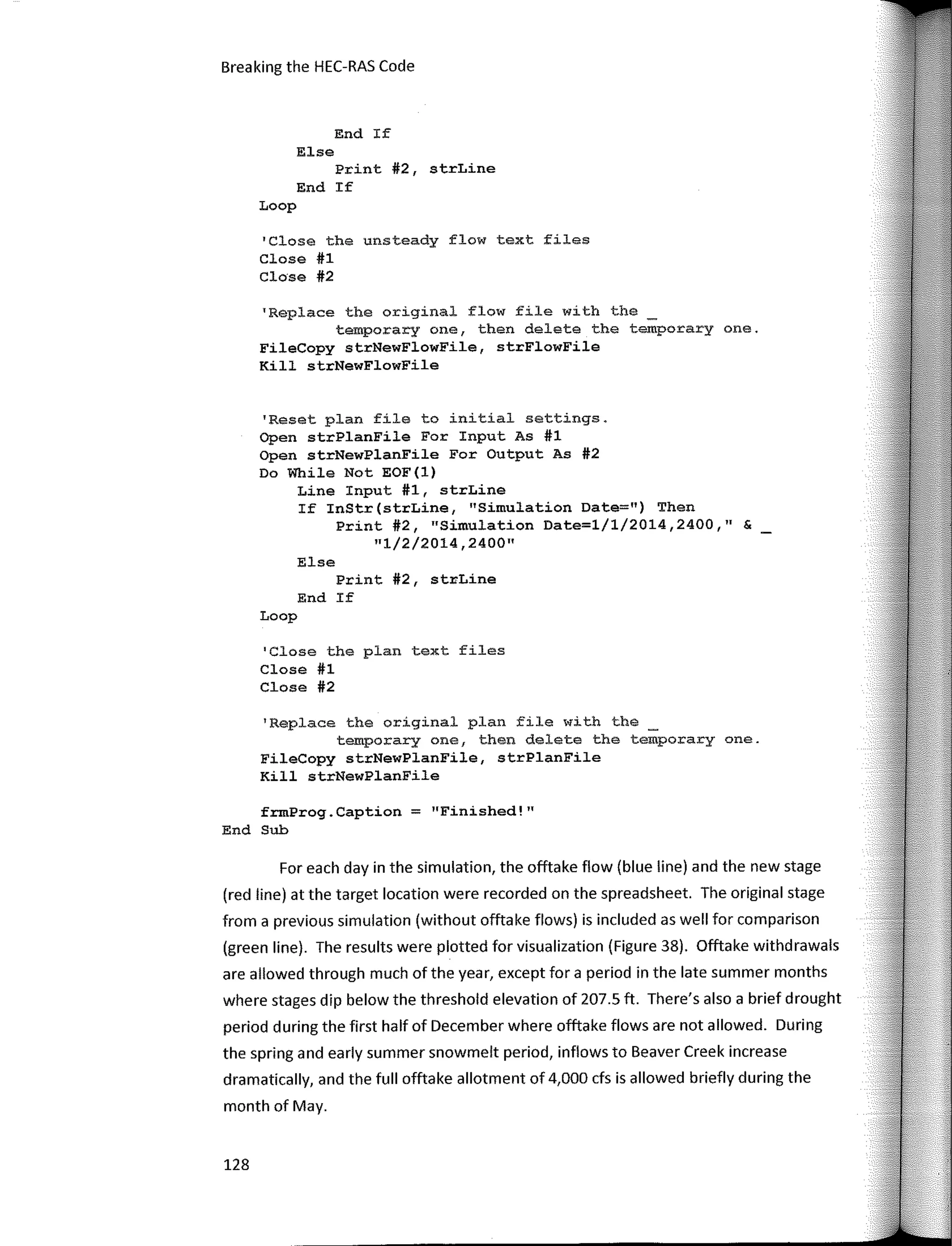 Breaking the HEC-RAS Code
End If
Else
Print #2, strLine
End If
Loop
'Close the unsteady flow text files
Close #1
Close #2
'Replace the original flow file with the
temporary one, then delete the temporary one.
FileCopy strNewFlowFile, strFlowFile
Kill strNewFlowFile
'Reset plan file to initial settings.
Open strPlanFile For Input As #1
Open strNewPlanFile For Output As #2
Do While Not EOF(l)
Line Input #1, strLine
If InStr(strLine, "Simulation Date=") Then
Print #2, "Simulation Date=l/1/2014,2400,11
&
"1/2/2014,2400"
Else
Print #2, st�Line
End If
Loop
1
Close the plan text files
Close #1
Close #2
'Replace the original plan file with the
temporary one, then delete the temporary one.
FileCopy strNewPlanFile, strPlanFile
Kill strNewPlanFile
frmProg.Caption = "Finished!"
End Sub
Far each day in the simulation, the offtake flow (blue line) and the new stage
(red line) at the target location were recorded on the spreadsheet. The original stage
from a previous simulation (without offtake flows) is included as well far comparison
(green line). The results were plotted far visualization (Figure 38). Offtake withdrawals
are allowed through much of the year, except far a period in the late summer months
where stages dip below the threshold elevation of 207.5 ft. There's also a brief drought
period during the first half of December where offtake flows are not allowed. During
the spring and early summer snowmelt period, inflows to Beaver Creek increase
dramatically, and the full offtake allotment of 4,000 cfs is allowed briefly during the
month of May.
128
 