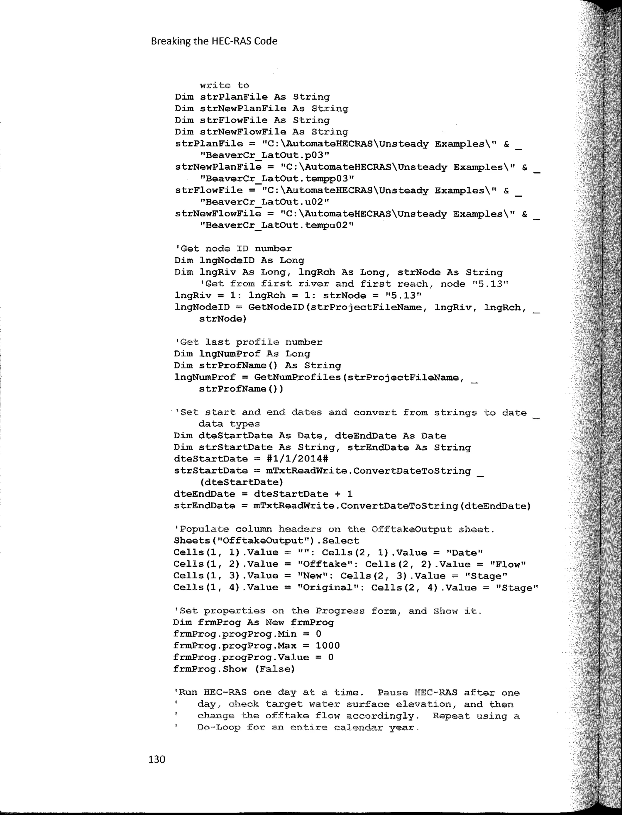 Breaking the HEC-RAS Code
write to
Dim strPlanFile As String
Dim strNewPlanFile As String
Dim strFlowFile As String
Dim strNewFlowFile As String
strPlanFile = 11
C:AutomateHECRASUnsteady Examples" &
''BeaverCr Lat0ut.p03"
strNewPlanFil"e = "C:AutomateHECRASUnsteady Examples11
&
"BeaverCr Lat0ut.tempp0311
strFlowFile =-"C:AutomateHECRASUnsteady Examples" &
"BeaverCr Lat0ut.u0211
strNewFlowFii; = "C:AutomateHECRASUnsteady Examples" &
''BeaverCr_LatOut. tempu02"
'Get nade ID number
Dim lngNodeID As Long
Dim lngRiv As Long, lngRch As Long, strNode As String
'Get from first river and first reach, node 11
5.1311
lngRiv = 1: lngRch = 1: strNode = 11
5.1311
lngNodeID = GetNodeID(strProjectFileName, lngRiv, lngRch,
strNode)
'Get last profíle number
Dim lngNumProf As Long
Dim strProfName() As String
lngNwnProf = GetNwnProfiles(strProjectFileName,
s trProfName () )
'Set start and end dates and convert from strings to date
data types
Dim dteStartDate As Date, dteEndDate As Date
Dim strStartDate As String, strEndDate As String
dteStartDate = #1/1/2014#
strStartDate = mTxtReadWrite.ConvertDateToString
(dteStartDate)
dteEndDate = dteStartDate + 1
strEndDate = mTxtReadWrite.ConvertDateToString(dteEndDate)
'Populate column headers on the OfftakeOutput sheet.
Sheets("OfftakeOutput") .Select
Cells(l, 1) .Value = "": Cells(2, 1) .Value = "Date"
Cells(l, 2) .Value = 11
0fftake": Cells(2, 2) .Value = "Flow"
Cells(l, 3) .Value = "New": Cells(2, 3) .Value = "Stage"
Cells(l, 4) .Value = "Original": Cells(2, 4) .Value = "Stage"
'Set properties on the Progress form, and Show it.
Dim frmProg As New frmProg
frmProg.progProg.Min = O
frmProg.progProg.Max = 1000
frmProg.progProg.Value = O
frmProg.Show (False)
'Run HEC-RAS ene day ata time. Pause HEC-RAS after ene
day, check target water surface elevation, and then
change the offtake flow accordingly. Repeat using a
Do-I.,oop for an entire calendar year.
130
 