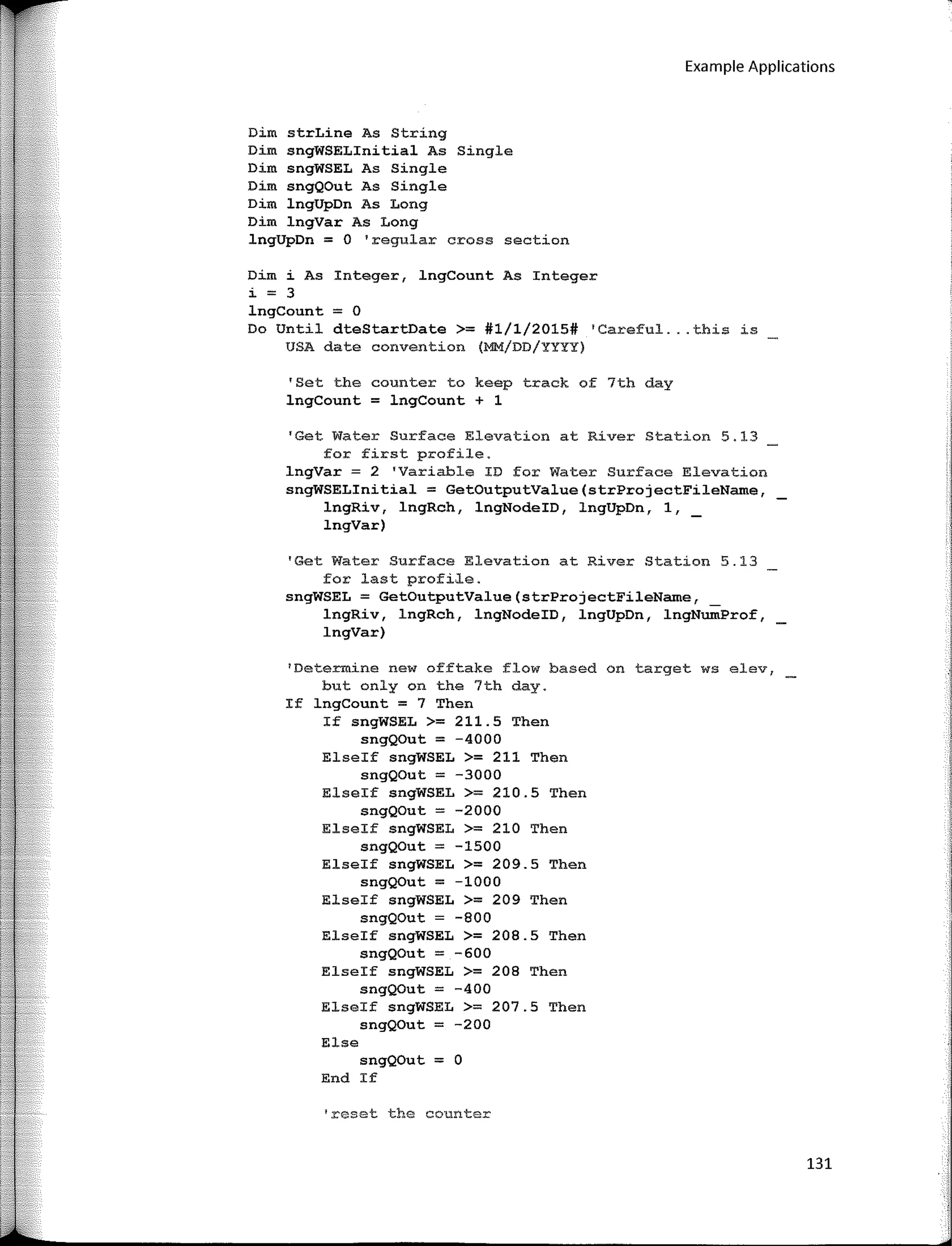 Example Applications
Dim strLine As String
Dim sngWSELinitial As Single
Dim sngWSEL As Single
Dim sngQOut As Single
Dim lngUpDn As Long
Dim lngVar As Long
lngUpDn = O 'regular cross section
Dim i As Integer, lngCount As Integer
i = 3
lngCount = O
Do Until dteStartDate >= #1/1/2015# 'Careful ... this is
USA date convention (MM/DD/YYYY)
'Set the counter to keep track of 7th day
lngCount = lngCount + 1
'Get Water Surface Elevation at River Station 5.13
for first profile.
lngVar = 2 'Variable ID for Water Surface Elevation
sngWSELinitial = GetOutputValue(strProjectFileName,
lngRiv, lngRch, lngNodeID, lngUpDn, 1,
lngVar)
'Get Water Surface Elevation at River Station 5.13
for last profile.
sngWSEL = GetOutputValue(strProjectFileName,
lngRiv, lngRch, lngNodeID, lngUpDn, lngNumProf,
lngVar)
1
Deterrnine new offtake flow based on target ws elev,
but only on the 7th day.
If lngCount = 7 Then
If sngWSEL >= 211.5 Then
sngQOut = -4000
Elseif sngWSEL >= 211 Then
sngQOut = -3000
Elseif sngWSEL >= 210.5 Then
sngQOut = -2000
Elseif sngWSEL >= 210 Then
sngQOut = -1500
Elseif sngWSEL >= 209.5 Then
sngQOut = -1000
Elseif sngWSEL >= 209 Then
sngQOut = -800
Elseif sngWSEL >= 208.5 Then
sngQOut = -600
Elseif sngWSEL >= 208 Then
sngQOut = -400
Elseif sngWSEL >= 207.5 Then
sngQOut = -200
Else
sngQOut = O
End If
'rcset the counter
131
 
