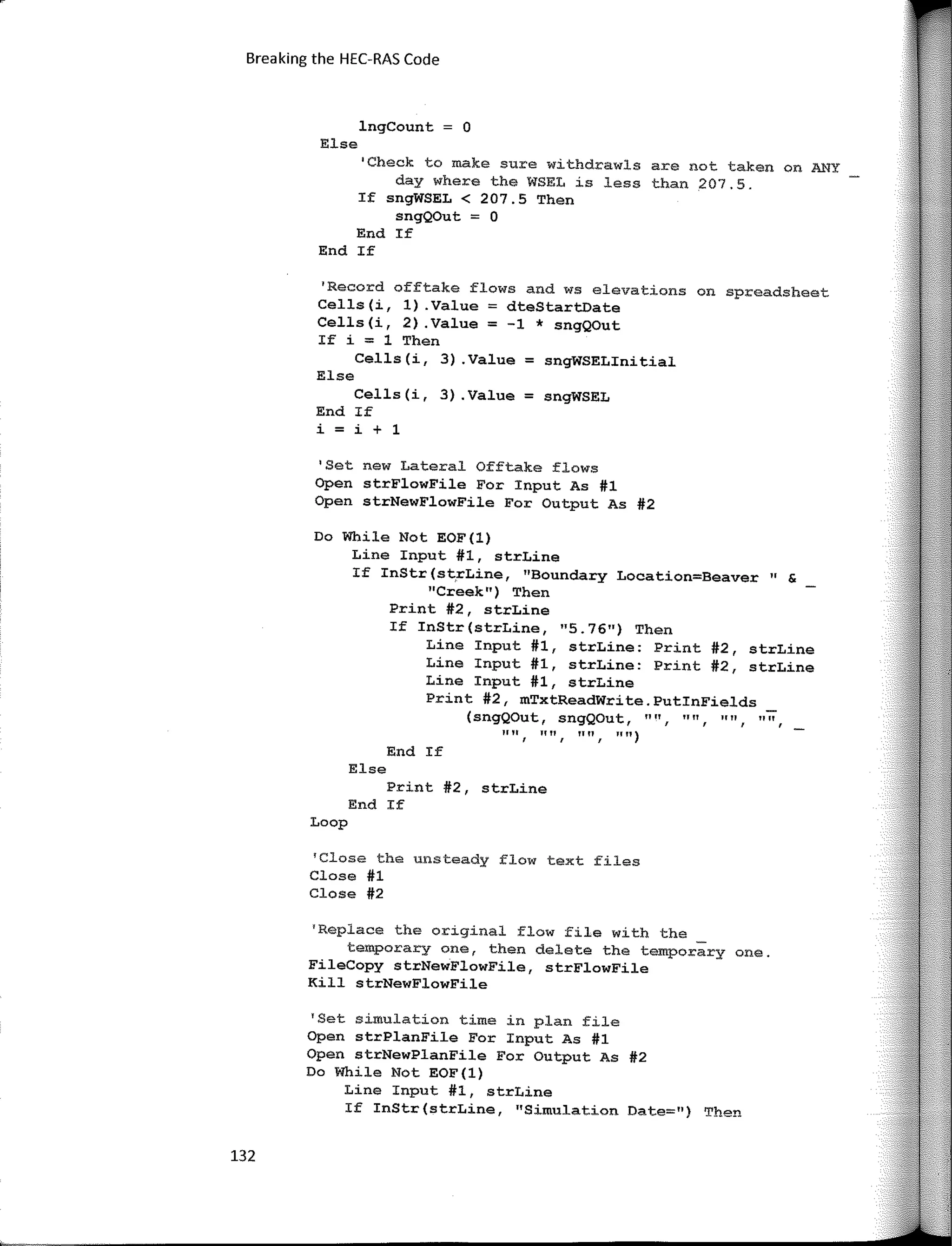 132
Breaking the HEC-RAS Code
lngCount = O
Else
""
" 11
(sngQOut, sngQOut, "", ""
End If
Else
1111 f "" f "" f
"")
Print #2, strLine
End If
Loop
'Close the unsteady flow text files
Close #1
Close #2
'Set new Lateral Offtake flows
Open strFlowFile For Input As #1
Open strNewFlowFile Far Output As #2
'Record offtake flows and ws elevations on spreadsheet
Cells(i, 1) .Value = dteStartDate
Cells(i, 2) .Value = -1 * sngQOut
If i = 1 Then
Cells(i, 3) .Value = sngWSELinitial
Else
Cells(i, 3) .Value = sngWSEL
End If
i = i + 1
'Check to make sure withdrawls are not taken on ANY
day where the WSEL is less than 207.5.
If sngWSEL < 207.5 Then
sngQOut = O
End If
End If
Do While Not EOF(l)
Line Input #1, strLine
If InStr (st,rLine, "Boundary Location=Beaver " &
"Creek") Then
Print #2, strLine
If InStr(strLine, "5.76") Then
Line Input #1, strLine: Print #2, strLine
Line Input #1, strLine: Print #2, strLine
Line Input #1, strLine
Print #2, mTxtReadWrite.PutinFields
'Replace the original flow file with the _
temporary one, then delate the temporary one.
FileCopy strNewFlowFile, strFlowFile
Kill strNewFlowFile
'Set simulation time in plan file
Open strPlanFile For Input As #1
Open strNewPlanFile For Output As #2
Do While Not EOF(l)
Line Input #1, strLine
If InStr(strLine, "Simulation Date=") Then
 