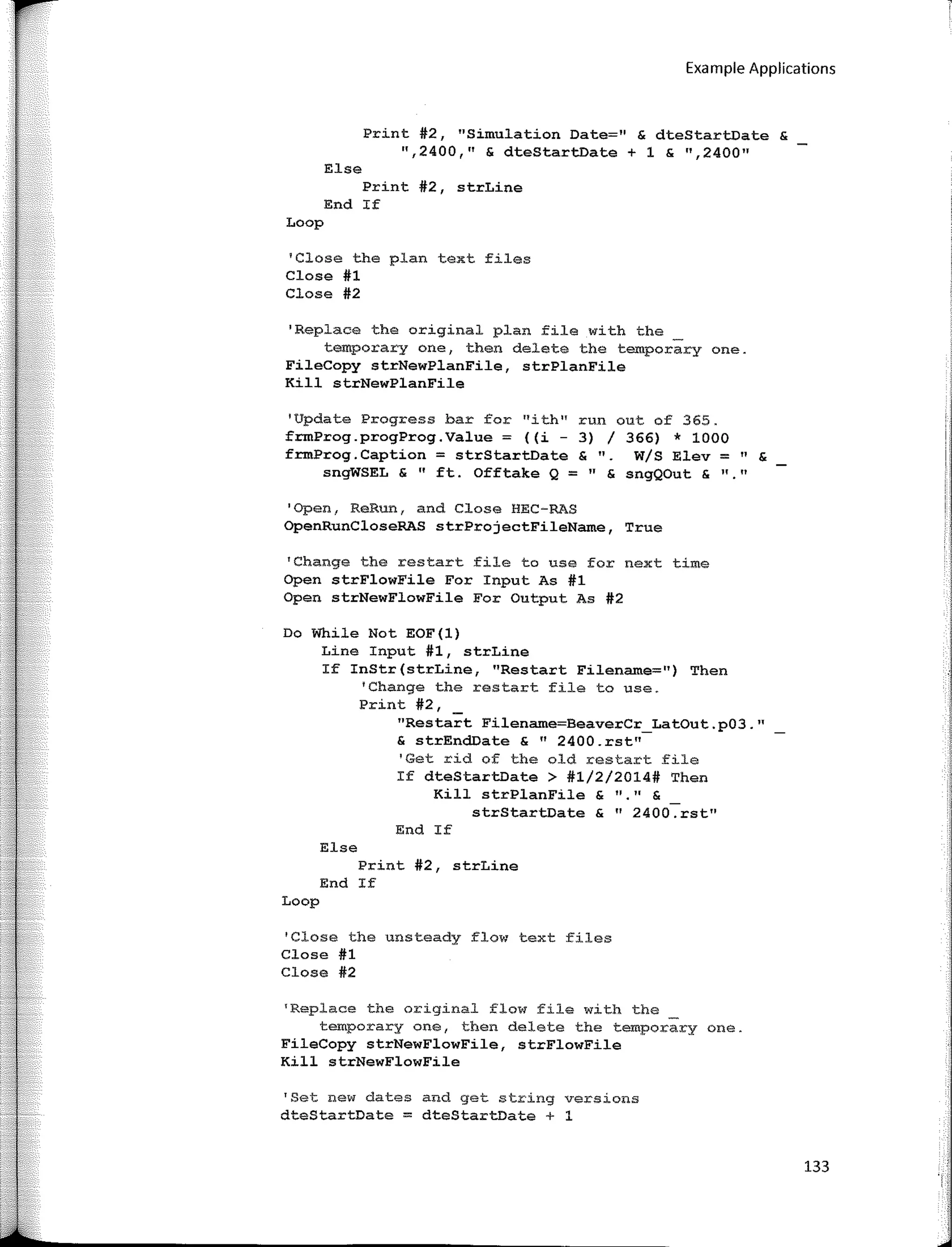 Example Applications
Print #2, "Simulation Date=" & dteStartDate &
",2400," & dteStartDate + 1 & ",2400"
Else
Print #2, strLine
End If
Loop
'Close the plan text files
Close #1
Close #2
1
Replace the original plan file with the _
temporary one, then delete the temporary one.
FileCopy strNewPlanFile, strPlanFile
Kill strNewPlanFile
'Update Progress bar far "ith''
frmProg.progProg.Value = ((i -
frmProg.Caption = strStartDate
sngWSEL & "ft. Offtake Q = " & sngQOut & 11 11
run out of 365.
3) / 366) * 1000
& ". W/S Elev = " &
'Open, ReRun, and Close HEC-RAS
OpenRunCloseRAS strProjectFileName, True
'Change the restart file to use for next time
Open strFlowFile For Input As #1
Open strNewFlowFile For Output As #2
Do While Not EOF(l)
Line Input #1, strLine
If InStr(strLine, "Restart Filename::::11) Then
'Change the restart file to use.
Print #2,
"Restart Filename=BeaverCr_LatOut.p03."
& strEnd.Date & 11
2400.rst"
'Get rid of the old restart file
If dteStartDate > #1/2/2014# Then
Kill strPlanFile & "·" &
strStartDate & 11
2400.rst"
End If
Else
Print #2, strLine
End If
Loop
'Close the unsteady flow text files
Close #1
Close #2
1
Replace the original flow file with the _
temporary one, then delete the temporary one.
FileCopy strNewFlowFile, strFlowFile
Kill strNewFlowFile
'Set new dates and get string versions
dteStartDate = dteStartDate + 1
133
 
