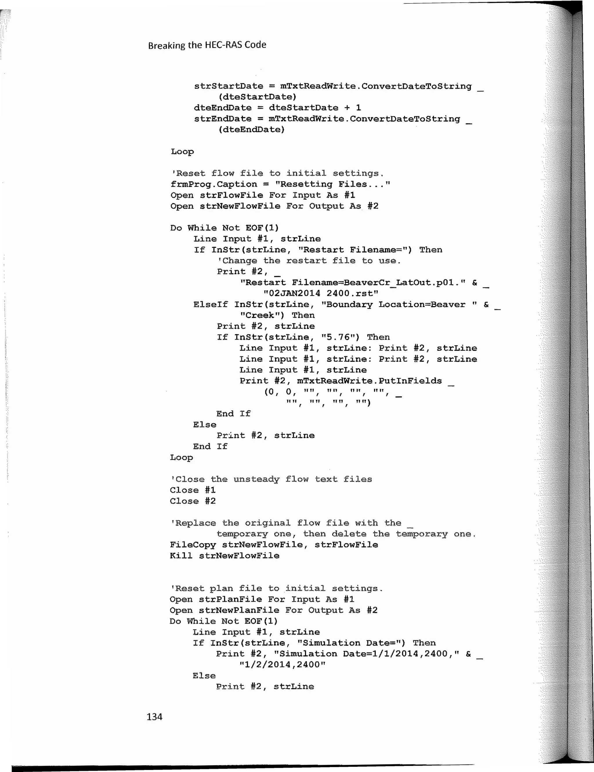 Breaking the HEC-RAS Code
strStartDate = mTxtReadWrite.ConvertDateToString
(dteStartoate)
dteEndDate = dteStartDate + 1
strEndDate = mTxtReadWrite.ConvertDateToString
(dteEndDate)
Loop
'Reset flow file to initial settings.
frmProg.Caption = "Resetting Files ... 11
Open strFlowFile For Input As #1
Open strNewFlowFile For Output As #2
Do While Not EOF(l)
Line Input #1, strLine
If InStr(strLine, 11
Restart Filename=") Then
'Change the restart file to use.
Print #2,
"Restart Filename=BeaverCr_LatOut.pOl.11
&
"02JAN2014 2400.rst"
Elseif InStr(strLine, 11
Boundary Location=Beaver" &
11
Creek11) Then
Print #2, strLine
If InStr(strLine, 11
5.7611) Then
Line Input #1, strLine: Print #2, strLine
Line Input #1, strLine: Print #2, strLine
Line Input #1, strLine
Print #2, mTxtReadWrite.PutlnFields
(O, o, 11n, 11111 1111, "",
1111
f
JI II
I
1111
I
1111)
End If
Else
Print #2, strLine
End If
Loop
'Close the unsteady flow text files
Close #1
Close #2
'Replace the original flow file with the
temporary one, then delate the temporary one.
FileCopy strNewFlowFile, strFlowFile
Kill strNewFlowFile
'Reset plan file to initial settings.
Open strPlanFile For Input As #1
Open strNewPlanFile For Output As #2
Do While Not EOF(l)
Line Input #1, strLine
If InStr(strLine, "Simulation Date=") Then
Print #2, "Simulation Date=l/1/2014,2400," &
"1/2/2014,2400"
Else
Print #2, strLine
134
 